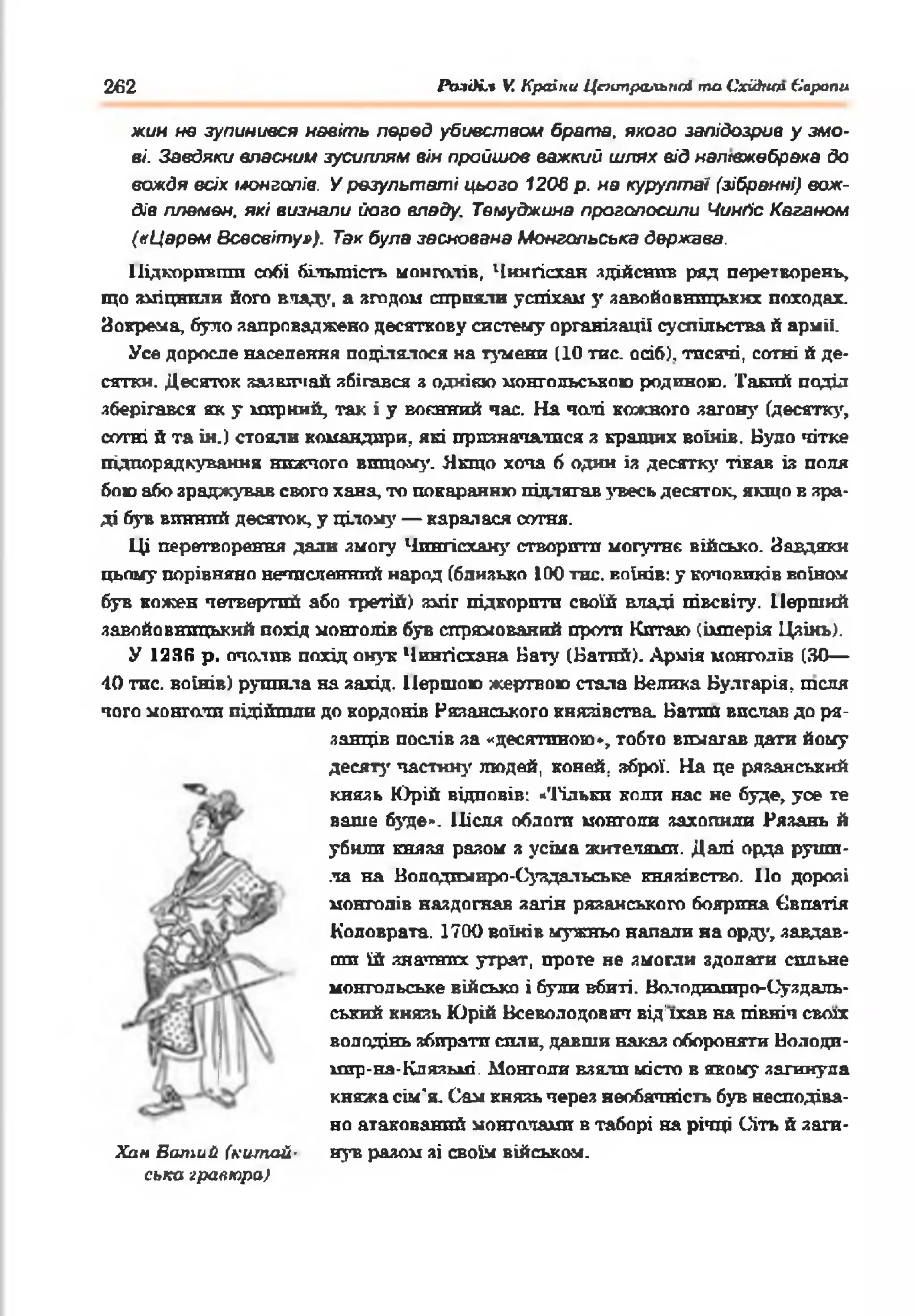 262 РазОі.* V. Країни Центральнії та СхіАип Європи
жин не зупинився навіть перед убивством брата, якого запідозрив у змо­
ві. Завдяки власний зусиллям він пройшов важкий шлях від напівжебрака до
вождя всіх імонголів. У результаті цього 1206 р. на курултаї (зібранні) вож­
дів племен, які визнали його владу. Темуджина проголосили Чинґіс Каганом
(«Царем Всесвіту»), Так була заснована Монгольська держава.
Підкоривгіга собі більшість монголів, Чинґісхан ядійснив ряд перетворень,
що зміцнили його вчаду, а згодом сприяли успіхам у завойовницьких походах.
Зокрема, було запроваджено десяткову систему організації суспільства й армії.
Усе доросле населення поділялося на тумени (10 тис. осіб), тисячі, ссгтні й де­
сятки. Десяток зазвігіай збігався з однією монгольською родиною. Такий поділ
зберігався як у мирний, так і у воєнний час. На чані кожного загону (десятку,
сотні й та ін.) стояли командири, які призначалися я кращих воїнів. Було чітке
підпорядкування нижчого вищому. Якщо хоча б один із десятку тікав із поля
бою або зраджував свого хана, то покаранню підлягав увесь десяток, якщо в зра­
ді був винний десяток, у цілому — каралася сотня.
Ці перетворення дали змогу Чпнгісхану створити могутнє військо. Завдяки
цьому порівняно нечисленний народ (близько 100 тне. воїнів: у коповиків воїном
був кожен четвертий або третій) зміг підкорити своїй владі півсвіту. Перший
завойовницький похід монголів був спрямований проти Китаю (імперія Цзінь).
У 123(5 р. очоїив похід онук Чингісхана Бату (Батпй). Армія монголів (ЗО—
40 тис. воїнів) рушила на захід. Першою жертвою стала Велика Булгарія, теля
чого монголи підійшли до кордонів Рязанського князівства. Батпй вислав до ря-
Хпн Болійй (китай­
ська гравюра)
ланців послів за «десятпною», тобто вимагав дати йому
десяту частину людей, коней, зброї. На це рязанський
князь Юрій відповів: *'і'ільки коли нас не буде, уое те
ваше буде». Після облоги монголи захопили Рязань й
убили князя разом з усіма жителями. Далі орда руши­
ла на Володпмиро-Суздальське князівство. По дорозі
монголів наздогнав загін рязанського боярина Євпатія
Коловрата. 1700 воїнів мужньо напади на орду, завдав­
ши їй значних утрат, проте не змогли здолати сильне
монгольське військо і були вбиті. Ваіодимиро-Суздаль-
ський князь Юрій Всеволодович від'їхав на північ своїх
володінь збирати сили, давши наказ обороняти Володи­
мир-на-Клязьмі. Монголи взяли місто в якому загинула
княжа сім'я. Сам князь через необачність був несподіва­
но атакований монголами в таборі на річці Сіть й заги­
нув разом зі своїм військом.
 