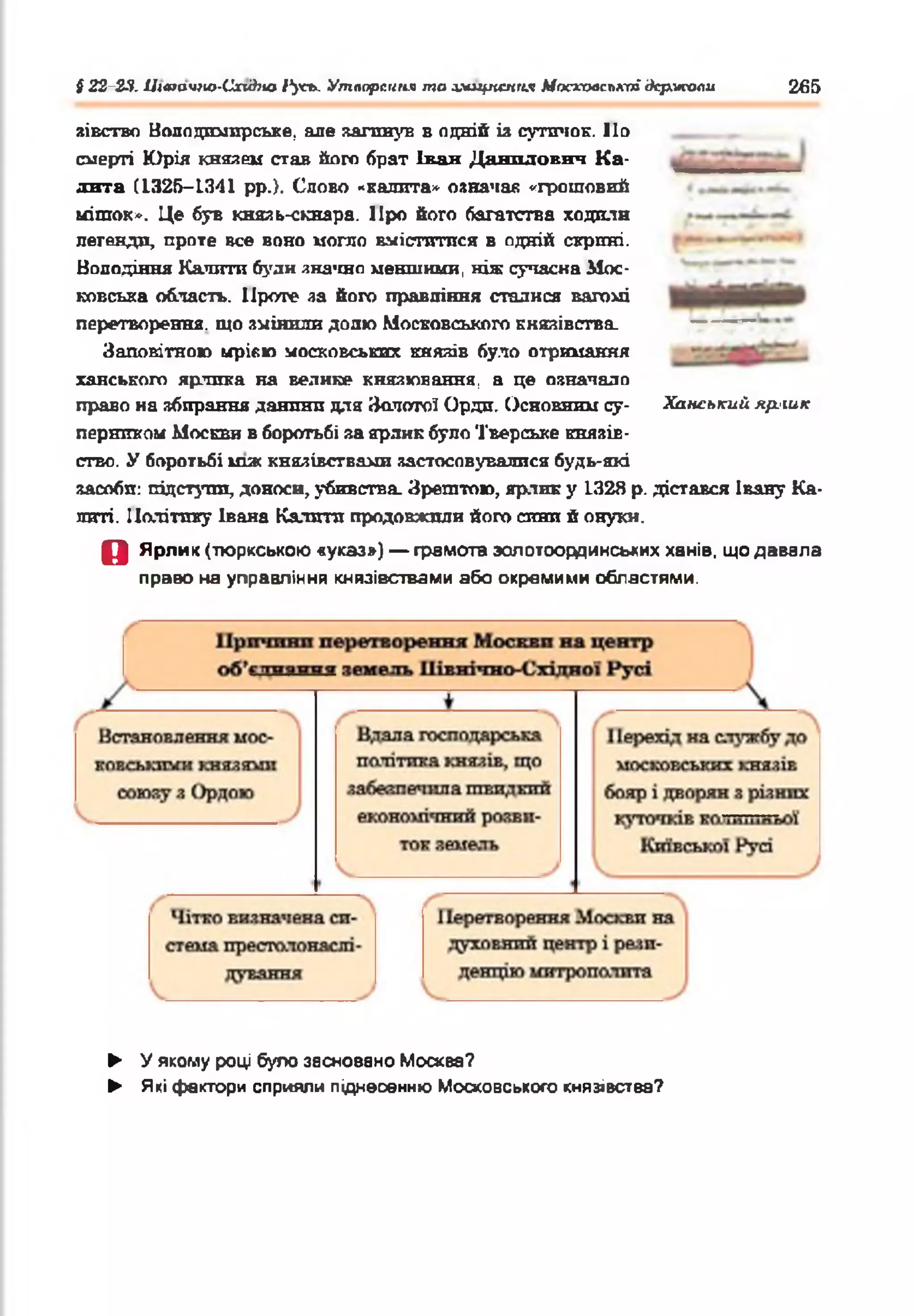 § 22-23. Цшачгю-Схі&но 1'усъ. Утворення та аміцпеппл Московської держави 265
зівство Нолодттрське, але натанув в одній іа сутичок. По
смерті Юрія князем став його брат Ікан Данилович К а­
лита (1325-1341 рр.}. Слово «калита* означав «грошовий
мішок*. Це був кназь-скнара. ІІро його багатства ходили
легенди, проте все воно могло вміститися в одній скрині.
Володіння Катати були значно меншими, ніж сучасна Мос­
ковська область. Проте ла його правління сталися вагомі
перетворення, що змінили долю Московського князівства.
Заповітною мрією московських князів було отримання
ханського ярлика на велике князювання, а це означало
право на збирання данини для Золотої Орди. Основним су­
перником Москви в боротьбі за ярлик було Тверське князів­
ство. У боротьбі шж князівствами застосовувалися будь-які
засоби: підступи, доноси, убивства. Зрештою, ярлик у 1328 р. дістався Івану Ка­
литі. Політику Івана Калити продовжили його сини й онуки.
О Ярлик (тюркською «указ») — грамота эолотоординських ханів, що давала
право на управління князівствами або окремими областями.
Ханський яр.'ШК
► У якому році було засновано Москва?
► Які фактори сприяли піднесенню Московського князівства?
 