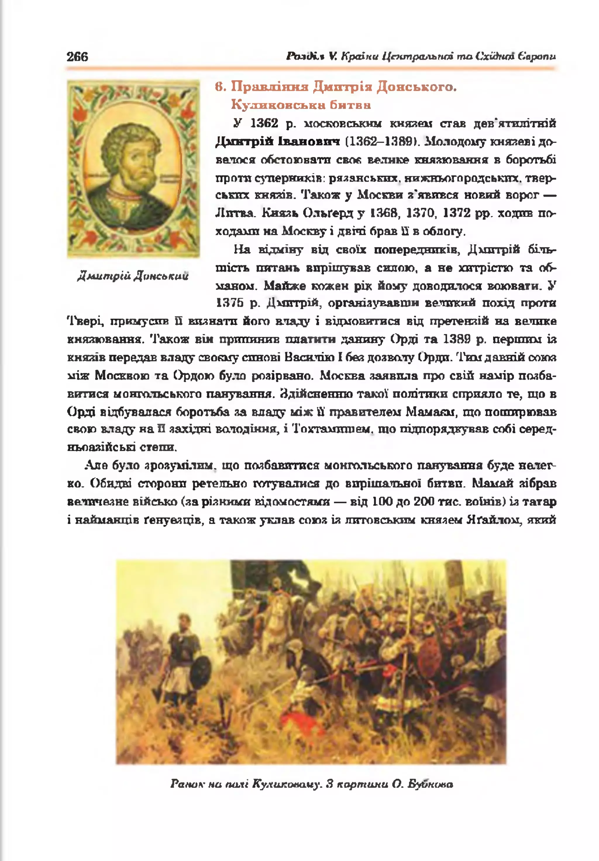 266 ЛмсК.» V. Країни Центральної таСхіАип Європи
в. Правління Дмхггрія Донського,
К ули ковська битва
У 1362 р. московським князем став дев'ятилітній
Дмнтрій Іванович (1362-1389). Молодому князеві до­
велося обстоювати своє велике князювання в боротьбі
проти суперників: рязанських, нижньогородських, твер­
ських князів. Також у Москви з'явився новий ворог —
Литва. Князь Ольґерд у 1368, 1370, 1372 рр. ходив по­
ходами на Москву і двічі брав її в облогу.
На відміну від своїх попередників, Дмитрій біль­
шість питань вирішував силою, а не хитрістю та об­
маном. Майже кожен рік йому доводилося воювати. У
1376 р. Дмитрій, організувавши великий похід проти
Твері, примусив її визнати його владу і відмовитися від претензій на велике
князювання. Також він припинив платити данину Орді та 1389 р. першим із
князів передав владу своєму синові Васюгію І бев дозволу Орди. Тим давній союз
між Москвою та Ордою було розірвано. Москва заявила про свій намір позба­
витися монгольського панування. Здійсненню такої політики сприяло те, що в
Орді відбувалася боротьба за владу між її правителем Мамаям, що поширював
свою владу на П західні володіння, і Тохтамлшем. шо підпорядкував собі серед­
ньоазійські степи.
Але було зрозумілим, що позбавитися монгольського панування буде нелег­
ко. Обидві сторони ретельно готувалися до вирішальної битви. Мамай зібрав
величезне військо (за різкими відомостями — від 100 до 200 тис. воїнів) із татар
і найманців ґенуезців, а також уклав союз із литовським князем Яґайлом, який
Дмитрій Донський
Раш.ж на полі Куликаааму. З картина О. Буі/шміа
 