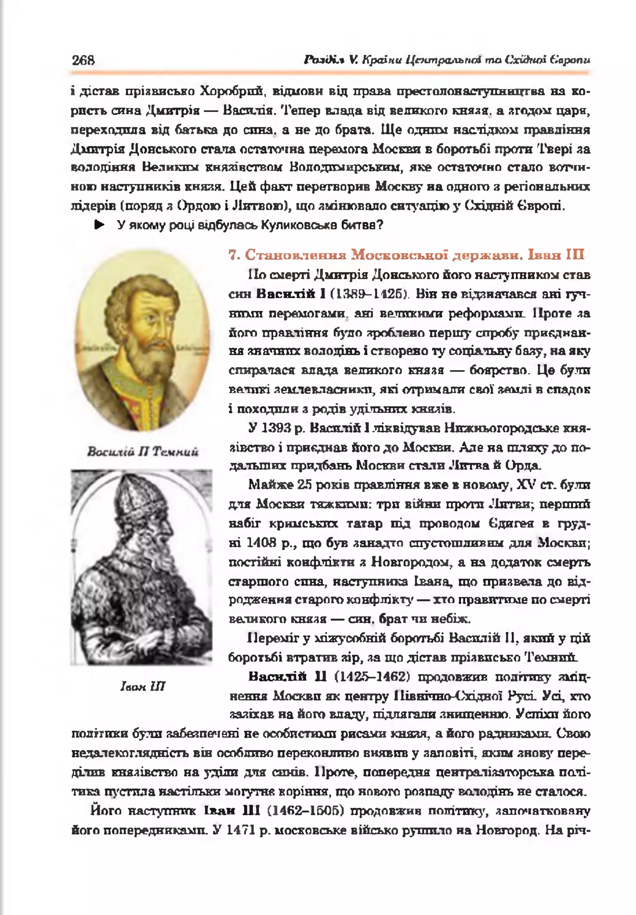 26В РОаді.* V. Країни Центральны то Східної Європи
і дістав прізвисько Хоробрий, відмови від права престоловаступництва на ко­
ристь сина Дмитрія — Василія. Тепер влада від великого князя. а згодом царя,
переходила віл батька до спна. а не до брата. Ще одним наслідком правління
Дмитрія Донського стала остаточна перемога Москви в боротьбі проти Твері за
володіння Великим князівством Вплодимирсквзш, яке остаточно стало вотчи­
но» наступників князя. Цей факт перетворив Москву на одного я регіональних
лідерів (поряд з Ордою і Литвою), що змінювало ситуацію у Східній Європі.
► У якому році відбулась Куликовська битва?
7. С тан овлен н я М осковської держ ави, Іван ІП
По смерті Дмитрія Донського його наступником став
син Василій І (13Й9-І126). Він не відзначався ані гуч­
ними перемогами, ані великими реформами. Проте за
його правління було зроблено першу спробу приєднан­
ня значних володінь і створено ту соціальну базу, на яку
спиратася влада великого князя — боярство. Це були
великі землевласники, які отримали свої землі в спадок
і походили з родів удільних князів.
У 1393 р. Василій 1ліквідував Нижньогородське кня­
зівство і приєднав його до Москви. Але на шляху до по­
дальших придбань Москви стали Литва й Орда.
Майже 25 років правління вже в новому, XV ст. були
для Москви тяжкими: три війни проти Литви; перший
набіг кримських татар під проводом Єдигея в груд­
ні 1408 р., що був занадто спустошливим для Москви;
постійні конфлікти з Новгородом, а на додаток смерть
старшого спна, наступника Івана, що призвела до від­
родження старого конфлікту — хто правитиме по смерті
великого князя — син. брат чи небіж.
Переміг у міжусобній боротьбі Василій II, який у цій
боротьбі втратив зір, за що дістав прізвисько Темний.
Ннснлій Ц (1425-1462) продовжив політику зміц­
нення Москви як центру Північно-Східної Русі Усі, хто
зазіхав на його владу, підлягали знищенню. Успіхи його
політики булл забезпечені не особпстижш рисами князя, а його радниками. Свою
недалекоглядність він особливо переконливо виявив у заповіті, яким знову пере­
ділив князівство на уділи для синів. Проте, попередня централізаторська полі­
тика пустила настільки могутня коріння, що нового розпаду володінь не стачося.
Його наступник Іван 111 (1462-1505) продовжив політику, започатковану
його попередниками. У 1471 р. московське військо рушило на Новгород. На річ­
Іаан ІП
 