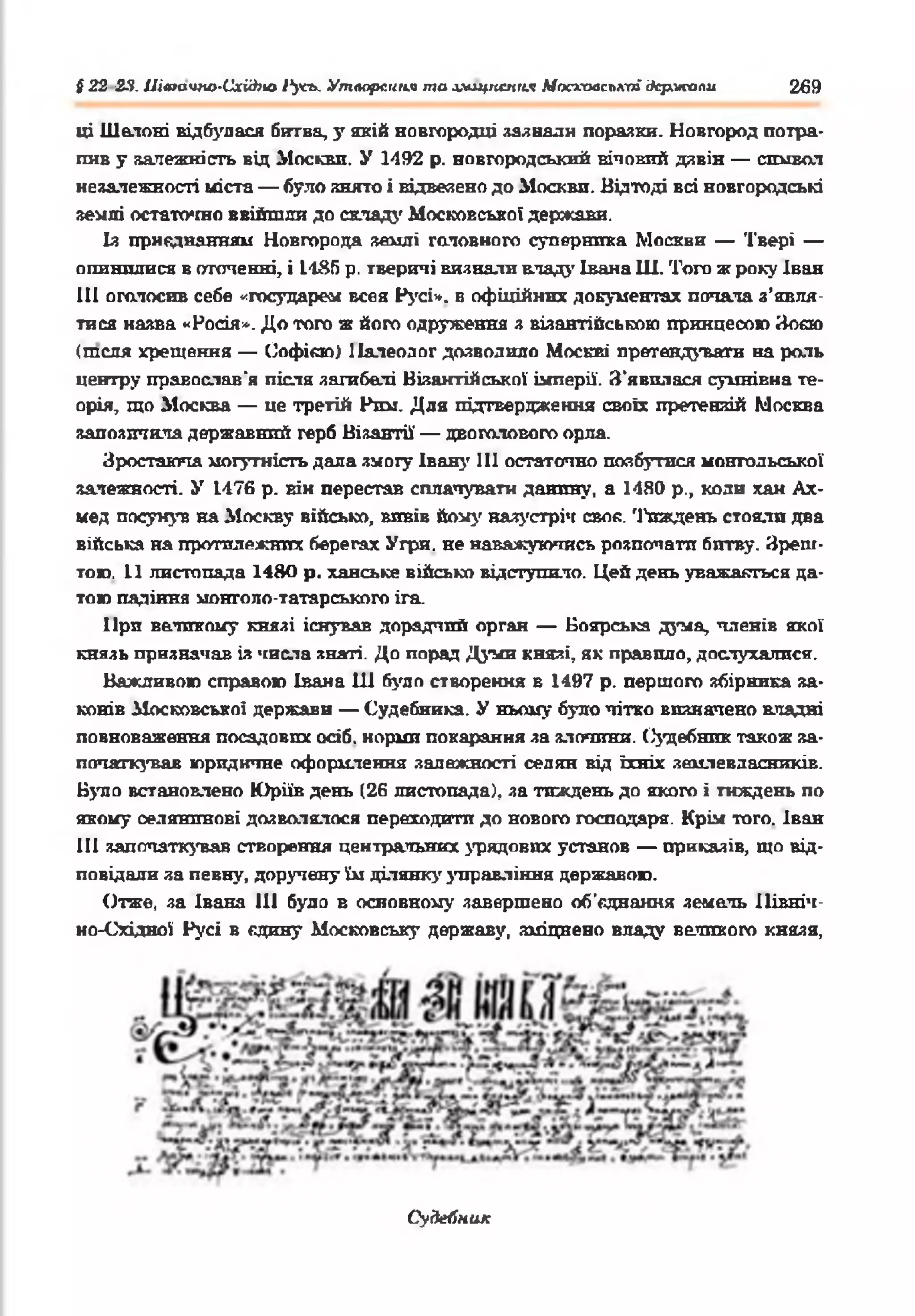 § 22 23. ІЛюачпо-Схіііно 1‘усь. Утворення та хищпснгія Московської держали 269
ці Шелоні відбулася битва, у якій новгородці загнали поразки. Новгород потра­
пив у аалежність від Москви. У 1492 р. новгородський вічовий дзвін — символ
незалежності міста — було знято і відвезено до Москви. Відтоді всі новгородські
землі остаточно ввійшли до складі' Московсько! держави.
Із приєднанням Новгорода землі головного суперника Москви — Твері —
опинилися в оточенні, і 1-185 р. тверичі визнали владу Івана Ш. Того ж року Іван
III оголосив себе «государем всея Русі*, в офіційних документах попала з’явля­
тися назва «Росія*. До того ж його одруження з візантійською принцесою Зоєю
(теля хрещення — Софією) Налеодог дозволило Москві претендувати на роль
центру православ'я після загибелі Візантійської імперії. З'явилася сумнівна те­
орія, що Москва — це третій Рим. Для підтвердження своїх претензій Москва
запозичила державшій герб Візантії — двоголового орла.
Зростаюча могутність дала змоіу Івану 111 остаточно позбутися монгольської
залежності. У 1476 р. вік перестав сплачувати данину, а 1480 p., коли хан Ах­
мед посунув на Москву військо, впвів йому назустріч своє. '1'пждень стояли два
війська на протилежних берегах Угри, не наважуючись розпочати битву. Зреш­
тою. 11 листопада 1480 р. ханське військо відступило. Цей день уважаяться да­
тою падіння монголо-татарського ira.
При великому князі існував дорадчий орган — Боярська дума, членів якої
князь призначав із числа знаті. До порад Д у м князі, як правило, дослухалися.
Важливою справою Івана 111 було створення в 1497 р. першого збірника sa-
конів Московської держави — Судебника. У ньому було чітко визначено владні
повноваження посадових осіб, норми покарання за злонпни. Судебник також за­
початкував юридичне оформлення залежності селян від їхніх землевласників.
Було встановлено Юріїв день (26 листопада), за тиждень до якого і тиждень по
якому селянинові дозволялося переходити до нового господаря. Крім того. Іван
III започаткував створення центральних урядових установ — прик&зів, що від­
повідали за певну, доручену їм ділянку зтгравління державою.
Отже, за Івана 111 було в основному завершено об'єднання земель Північ­
но-Східної Русі в єдину Московську державу, зміцнено владу великого князя,
Судебник
 