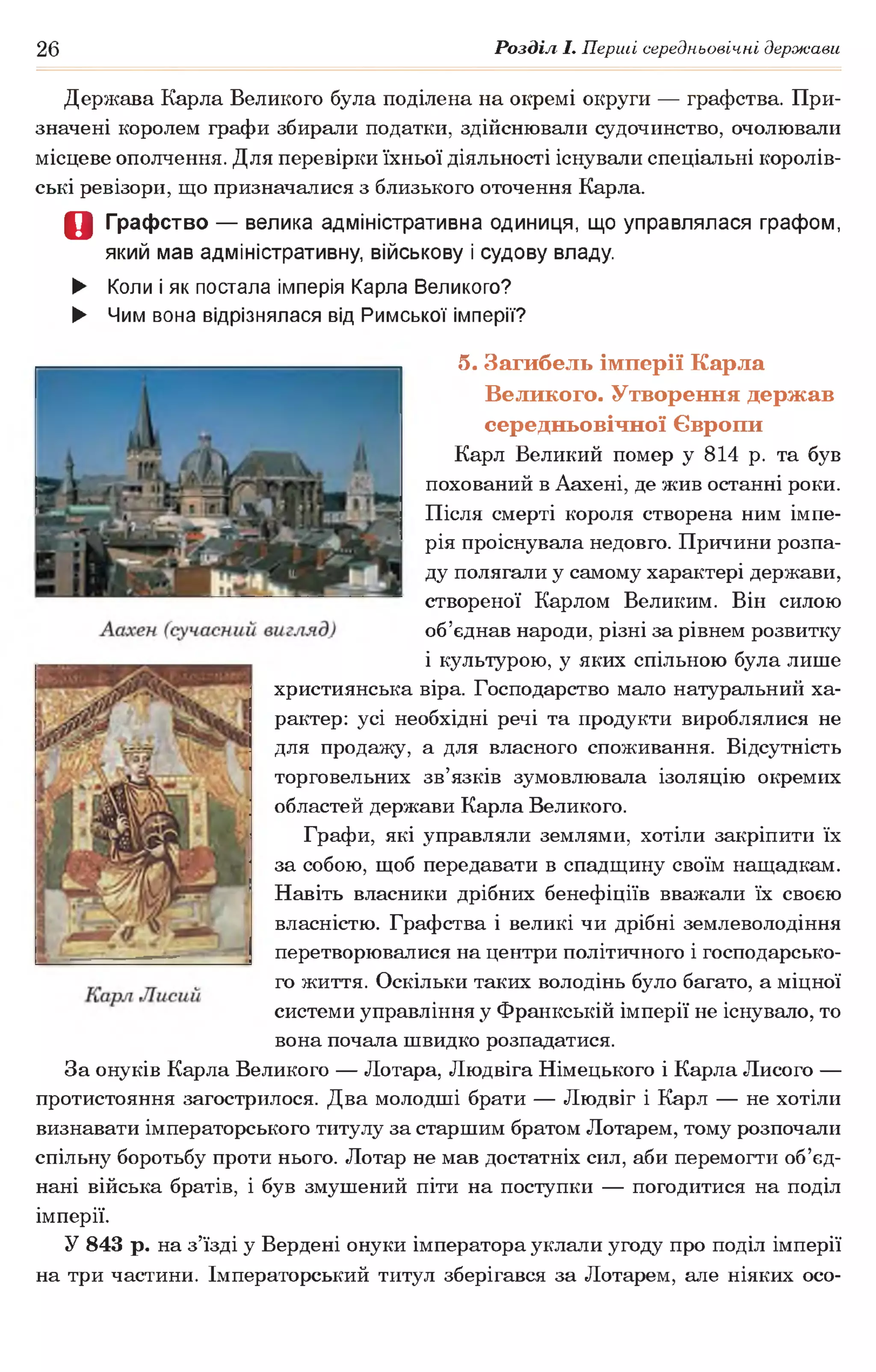 26 Розділ І. Перші середньовічні держави
Держава Карла Великого була поділена на окремі округи — графства. При­
значені королем графи збирали податки, здійснювали судочинство, очолювали
місцеве ополчення. Для перевірки їхньої діяльності існували спеціальні королів­
ські ревізори, що призначалися з близького оточення Карла.
О Графство — велика адміністративна одиниця, що управлялася графом,
який мав адміністративну, військову і судову владу.
► Коли і як постала імперія Карла Великого?
► Чим вона відрізнялася від Римської імперії?
5. Загибель імперії Карла
Великого. Утворення держав
середньовічної Європи
Карл Великий помер у 814 р. та був
похований в Аахені, де жив останні роки.
Після смерті короля створена ним імпе­
рія проіснувала недовго. Причини розпа­
ду полягали у самому характері держави,
створеної Карлом Великим. Він силою
об’єднав народи, різні за рівнем розвитку
і культурою, у яких спільною була лише
християнська віра. Господарство мало натуральний ха­
рактер: усі необхідні речі та продукти вироблялися не
для продажу, а для власного споживання. Відсутність
торговельних зв’язків зумовлювала ізоляцію окремих
областей держави Карла Великого.
Графи, які управляли землями, хотіли закріпити їх
за собою, щоб передавати в спадщину своїм нащадкам.
Навіть власники дрібних бенефіціїв вважали їх своєю
власністю. Графства і великі чи дрібні землеволодіння
перетворювалися на центри політичного і господарсько­
го життя. Оскільки таких володінь було багато, а міцної
системи управління у Франкській імперії не існувало, то
вона почала швидко розпадатися.
За онуків Карла Великого — Лотара, Людвіга Німецького і Карла Лисого —
протистояння загострилося. Два молодші брати — Людвіг і Карл — не хотіли
визнавати імператорського титулу за старшим братом Лотарем, тому розпочали
спільну боротьбу проти нього. Лотар не мав достатніх сил, аби перемогти об’єд­
нані війська братів, і був змушений піти на поступки — погодитися на поділ
імперії.
У 843 р. на з’їзді у Вердені онуки імператора уклали угоду про поділ імперії
на три частини. Імператорський титул зберігався за Лотарем, але ніяких осо-
 