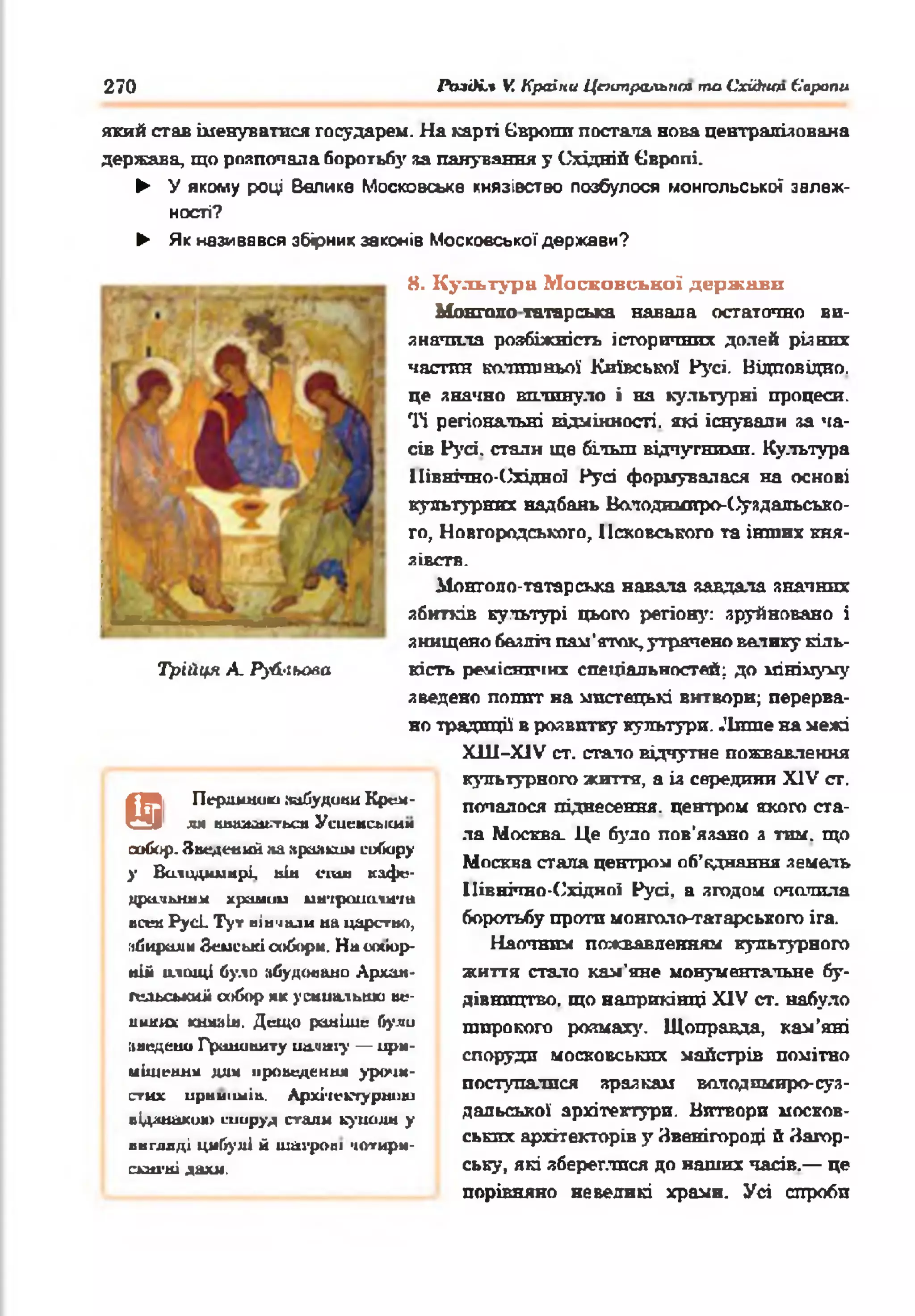 270 PtnOi.% V. Країни Цттральпт та Cxiàtun 6'арапи
який став іменуватися государем. На карті Європи постала нова централізована
держава, що розпочала боротьбу за панування у Східній Європі.
► У якому році Велике Московське князівство позбулося монгольської залеж­
ності?
► Як називався збірник законів Московської держави?
8. Культура Московської держави
Монголо татарська навала остаточно ви­
значила розбіжність історичних долей різних
частин колишньої Київської Русі. Відповідно,
це значно вплинуло і на культурні процеси.
Ті регіональні відмінності, які існували за ча­
сів Русі, стали ще більш відчутними. Культура
Північно-(Згідної Русі формувалася на основі
культурних надбань Володимиро-С^уздальсько-
го, Новгородського, Псковського та інших кня­
зівств.
Монголо-татарська навала завдала значних
збитків культурі цього регіону: зруйновано і
знищено безліч пам'яток, утрачено валику кіль­
кість ремісничих спеціальностей; до мінімуму
зведено попит на мистецькі витвори; перерва­
но традиції в розвитку культури. .'Інше на межі
X11I-X1V ст. стало відчутне пожвавлення
культурного життя, а із середини XIV сг.
почалося піднесення, центром якого ста­
ла Москва Це було пов'язано з тим. що
Москва стала центром об’єднання земель
Північно-Східної Русі, а згодом очолила
боротьбу проти монголснгатареького ira.
Наочним пожвавленням культурного
життя стало кам'яне монументальне бу­
дівництво. що наприкінці XIV ст. набуло
широкого розмаху. Щоправда, кам’яні
споруди московських майстрів помітно
поступалися зразкам володимиро-суз­
дальської архітектури. Витвори москов­
ських архітекторів у Звенігороді й Затор-
ську, які збереглися до наших часів.— це
порівняно невеликі храми. Усі спроби
Перлиною .чайудонн Крем­
ля ншиидотьси Усиенсьісим
собор. Зведений на »рааким сийору
у Вилидиинрі нін спін кафе­
дральна* хромии ии-ірополігт
всеи Р усі Ту» вінчали на царство,
мйирнли Зеиські ооборм. Н а «жіор-
н іі ю ш ці було »будовано Архан-
гельсьшііі собор як усипальню ве­
ликих кшшін. Дещо раніше були
»ведено Гршшниту ua.uaі}’ — ири-
иіщеннм дш проведення уро>ш-
стих ирпиішів. Архі-іеетурнию
відзнакою шируд стали куішлн у
внгллді цибулі й шатрові чотири-
с*атні дахи.
т
Трійця А. Рульова
 