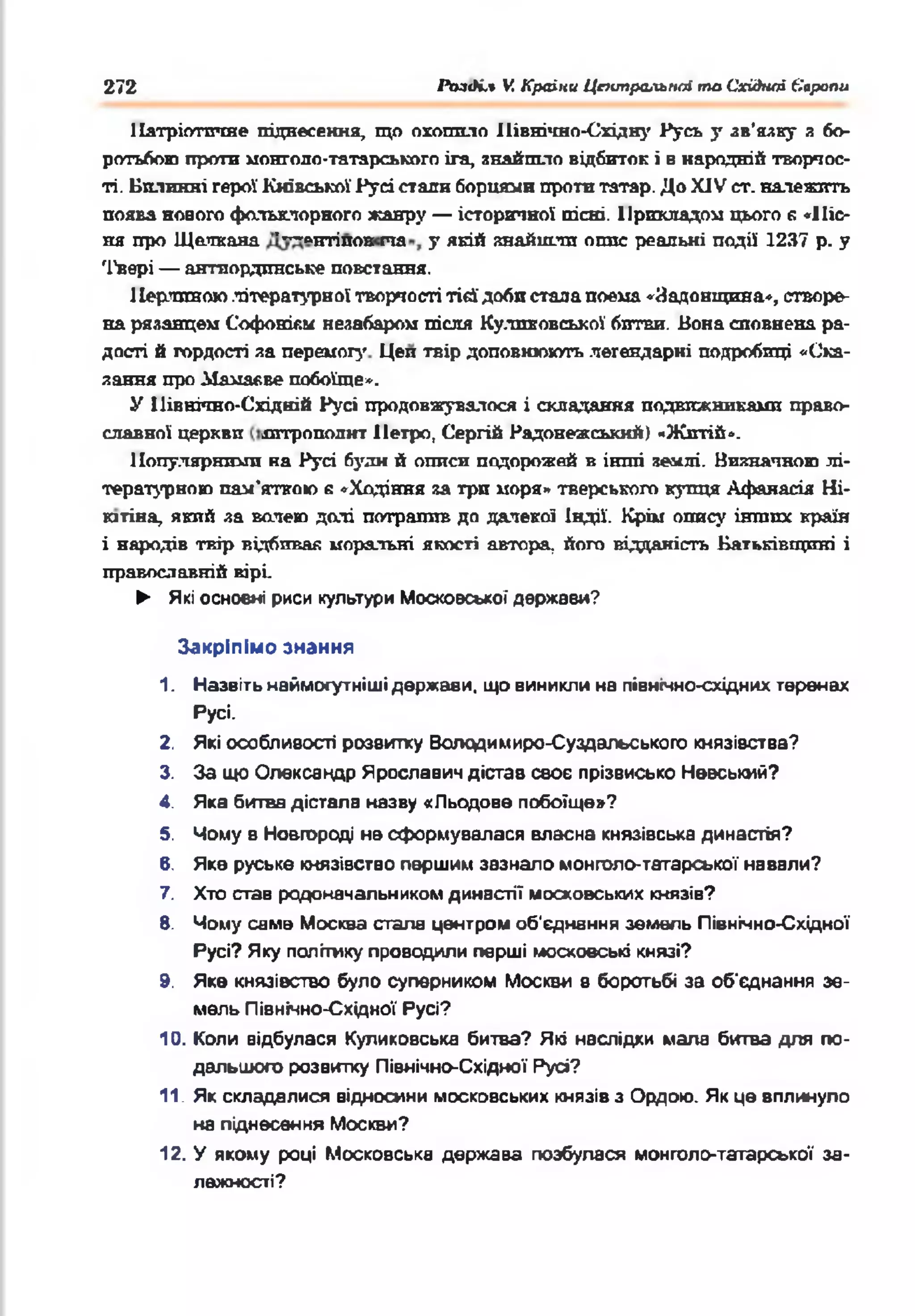 272 PbaàLt V. Країни Центральної та Східної Європи
Патріотичне піднесення, що охопило іПвнічно-Східру Русь у зв'язку я бо­
ротьбою проти монголо-татарськпго ira, знайшло відбиток і в народній творчос­
ті. Билинні герої Київської Русі стали борцями проти татар. До XJV ст. належить
поява нового фольклорного жанру — історичної пісні. Прикладом цього б «Піс­
ня про Щалкана '—>нтіпов па у якій знайшли опис реальні події 1237 р. у
'Гвері — антиордпнське повстання.
1Іерлпвою літературної творчості тієї доби стада поема «Яадоніщша», створе­
на рязанцем Софонікм незабаром пісня Кулпковської бптви. Вона сповнена ра­
дості й гордості за перемогу Цеп твір доповнюють легендарні подробиці «Ска­
зання про Мамавве побоїще*.
У Північно-Східній Русі продовжувалося і складання подвижниками право­
славної церкви іштрополит Петро, Сергій Радонежськнй) «Житій».
Популярними на Русі буди й описи подорожей в інші землі. Визначною лі­
тературною пам'яткою е «Ходіння за три моря» тверського купця Афаяасія Ні-
ютіна, який за волею долі потрапив до далекої Індії. Крім опису інших країн
і народів твір відбивав моральні якості автора, його відданість Батьківщині і
православній вірі.
► Які основні риси культури М осковської держави?
Закріпімо знання
1. Назвітьнаймогутнішідержави, що виниклина північно-східнихтеренах
Русі.
2. Які особливості розвитку Володимира-Суздальського князівства?
3. За що Олександр Ярославич дістав своє прізвисько Невський?
4. Яка битва дістала назву «Л ьодове п обоїщ е»?
5. Чому в Новгороді не сформувалася власна князівська династія?
6. Яке руське князівствопершим зазнало монголо-татарської навали?
7. Хто став родоначальникомдинастії московських князів?
8. Чому саме Москва стала центром об'єднання земель Північно-Східної
Русі? Яку політикупроводили перші московські князі?
9. Яке князівство було суперником Москви в боротьбі за об'єднання зе­
мель Північно-Східної Русі?
10. Коли відбулася Куликовська битва? Які наслідки мала битва для по­
дальшого розвитку Північно-Східної Русі?
11. Як складалися відносини московських князівз Ордою. Якце вплинуло
на піднесення Москви?
12. У якому році Московська держава позбулася монголо-таггарської за­
лежності?
 