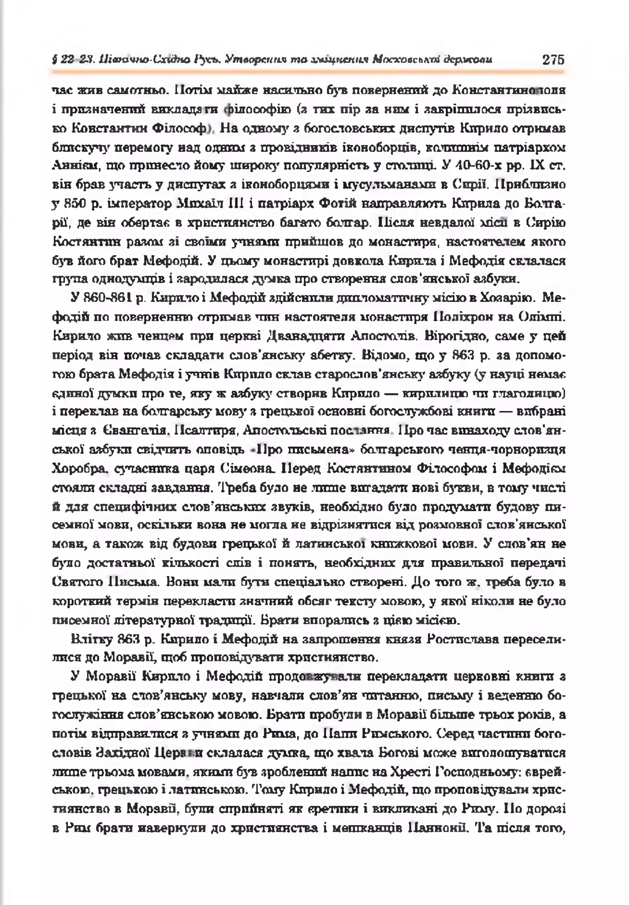 І 22 2-ї. Ціагачно-Схиігю І’у'сь. Утворення та лмщпспня Мосхааслкпі дермсоли 276
час жив самотньо. Потім майже насильно був повернений до Константно топя
і призначений вииадг ги оілооофію (з тих пір за ним і закріпилося прізвись­
ко Константан Філософ На одному з богословських диспутів Кирило отримав
блискучу перемогу над одаті з провідників іконоборців, колишнім патріархом
Аннікм, що принесло йому широку популярність у столиці. У 40-Й0-Х рр. IX ст.
він брав участь у диспутах я іконоборцями і мусульманами в Сирії. Приблизно
у Я50 р. імператор ііпхаїл III і патріарх Фотій направляють Кирила до Болга­
рії, де він обертає в християнство багато болгар. Після невдалої хгісп в Сирію
Костянтин разом зі своїми учнями прийшов до монастиря, настоятелем якого
був його брат Мефодій. У цьому монастирі довкола Кирила і Мефодія склалася
група однодумців і зародилася думка про створення слов’янської азбуки.
У 860-Я61 р. Кирило і Мефодій здійснили дипломатичну місію в Хояарію. Ме­
фодій по поверненню отримав чин настоятеля монастиря Поліхрон на Опіхті.
Кирило жив чєнцрч при церкві Дванадцяти Апостолів. Вірогідно, саме у цей
період вів почав складати слов'янську абетку. Відомо, що у 863 р. за допомо­
гою брата Мефодія і учнів Кирило склав старослов'янську азбуку (у науці немає
единої думки про те, яку ж азбук}’ створив Кирило — кирилицю чи глаголицю)
і переклав на болгарську мову з грецької основні богослужбові книги — вибрані
місця я Свангалія. Псалтиря, Апостольські пос іиия Про час винаходу слов'ян­
ської азбукп свідчить оповідь Про письмена* болгарського ченця-чорноризця
Хоробра, сучасника царя Сімеона. Перед Костянтином Філософом і Мефодісм
стояли складні завдання. Треба було не лише вигадати нові букви, в тому числі
й для специфічних слов’янських звуків, необхідно було продумати будову пи­
семної мови, оскільки вона не могла не відрізнятися від розмовної слов’янської
мови, а також від будови грецької й латинської книжкової мови. У слов’ян не
було достатньої кількості слів і понять, необхідних для правильної передачі
Святого Письма. Нони мали бути спеціально створені. До того ж. треба було в
короткий термін перекласти значний обсяг тексту мовою, у якої ніколи не було
писемної літературної традиції. Брати впорались з цією місією.
Влітку 863 р. Кирило і Мефодій на запрошення князя Ростислава пересели­
лися до Моравії, щоб проповідувати християнство.
У Моравії Кирило і Мефодій продо жу ,алн перекладати церковні книги з
грецької на слов’янську мову, навчали слов’ян читанню, письму і веденню бо­
гослужіння слов’янською мовою. Брати пробули в Моравії більше трьох років, а
потім відправилися я учнями до Рима, до Папи Римського. Серед частини бого­
словів Західної Ц ерЕ ;псклалася думка, що хвала Богові може виголошуватися
лише трьома мовами, якими був зроблений напис наХресті Господньому: єврей­
ською. грецькою і латинською. Тому Кирило і Мефодій, що проповідували хрис­
тиянство в Моравії, були сприйняті як єретики і викликані до Риму. Ііо дорозі
в Ним брати навернули до християнства і мешканців ПаннонП. Та після того,
 