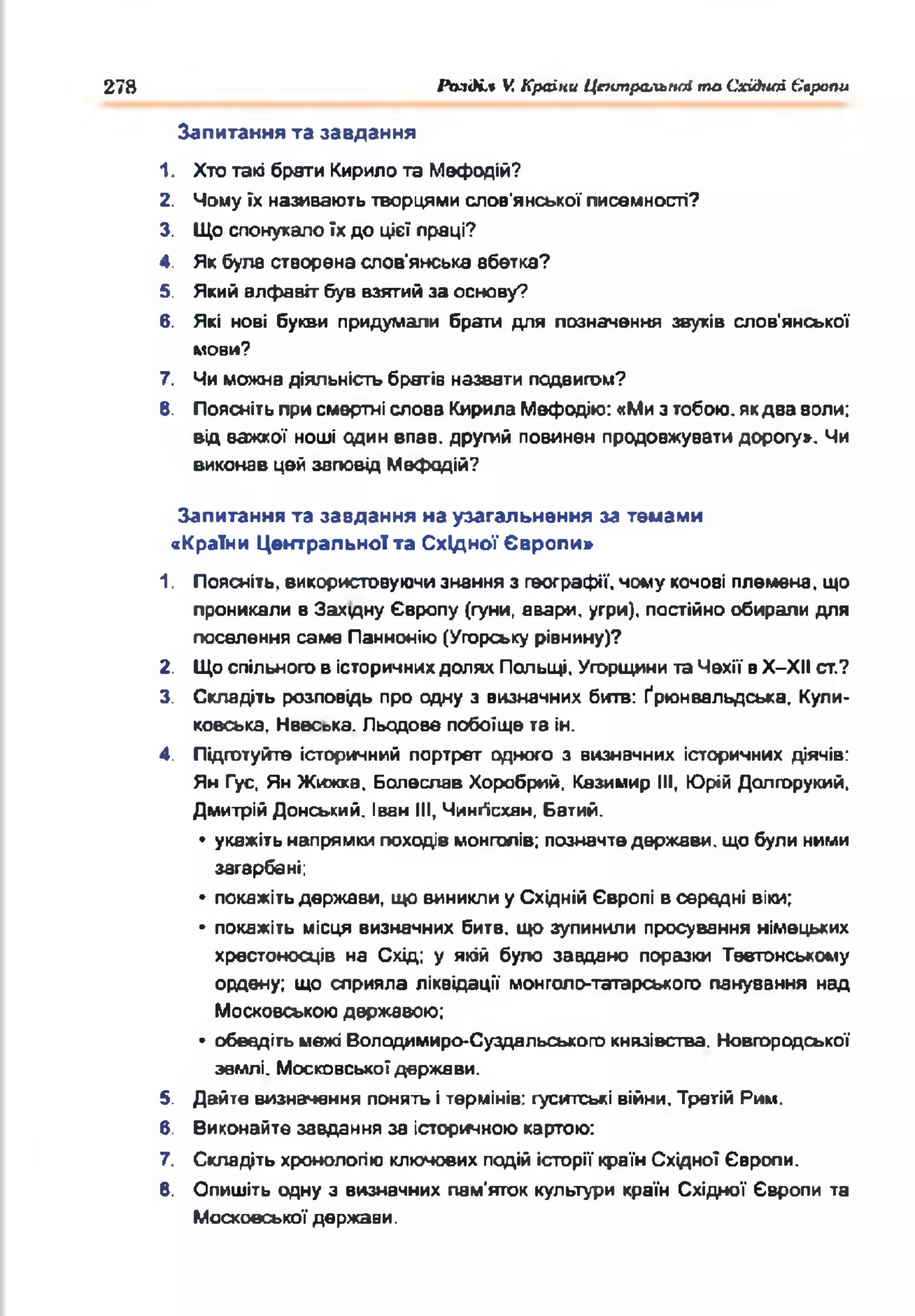 278 Рьзді.% V. Країни ЦтипральнЫ та Сх&ноі Європи
Запитання та завдання
1. Хто такі брати Кирило та Мефодій?
2. Чомуїх називають творцями слов'янської писемності?
3. Що спонукалоїхдо цієї праці?
4. Якбула створена слов'янська абетка?
5. Який алфавіт був взятийза основу?
6. Які нові букви придумали брати для позначення звуків слов'янської
мови?
7. Чиможна діяльність братів назвати подвигом?
В. Пояснітьприсмертні слова КирилаМефодію: «Мизтобою, якдва воли;
від важкої ноші один впав, другий повинен продовжувати дорогу». Чи
виконав цей заповід Мефодій?
Запитання та завдання на узагальнення за темами
«Країни Центральної та Східної Європи»
1. Поясніть, використовуючизнання з географії, чому кочові племена, що
проникали в Захцну Європу (гуни, авари, угри), постійно обирали для
поселення саме Паннонію(Угорську рівнину)?
2. Щоспільногов історичнихдолях Польщі, Угорщинита Чехії вХ-ХІІ ст.?
3. Складіть розповідь про одну з визначних битв: Ґрюнвальдська, Кули-
ковська, Нввс^ка. Льодове побоїще та ін.
4. Підготуйте історичний портрет одного з визначних історичних діячів:
Ян Гус, Ян Жижка. Болеслав Хоробрий. Казимир III, Юрій Долгорукий,
ДмитрійДонський. Іван III, Чингїсхан, Батий.
• укажітьнапрямкипоходів монголів: позначтедержави, що були ними
загарбані;
» покажітьдержави, що виниклиу Східній Європі в середні віки;
• покажіть місця визначних битв, що зупинили просування німецьких
хрестоносців на Схід; у якій було завдано поразки Тевтонському
ордену; що сприяла ліквідації монголо-татарського панування над
Московськоюдержавою;
• обведіть межі Володимиро-Суздальського князівства. Новгородської
землі. Московськоїдержави.
5. Дайте визначення понятьітермінів: гуситські війни. Третій Рим.
6. Виконайте завдання за історичноюкартою:
7. Складіть хронологію ключових подійісторії країнСхідної Європи.
В. Опишіть одну з визначних пам'яток культури країн Східної Європи та
Московської держави.
 