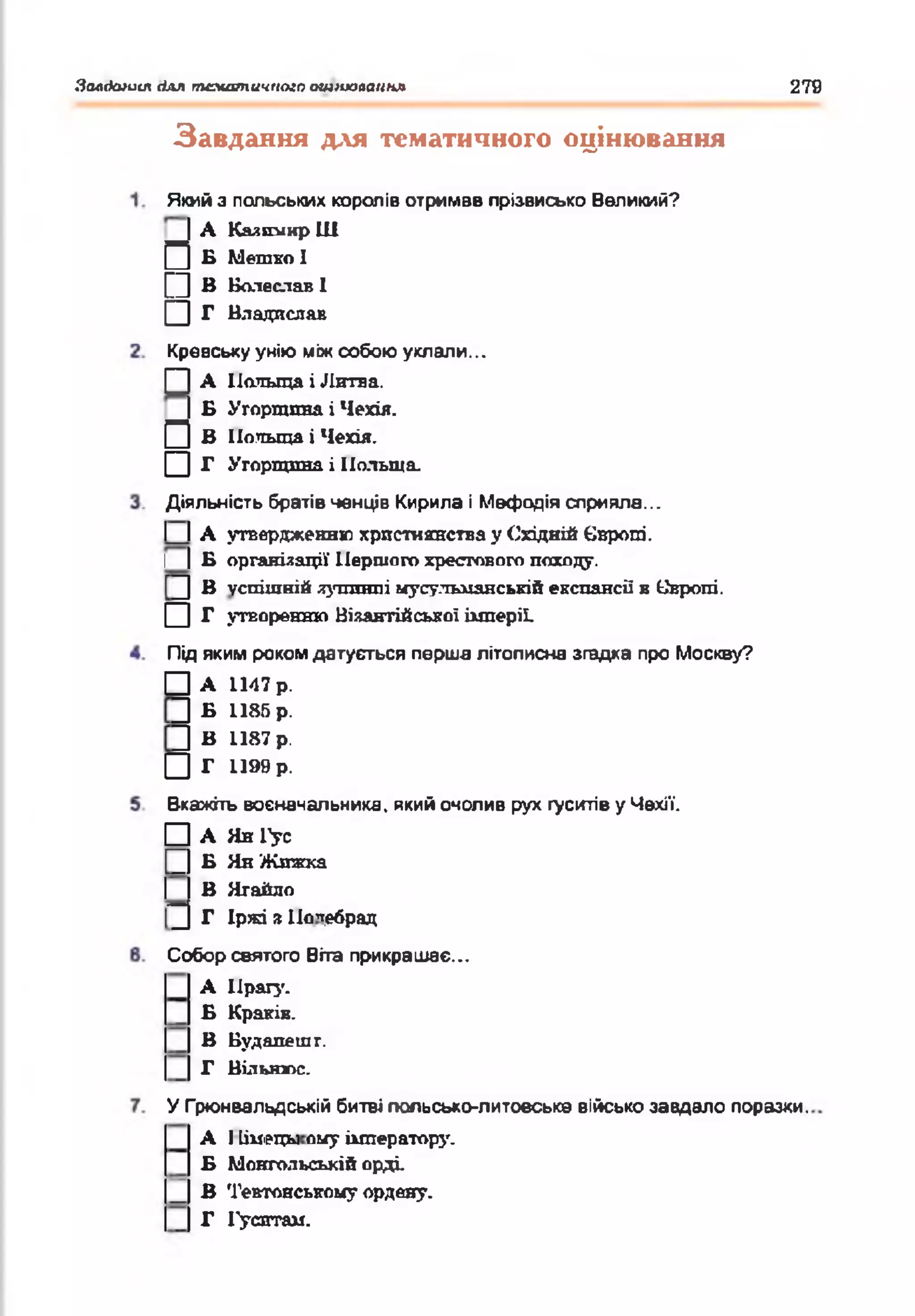 Золікиит(Іалтематичноюошїіюлсшнл 279
Завдання для тематичного оцінювання
Якийз польських королів отримав прізвисько Великий?
А Юишіир Ш
Б Метко І
В Болеслав1
Г Владаслав
□
□
□
Кревськуунію міжсобою уклали...
□
п
□
А Польща і Литва.
Б Угорщина і Чехія.
В Польща і Чехія.
Г Угорщина і Польща.
Діяльність братівченців Кирила і Мефодія сприяла...
І І А утвердженню християнства у Східній Європі.
І |Б організації Першого хрестового походу.
^ В успішній лугопгпі мусульманській експансії в Свропі.
□ г утворенню Візантійської імперії.
Під якимрокомдатується перша літописна згадка про Москву?
□ А 1147 р.
□ Г» 1185 р.
]] В 1187 р.
□ Г 1199 р.
Вкажіть воєначальника, якийочолив рух густів уЧехії.
□ А Яя1>с
_ Б Ян Жижка
І В Нгайло
^ Г Іржі я По'тебрац
Собор святого Віта прикрашає...
А Прагу.
Б Краків.
В Будапешт.
Г Вільнюс.
У Грюнвальдській битві польсько-литовська військозавдало поразки.
А 11іиі>цьі оиу імператору.
Б Монгольській орді.
В Тевтонському ордену.
Г Гуситам.
 