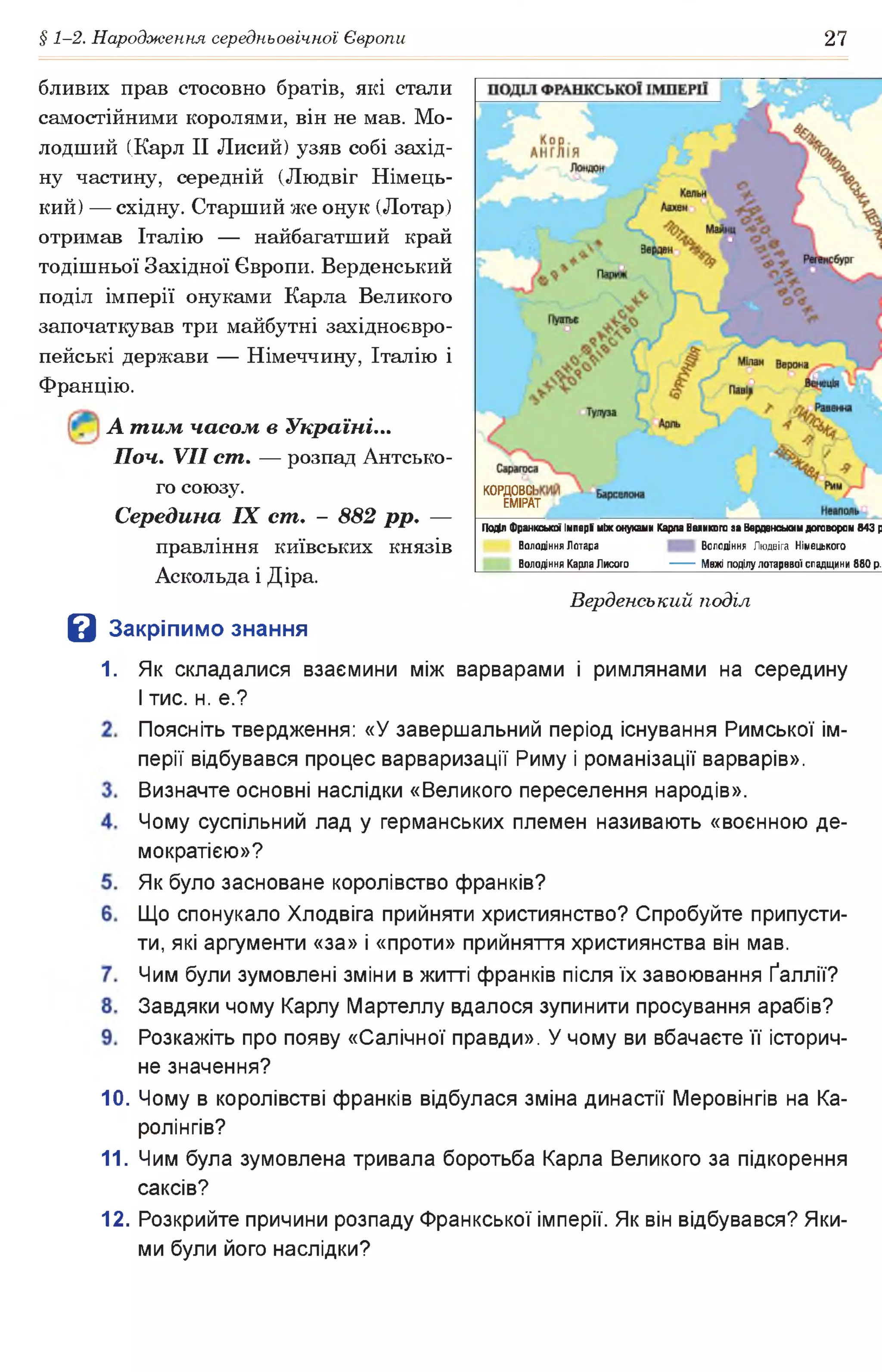 § 1-2. Народження середньовічної Європи 27
бливих прав стосовно братів, які стали
самостійними королями, він не мав. Мо­
лодший (Карл II Лисий) узяв собі захід­
ну частину, середній (Людвіг Німець­
кий) — східну. Старший же онук (Лотар)
отримав Італію — найбагатший край
тодішньої Західної Європи. Верденський
поділ імперії онуками Карла Великого
започаткував три майбутні західноєвро­
пейські держави — Німеччину, Італію і
Францію.
А т им часом в Україні...
Поч. VII ст. — розпад Антсько­
го союзу.
Середина IX ст. - 882 рр. —
правління київських князів
Аскольда і Діра.
КОРДОВСІ
ЕМІРАТ
ГВДл Франкської Імпері між онуками Карпа Великого за Верденсышм договором 843 р
Володіння Лотара Володіння Людвіга Німецького
Володіння Карла Лисого________— — Межі поділулотарввої спадщини 880 р.
З Закрі
Верденський поділ
пимо знання
1. Як складалися взаємини між варварами і римлянами на середину
І тис. н. е.?
Поясніть твердження: «У завершальний період існування Римської ім­
перії відбувався процес варваризації Риму і романізації варварів».
Визначте основні наслідки «Великого переселення народів».
Чому суспільний лад у германських племен називають «воєнною де­
мократією»?
Як було засноване королівство франків?
Що спонукало Хлодвіга прийняти християнство? Спробуйте припусти­
ти, які аргументи «за» і «проти» прийняття християнства він мав.
Чим були зумовлені зміни в житті франків після їх завоювання Ґаллії?
Завдяки чому Карлу Мартеллу вдалося зупинити просування арабів?
Розкажіть про появу «Салічної правди». У чому ви вбачаєте її історич­
не значення?
10. Чому в королівстві франків відбулася зміна династії Меровінгів на Ка-
ролінгів?
11. Чим була зумовлена тривала боротьба Карла Великого за підкорення
саксів?
12. Розкрийте причини розпаду Франкської імперії. Як він відбувався? Яки­
ми були його наслідки?
 