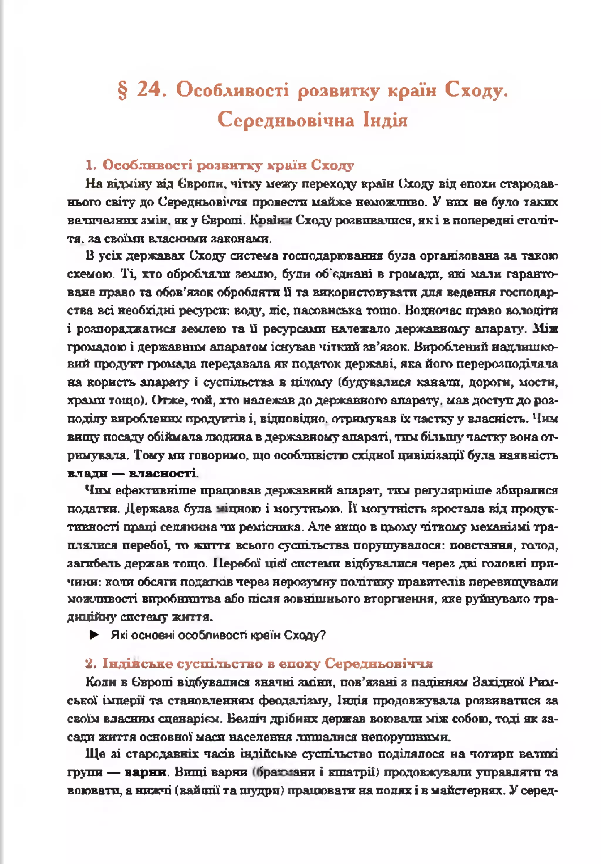 § 2 4. Особливості розвитку країн Сходу.
Середньовічна Індія
1. Особливості розвитку країн Сходу
На відміну від Європи, чітку межу переходу країн Сходу від епохи стародав­
нього світу до Середньовіччя провести майже неможливо. У них не було таких
величезних змін, яку Європі. Кпаїн-і Сходу розвивалися, як і в попередні століт-
тя. за своїми власними законами.
В усіх державах Сходу система господарювання була організована за такою
схемою. Ті, хто обробляли землю, буди об'єднані в громади, які мали гаранто­
ване право та обов’язок обробляти Нта використовувати для ведення господар­
ства всі необхідні ресурси: вода, ліс, пасовиська тощо. Водночас право володіти
і розпоряджатися землею та її ресурсами належало державному апарату. Між
громадою і державним апаратом існував чіткий зв’язок. Вироблений надлишко­
вий продукт громада передавала як податок державі, яка його перерозподіляла
на користь апарату і суспільства в цілому (будувалися канали, дороги, мости,
храми тощо). Отже, той, хто належав до державного апарату, мав доступ до роз­
поділу вироблених продуктів і, відповідно, отримував їхчастку у власність. Чим
вищу посаду обіймалалюдина вдержавному апараті, тим більш}’ частку вонаот­
римувала. Тому ми говоримо, що особливістю східної цивілізації була наявність
влади — власності.
Чим ефективніше працював державний апарат, тші регулярніше збиралися
податки. Держава була -іцною і могутньою. її моптність зростала від продук­
тивності праці селянина чи ремісника. Але якщо в цьомучіткому механізмі тра­
плялися перебої, то життя всього суспільства порушувалося: повстання, голод,
загибель держав тощо. Перебої цій системи відбувалися через дві головні при­
чини: кали обсяги податків через нерозумну політику правителів перевищували
можливості виробництва або після зовнішнього вторгнення, яке руйнувало тра­
диційну систему життя.
► Які основні особливості країнСходу?
2. Індійське суспільство в епоху Середньовіччя
Коли в Європі відбувалися значні зміни, пов’язані з падінням Західної Рим­
ської імперії та становленням феодалізм, Індія продовжувала розвиватися за
своїм власним сценарієм. Безліч дрібних держав воювали між собою, тоді як за­
сади жшгтя основної маси населення лишалися непорушними.
Ще зі стародавніх часів індійське суспільство поділялося на чотири ватині
групи — варни. Виші варни іра— яшт і кшатрії) продовжували управляти та
воювати, анижчі (вайшії та шудри) працювати наполях і в майстернях. У серед-
 