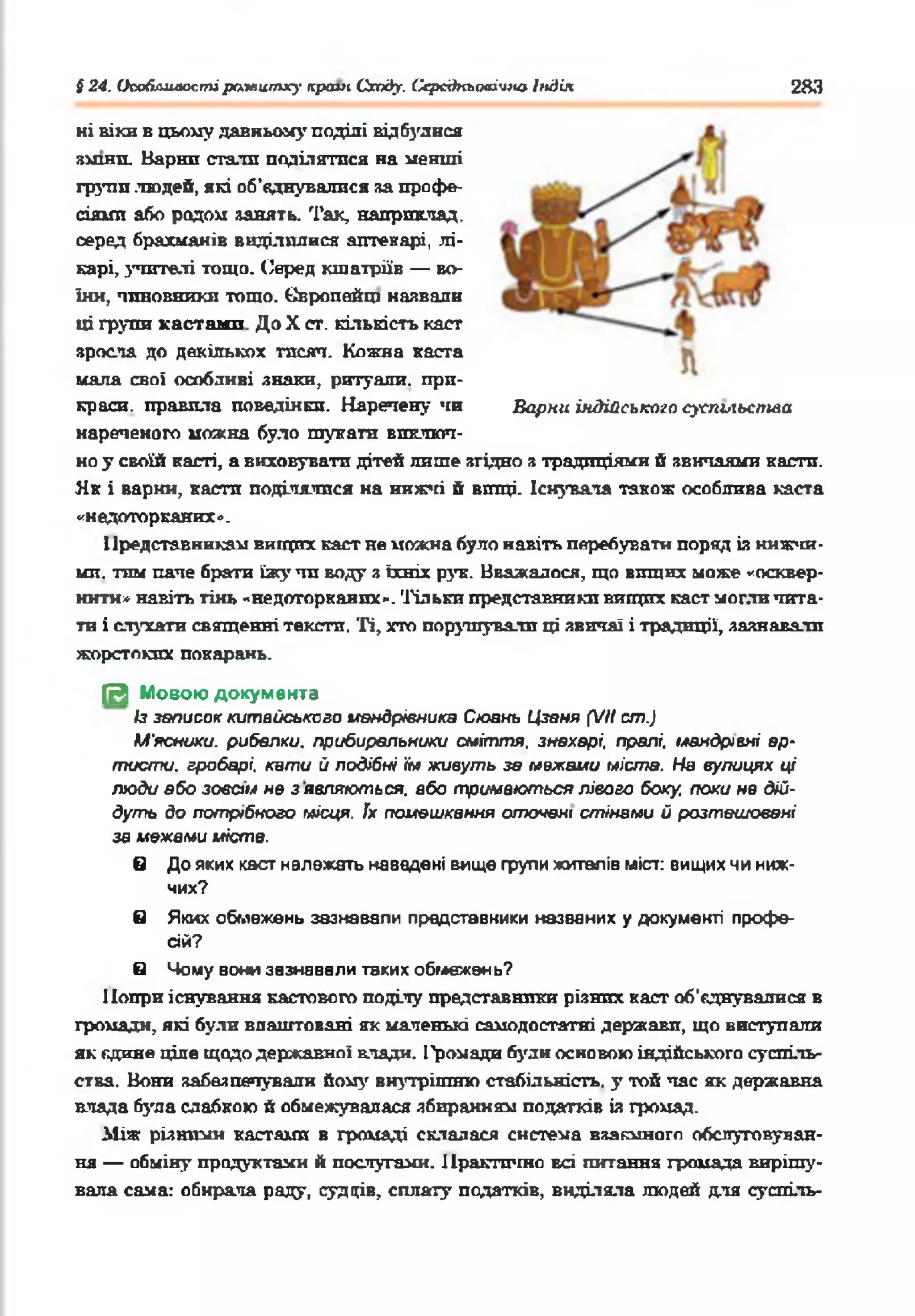 S24. ОооЛлилостіptxteumxy країн Сходу. Середньовічно Індія 283
ні віки в цьому давньому поділі відбулися
зшип. Варті стали поділятися на менші
групи людей, які об’єднувалися за профе­
сіями або родом занять. Так, наприклад,
серед брахманів виділилися аптекарі, лі­
карі, учителі тощо. Серед кшатріїв — во­
їни, чиновники тощо. Свропейщ назвали
ці групи кастами До X ст. кількість каст
зросла до декількох тисяч. Кожна каста
мала свої особливі знаки, ритуали, при­
краси. правила поведінки. Наречену чи Варни індійського суспьіьстла
нареченого можна було тукати виключ­
но у своїй касті, а виховувати дітей лише згідно з традиціями й звичаями касти.
Як і варни, касти поділялися на нижчі й вищі. Існувала також особлива каста
«недоторканих».
Представникам вищих каст не можна було навіть перебувати поряд із нижчи­
ми. тим паче брати їжу чи воду з їхніх рук. Вважалося, що вищих може «осквер­
нити» навіть тінь «недоторканих». Тільки представники вищих каст могли чита­
ти і слухати священні тексти. Ті, хто порушували ці звичаї і традиції, зазнавали
жорстоких покарань.
[И Мовою документа
Із записок китайського мандрівника Сюань Цзеня (VII ст.)
М'ясники, рибалки. прибиральники сміття, знахарі, пралі, мандрівні ар­
тисти. гробарі, кати й подібні їм живуть зв межами міста. На вулицях ці
люди або зовсім не з являються, або тримаються лівого боку, поки не дій­
дуть до потрібного місця. Jx помешкання оточені стінами й розташовані
за межами иіств.
в До яких каст належать навадені вище групи жителів міст: вищих чи ниж­
чих?
в Яких обмежень зазнавали представники названих у документі профе­
сій?
в *4ому вони зазнавали твких обмежень?
Попри існування кастового поділу представники різних каст об'єднувалися в
громади, які були влаштовані як маленькі самодостатні держави, що виступали
як єдине ціле щодо державної клади. І'ромади були основою індійського суспіль­
ства. Вони забезпечували йому внутрішню стабільність, у той час як державна
влада була слабкою й обмежувалася збиранням податків із громад.
Між різними кастами в громаді склалася система взаємного обслуговуван­
ня — обміну продуктами й послугами. Практично всі питання громада вирішу­
вала сама: обирала раду, судців, сплату податків, виділяла людей для суспіль-
 