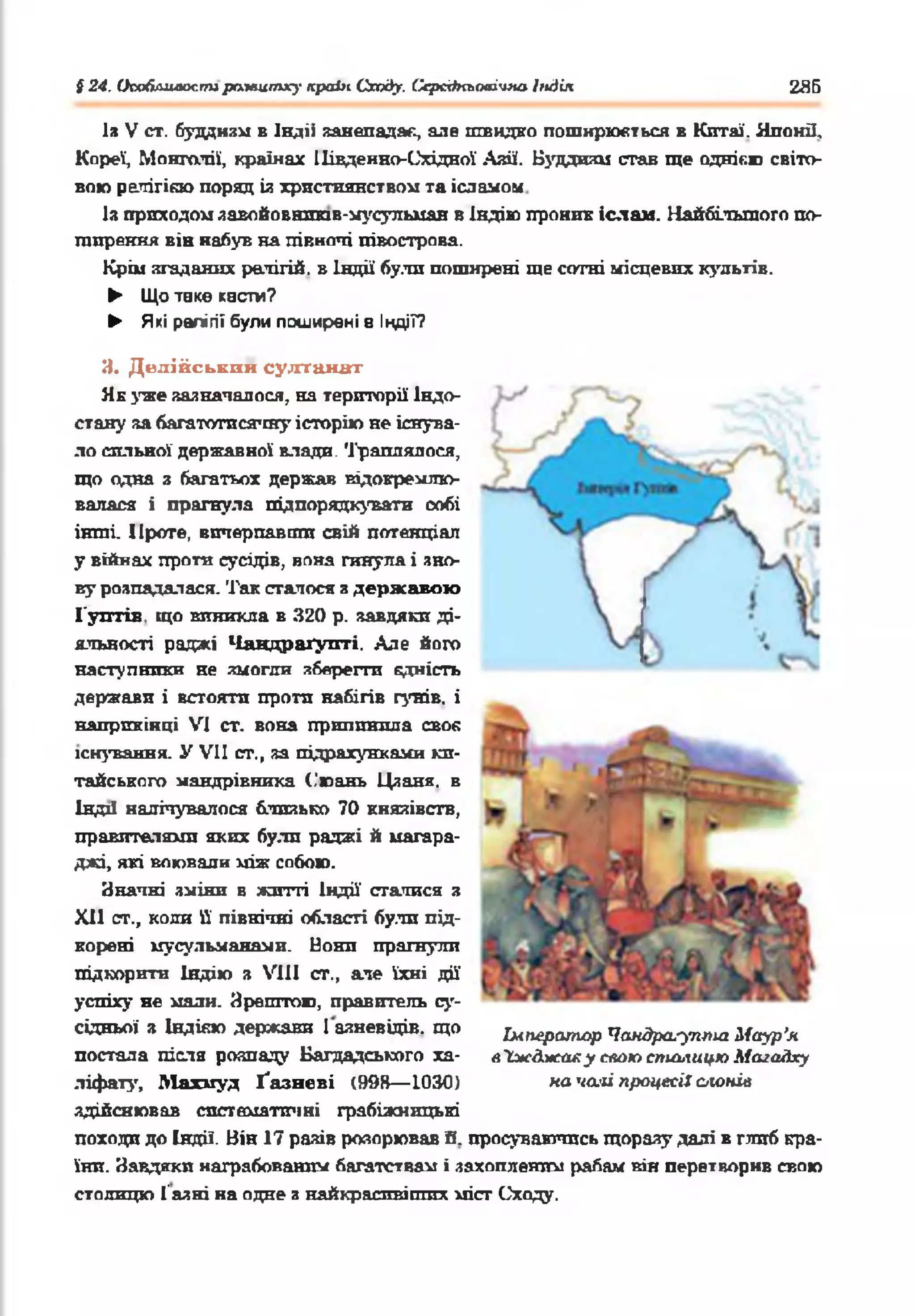 § 24. Ікюблиаос.ггирамштху країнСходу. Серсіїкьоаічм&Індія 285
Із V от. буддизм в Індіі занепадає, але швидко поширюються в Китаї. Японії,
Кореї, Монголії, країнах Південно-Східної Азії. Буддизм став ще однією світо­
вою рачігікю поряд із християнством та ісламом
Із приходом завойовштв-мусульман в Індію проник іслам. Найбільшого по­
ширення вів набув на півночі півострова.
Крім згаданих релігій, в Індії були поширені ще сотні місцевих культів.
► Що таке касти?
► Які релігії були поширені 8 ІНДІЇ?
И. Делійським султанах
Як уже зазначалося, на території Індо­
стану за багатотисячну історію не існува­
ло сильної державної влади. Траплялося,
що одна з багатьох держав відокремлю­
валася і прагнула підпорядкувати собі
інші. Проте, вичерпавши свій потенціал
у війнах проти сусідів, вона гинула і зно­
ву розпадалася. Так сталося з державою
Гунтів що виникла в 320 р. завдяки ді­
яльності раджі Чандраґупті. Але його
наступники не змогли зберегти єдність
держави і встояти проти набігів гунів, і
наприкінці VI ст. вона припинила своя
існування. У VII ст., за підрахунками ки­
тайського мандрівника (.'юань Цзаня. в
Індії налічувалося близько 70 князівств,
правителями яких були раджі й магара­
джі, які воювали між собою.
Значні зміни в жшті Індії' статися з
XII ст., коли її північні області були під­
корені мусульманами. Нони прагнули
підкорити Індію з VIII ст., ате їхні дії
успіху не мали. Зрештою, правитель су­
сідньої з ІНДІЄЮ держави І аяневідів. що Ьлперахпар Чамдр^-у™* Маур’я
постала ліспа розпаду Багдадського ха- аІжджаху спаю спиьгицю Маїа&ку
ліфату, Махмуд Ґазневі (998— 1030) началі процесії с/и>нів
здійснював систематичні грабіжницькі
походи до Індії. Він 17 разів розорював її. просуваючись щорззу далі в глиб кра­
їни. Завдяки награбованим багатствам і захопленим рабам він перетворив свою
столицю Газні на одне з найкрасивіших міст Сходу.
 