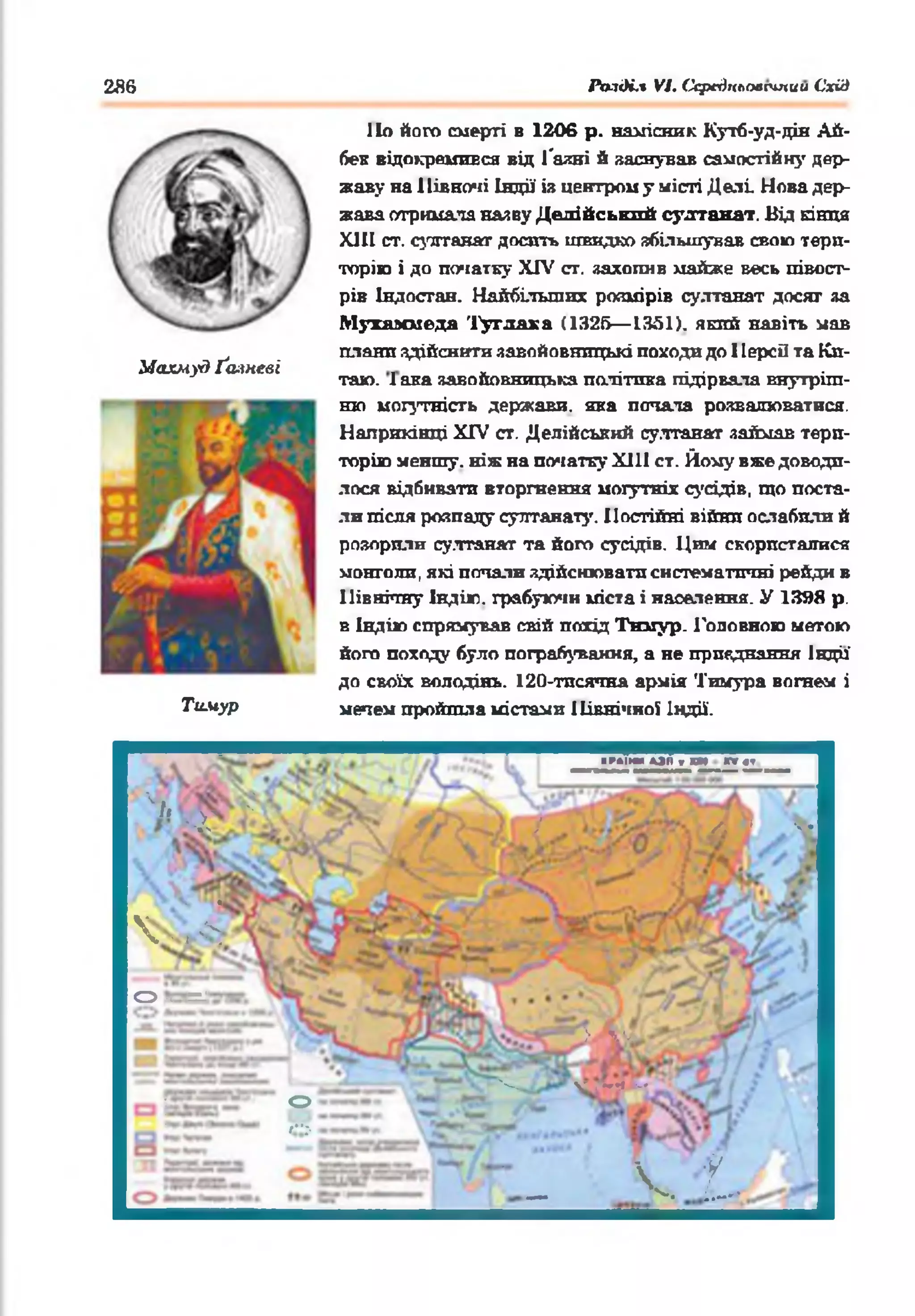 286 Ралді.% VI. Ссредклоесіпии Схід
1Іо його смерті в 1206 р. намісник Кутб-уд-дін Ай-
бен відокремився від Гаяні й заснував самостійну дер­
жаву на 1Іівночі Індії і» центром у місті Делі Нова дер­
жава отримала наяву Делійський султанат. Від кінця
XIII ст. султанат досить швидко збільшував свою тери­
торію і до початку XIV от. захопив майже весь півост­
рів Індостан. Найбільших розмірів султанат досяг за
Мухаммеда Туглака (1326— 1351). який навіть мав
. плани здійснити завойовницькі походи до 1ІерсО та Кп-
Махмуд Ґаяневі _ _____ .___ . . .
таю. 1ака завойовницька політика підірвала внутріш­
ню могутність держави, яка потала розвалюватися.
Наприкінці XIV ст. Делійський султанат займав тери­
торію меншу, ніж на початку Х111 ст. Йому вже доводи­
лося відбивати вторгнення могутніх сусідів, що поста­
ли після розпаду султанату. Постійні війни ослабили й
розорили султанат та його сусідів. Цим скористалися
монголи, які потали здійснювати систематичні рейди в
Північну Індію, грабуючи міста і населення. У 1398 р.
в Індію спрямував свій похід Тнмур. Головною метою
його походу було пограбування, а не приєднання Індії’
до своїх володінь. 120-тпсячна армія Тимура вогнем і
Тимур мечем пройшла містами ІІівнічяої Індії.
■ГАІМ»ОИ>И П<1
'‘ /і ^
- X Г / ліЯ у*
 ч /
<о Й=с=,-
> Л1-;
• ч— чглм м ■
О
»“>.
■ _ V. 1
 