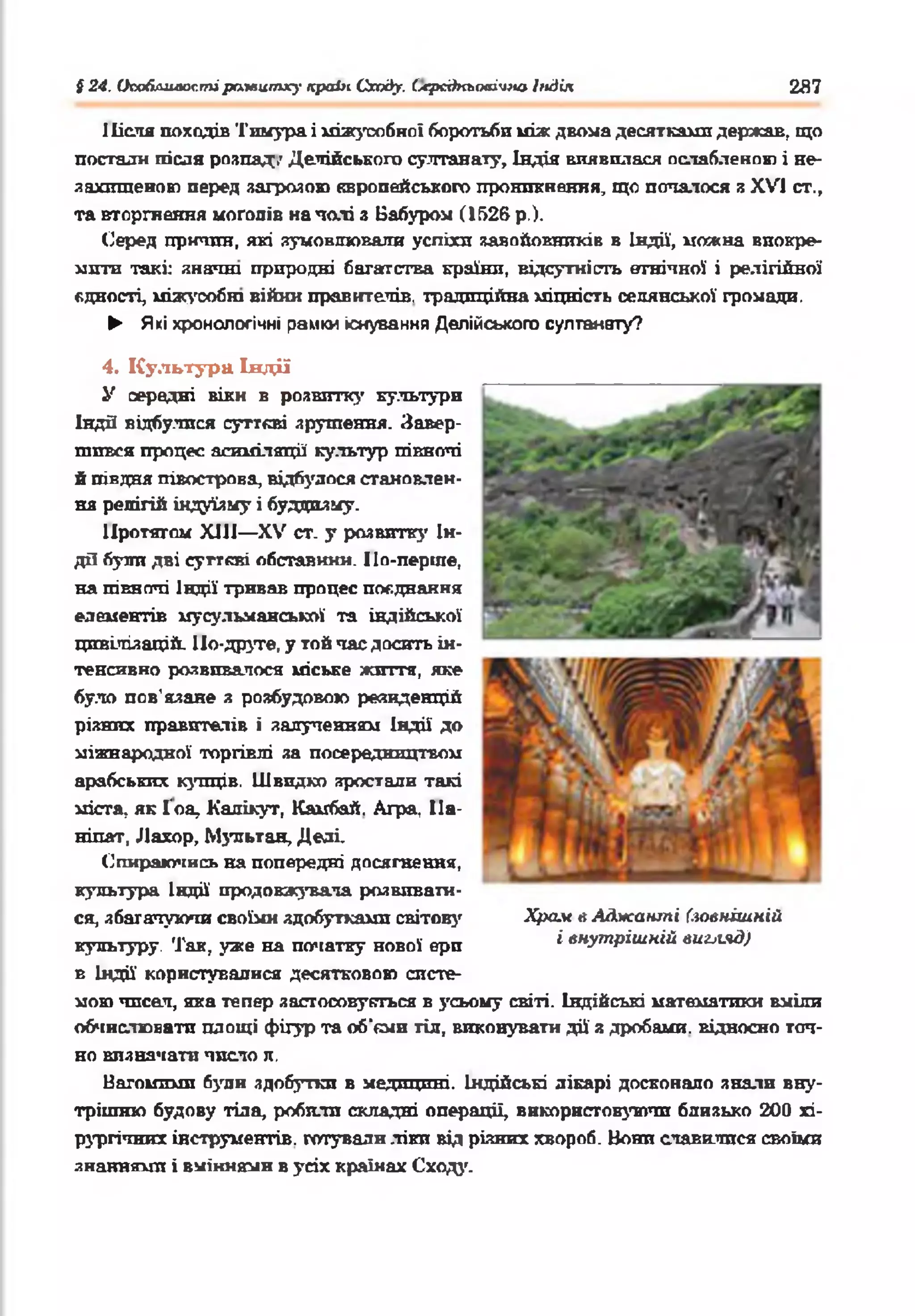 $24. Опоблияостїраївитху краік Сходу, (лрсдкьоаічію Індія 2Я7
Після походів Тнмура і міжусобної боротьби між двома десятками держав, що
постали після розпад,' Делійського султанату, Індія виявилася ослабленою і не-
захтценою перед загрозою європейського проникнення, що попалося я XV] ст.,
та вторгнення моголів на паті з Вабуром (1526 р.).
Серед причин, які зумовлювали успіхп завойовників в Індії, ножна виокре­
мити такі: знатні природні багатства країни, відсутність етнічної і релігійної
єдності, міжусобні війни правителів, традиційна міцність селянської громади.
► Які хронологічні рамки існування Делійського султанату?
4. Культура Індії
У середні віки в розвитку культури
Індй відбулися суттєві зрушення. Завер­
шився процес асиміляції культур піквоті
й півдня півострова, відбулося становлен­
ня релігій індуїзму і буддизму.
Протягом ХШ— XV ст. у розвитку Ін­
дії були дві суттєві обставини. По-перше,
на півночі Індії тривав процес поєднання
елементів мусульманської та індійської
цивілізацій. По-друге, у той час досить ін­
тенсивно розвивалося міське життя, яке
було пов’язане з розбудовою резиденцій
різних правителів і залутенням Індії до
міжнародної торгівлі за посередництвом
арабських купців. Швидко зростали такі
міста, як Гоа, Кадікут, Камбай. Агра, Па-
ніпат, Лахор, Мзтгьтан, Деаі.
Опираючись на попередні досягнення,
культура Індії' продовжувала розвивати­
ся, збагачуючи своїми здобутками світову
культуру. Так, уже на початку нової ерп
в Індії користувалися десятковою систе­
мою чпсал, яка тепер застосовується в усьому світі. Індійські математики вміли
обчислювати площі фігур та об'єми тіл, виковувати дії з дробами, відносно точ­
но визначати число л,
Вагомими були здобутки в медицині. Індійські лікарі досконало знали вну­
трішню будову тіла, робили складні операції, використовуючи близько 200 хі­
рургічних інструментів, готували .ліки від різних хвороб. Вони славилися своїми
знаннями і вміннями в усіх країнах Сходу.
Храм в Аджашпі (зовнішній
і внутрішній вигляд)
 