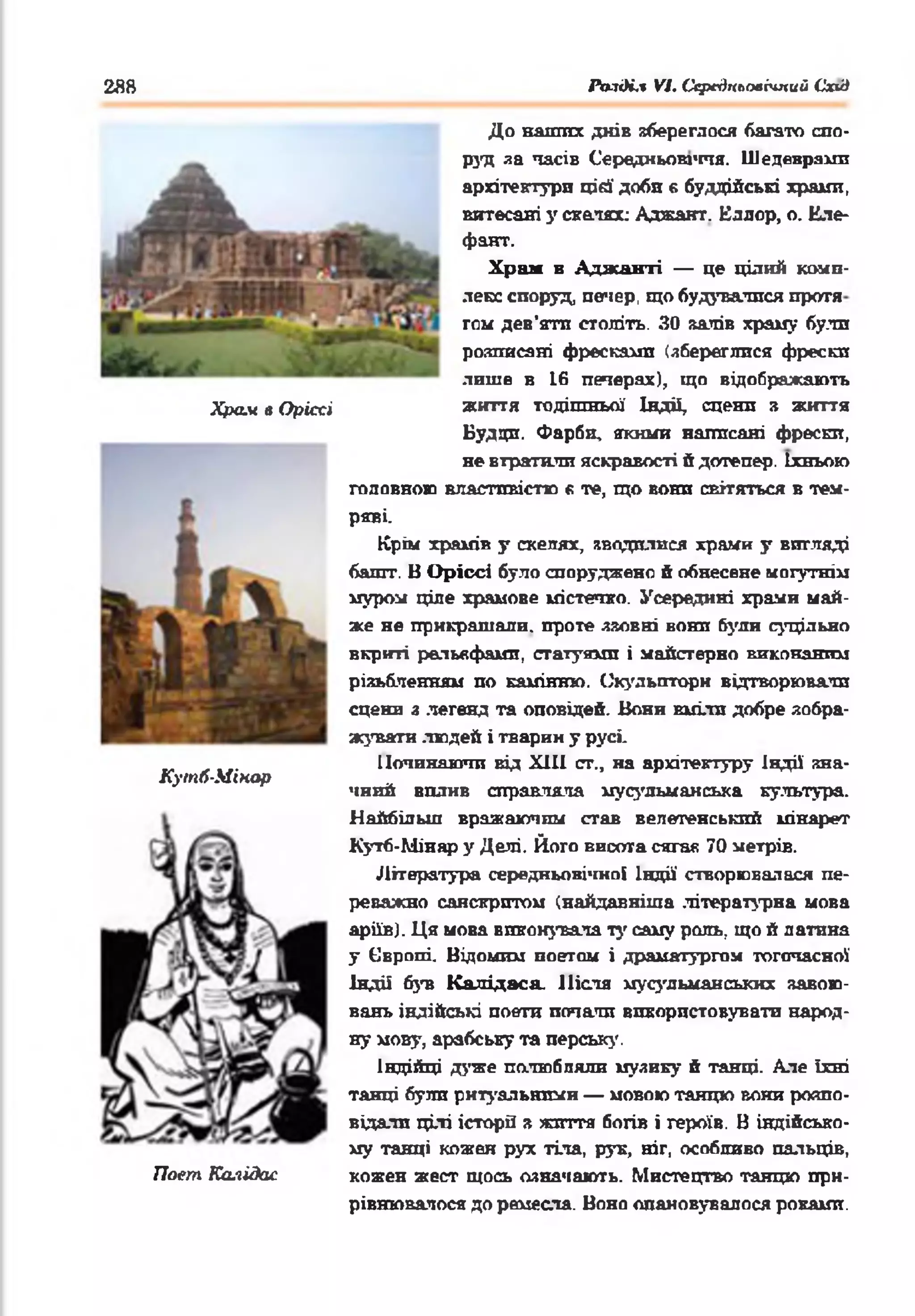 2Я8 Рп-іді.1 VI. СередпъоаЫпий Схід
Храм в Оріссі
КутЛ-Мінар
Поет Ка.іідас
До наших днів вбереглося багато спо­
руд за часів Середньовіччя. Шедеврами
архітектури цій' доби в буддійські храпи,
витесані у скатах: Аджант. Еллор, о. Еле-
фант.
Храм в Аджаиті — це цілий комп­
лекс споруд, печер, що будувалися проти
том дев’яти століть. ЗО залів храму були
розттясяні фресками (збереглися фрески
лише в 16 печерах), що відображають
життя тодішньої Індії, сцени з життя
Будди. Фарби, якими написані фрески,
не втратили яскравості й дотепер. їхньою
головною властивістю « те, що вони світяться в тем­
ряві.
Крім храмів у скелях, зводилися храми у вигляді
башт. В Оріссі було споруджено й обнесене могутнім
муром ціле храмове містечко. Усередині храми май­
же не прикрашали, проте ззовні вони були суцільно
вкриті рельефами, статуями і майстерно виконаним
різьбленням по камінню. Скульптори відтворювали
сцени з легенд та оповідей. Вони вміли добре зобра­
жувати людей і тварин у русі.
Починаючи від XIII ст., на архітектуру Індії зна­
чний вплив справляла мусульманська культура.
Найбільш вражаючим став велетенський мінарет
Кугб-Мінар у Делі. Його висота сягая 70 метрів.
Література середньовічної Індії створювалася пе­
реважно санскритом (найдавніша літературна мова
аріїв). Ця мова виконувала ту саму роль, що й латина
у Європі. Відомим поетам і драматургом тогочасної
Індії був Калідаса. Після мусульманських завою­
вань індійські поети почали використовувати народ­
ну мову, арабську та перську.
Індійці дуже полюбляли музику й танці. Але їхні
танці були ритуальними — мовою танцю вони розпо­
відали цілі історії з життя богів і героїв. В індійсько­
му танці кожен рух тіла, рук, ніг, особливо пальців,
кожен жест щось означають. Мистецтво танцю при­
рівнювалося до ремесла. Воно опановувалося роками.
 