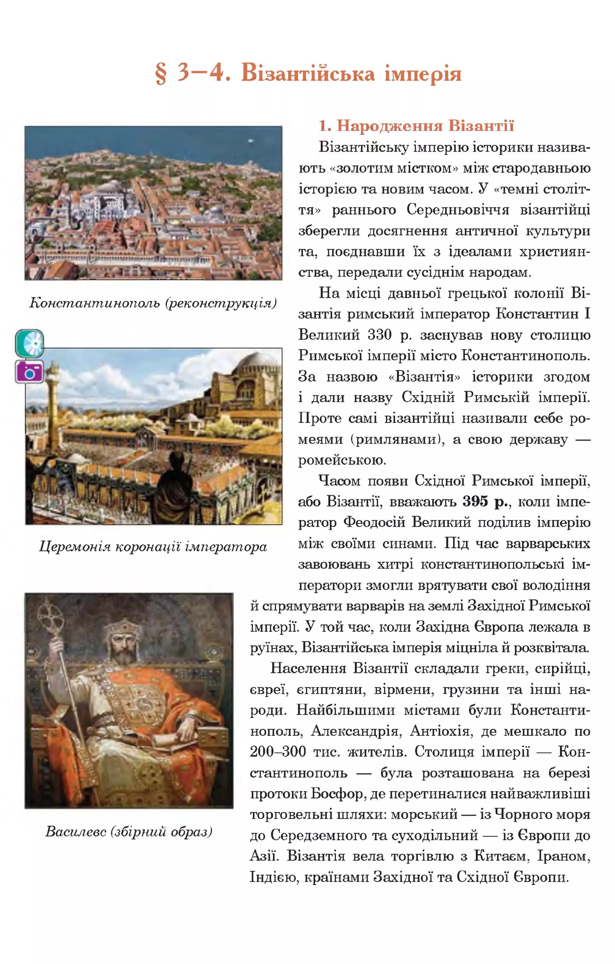 § З- 4 . Візантійська імперія
1. Народження Візантії
Візантійську імперію історики назива­
ють «золотим містком» між стародавньою
історією та новим часом. У «темні століт­
тя» раннього Середньовіччя візантійці
зберегли досягнення античної культури
та, поєднавши їх з ідеалами християн­
ства, передали сусіднім народам.
„ . . . На місці давньої грецької колонії Ві-
іхонстантинополь (реконструкція)
зантія римський імператор Константин І
Великий 330 р. заснував нову столицю
Римської імперії місто Константинополь.
За назвою «Візантія» історики згодом
і дали назву Східній Римській імперії.
Проте самі візантійці називали себе ро-
меями (римлянами), а свою державу —
ромейською.
Часом появи Східної Римської імперії,
або Візантії, вважають 395 р., коли імпе­
ратор Феодосій Великий поділив імперію
Церемонія коронації імператора між своїми синами. Під час варварських
завоювань хитрі константинопольські ім­
ператори змогли врятувати свої володіння
й спрямувати варварів на землі Західної Римської
імперії. У той час, коли Західна Європа лежала в
руїнах, Візантійська імперія міцніла й розквітала.
Населення Візантії складали греки, сирійці,
євреї, єгиптяни, вірмени, грузини та інші на­
роди. Найбільшими містами були Константи­
нополь, Александрія, Антіохія, де мешкало по
200-300 тис. жителів. Столиця імперії — Кон­
стантинополь — була розташована на березі
протоки Босфор, де перетиналися найважливіші
торговельні шляхи: морський — із Чорного моря
Василевс (збірний образ) до Середземного та суходільний — із Європи до
Азії. Візантія вела торгівлю з Китаєм, Іраном,
Індією, країнами Західної та Східної Європи.
 