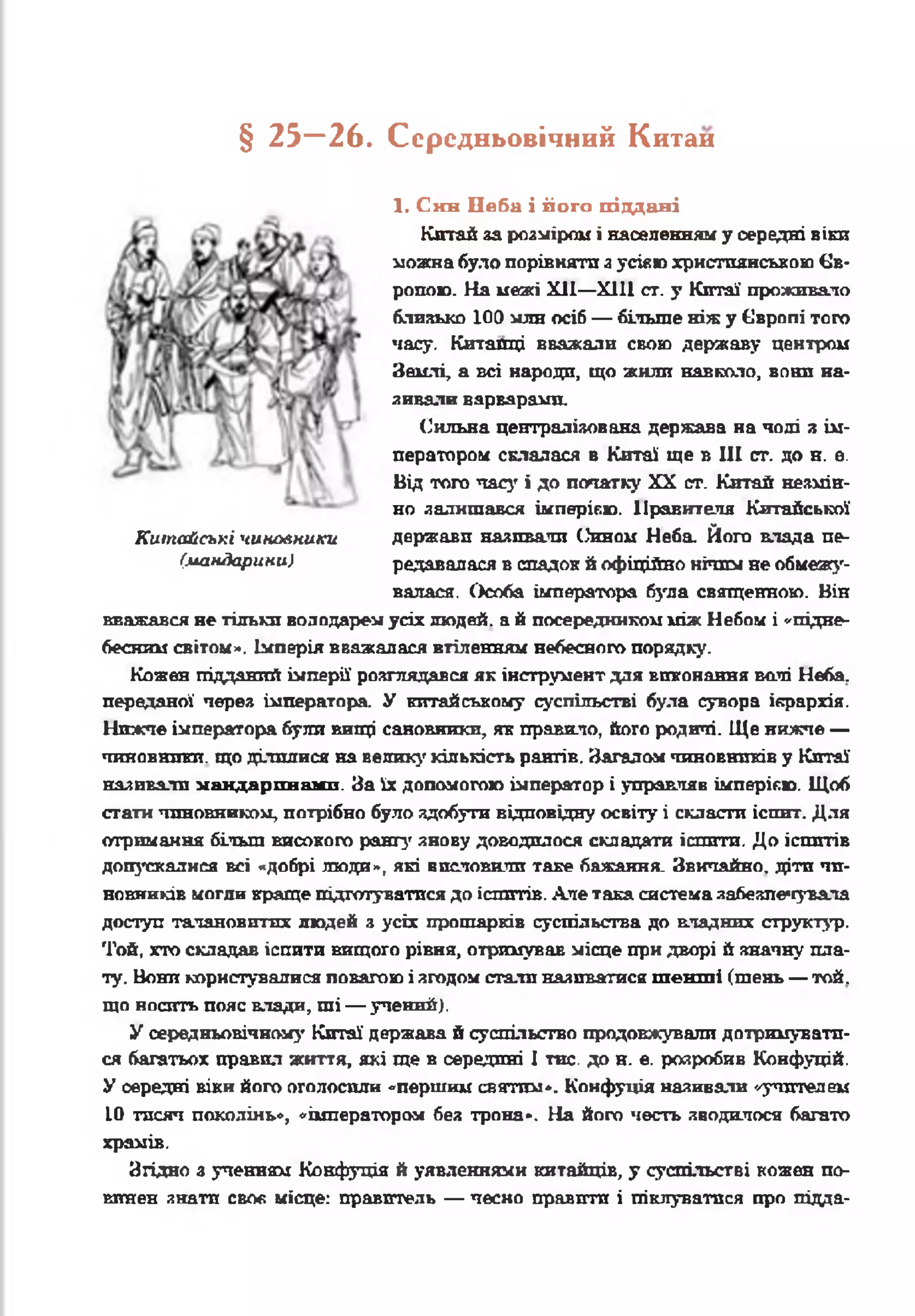 § 25_ 26. Середньовічний Китаи
1. Син Неба і його піддані
Китай за розміром і населенням у середні віки
можна було порівняти з усівю християнською Єв­
ропою. На межі XII—XIII ст. у Китаї проживало
близько 100 млн осіб — більше ніж у Європі того
часу. Китайці вважали свою державу центром
Землі, а всі народи, що жили навколо, вони на­
зивали варварами.
Сильна централізована держава на чолі а ім­
ператором склалася в Китаї ще в III ст. до н. е.
Від того часу і до палатку XX ст. Китай незмін­
но залишався імперією. Правителя Китайської
держави називати Сином Неба Його влада пе­
редавалася в спадок й офіційно нічим не обмежу­
валася. Особа імператора була священною. Він
Китайські чиновники
(мандарини)
вважався не тільки володарем усіх людей, а à посередником між Небом і «'підне­
бесним світом». Імперія вважалася втіленням небесного порядку.
Кожен підданий імперії розглядався як інструмент для виконання валі Неба,
переданої через імператора. У китайському суспільстві була сувора ієрархія.
Нижче імператора були вищі сановники, як правило, його родичі. Ще нижче —
чиновники, що ділилися на велику' кількість рангів. Загалом чиновників у Китаї
наливали мандаринами. За їх допомогою імператор і управляв імперією. Щоб
стати чиновником, потрібно було здобути відповідну освіту і скласти іспит. Для
отримання більш високого рангу знову доводилося складати іспити. До іспитів
допускалися всі «добрі люди», які висловили таке бажання. Звичайно, діти чи­
новників могли краще підготуватися до іспитів. Але така система забезпечувала
доступ талановитих людей з усіх прошарків суспільства до владних структур.
Той, хто складав іспити вищого рівня, отримував місце при дворі й значну пла­
ту. Вони користувалися повагою і згодом стати наливатися т е н т і (тень — той.
що носить пояс влади, ші — учений).
У середньовічному Китаї держава й суспільство продовжували дотримувати­
ся багатьох правил життя, які ще в середині І тис. до н. е. розробив Коифуцій.
У середні віки його оголосили «першим святим». Кокфуція називали «-учителем
10 тисяч поколінь», «імператором без трона*. На його честь зводилося багато
храмів.
Згідно з ученням Конфуція й уявленнями китайців, у суспільстві кожен по­
винен знати своє місце: правитель — чесно правити і піклуватися про підда-
 