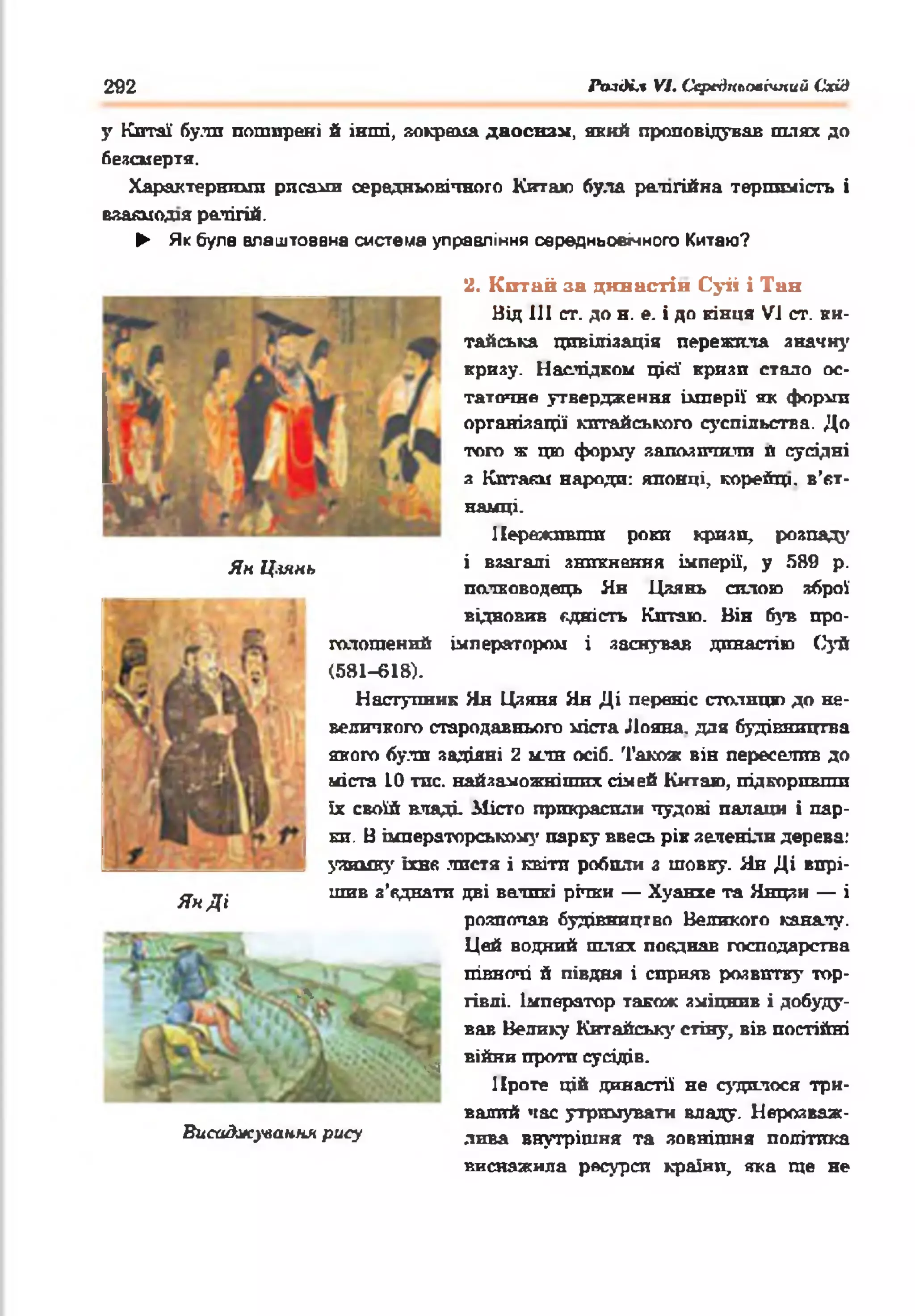 292 АміКл VI. Середкьоаічпий Схід
у Китаї були поширені б інші, »окрема даосизм, який проповідував шлях до
безсмертя.
Характерніші! рисами середньовічного Китаю була релігійна терпимість і
вяаяиодія релігій.
► Як була влаштована система управління середньовічного Китаю?
Ян Ц.іянь
ЯнДі
Л
Висаджування рису
2. К итай за династій Суіі і Тин
Від III ст. до н. е. і до кінця VI ст. ки­
тайська цивілізація пережила значну
кризу. Наслідком цій' кризи стало ос­
таточне утвердження імперії як форми
організації китайського суспільства. До
того ж цю форму запозичили й сусідні
з Кптакм народи: японці, корейці, в’єт­
намці.
Переживши роки кризи, розпад}'
і взагалі зникнення імперії, у 589 р.
полководець Ян Цяянь силою зброї
відновив єдність Китаю. Він був про­
голошений імператором і заснував династію Суй
(581-618).
Наступник Ян Цзяня Ян Ді переніс столицю до не­
величкого стародавнього міста Лояна. для будівництва
якого були задіяні 2 мли осіб. Також він переселив до
міста 10 тис. найяаможнітпх сімей Китаю, підкоривши
їх своїй владі Місто прикрасили чудові палаші і пар­
ки. В імператорському парку ввесь рік зеленіли дерева:
уяиику їхнє листя і квіти робили з шовку. Ян Ді вирі­
шив з’єднати дві великі річки — Хуанхе та Янцзи — і
розпочав будівництво Великого каналу.
Цей водний шлях поєднав господарства
півночі й півдня і сприяв розвитку тор­
гівлі. Імператор також зміцнив і добуду­
вав Велику Китайські' стіну, вів постійні
в і й н и проти сусідів.
Проте цій династії не судилося три­
валий час утримувати владу. Нерозваж­
лива внутрішня та зовнішня політика
виснажила ресурси країни, яка ще не
■
 