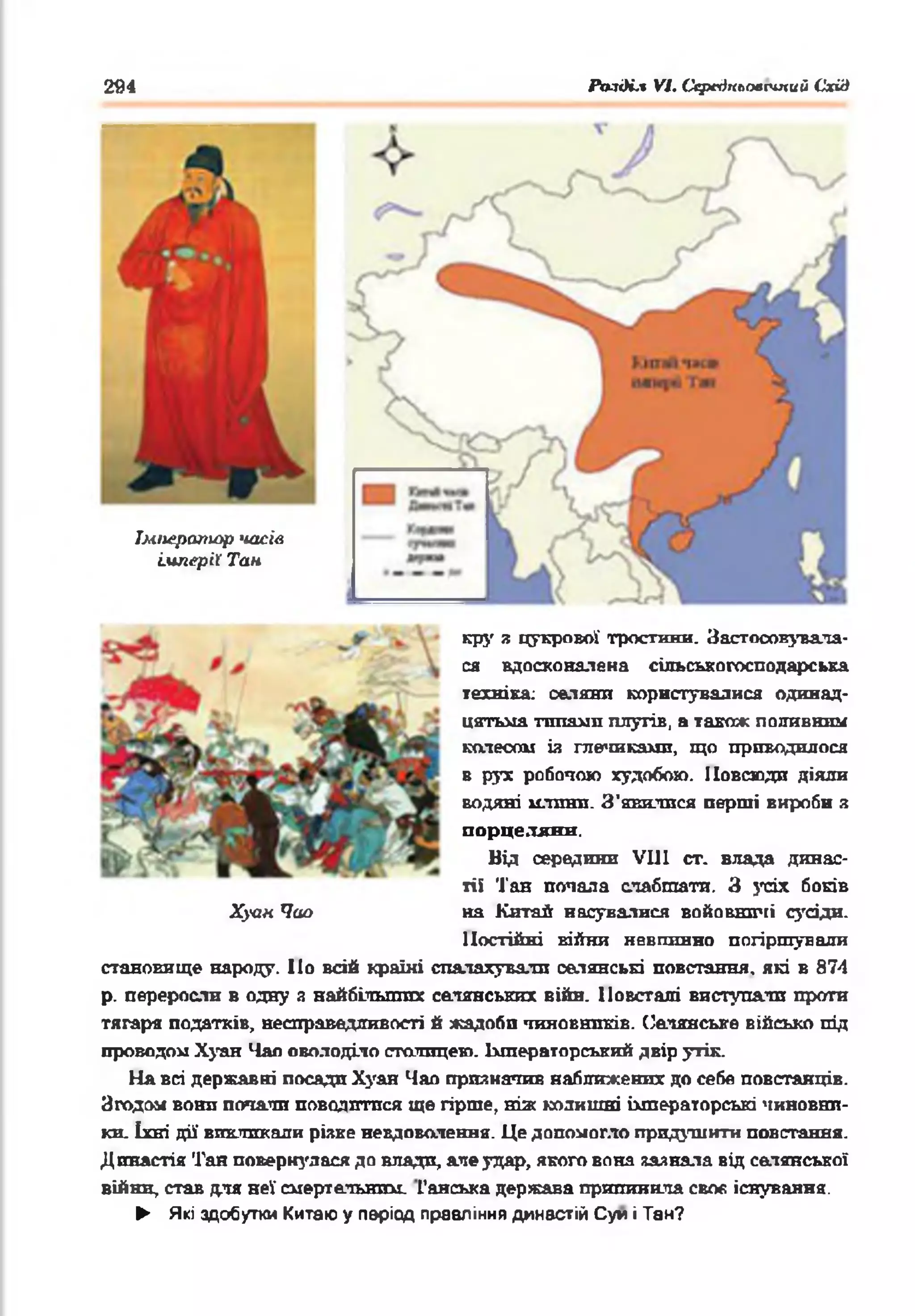294
Імператор часів
'імперії Тан
кру я цукрової тростини. Застпоснувала­
ся вдосконалена сільськогосподарська
техніка; селяни користувалися одинад­
цятьма т ш е ш п плугів, а також поливним
колесом із глечиками, що приводилося
в рух робочою худобою. Повсюди діяли
водяні млини. З'явитися перші вироби З
порцеляни.
Від середини VIII ст. влада динас­
тії Тан попала слабшати. З усіх боків
на Катай насувалися войовничі сусіди.
Постійні війни невпинно погіршували
становище народу. По всій країні спалахували селянські повстання, які в 874
р. переросли в одну з найбільших селянських війн. Повсталі виступали проти
тягаря податків, несправедливості й жадоби чиновників. Селянське військо під
проводом Хуан Чан оволоділо станицею. Імператорський двір утік.
На всі державні посади Хуан Чао призначив наближених до себе повстанців.
Згодом вони почали поводитися ще гірше, ніж колишні імператорські чиновни­
ки. їхні дії викликали різке невдоволення. Це допомогло придушити повстання.
Династія Тан повернулася до впади, але удар, якого вона зазнала від селянської
війни, став для неї смертельним. Ганська держава припинила своє, існування.
► Які здобутки Китаю у період правління династій Суп і Тан?
Хуан Чао
РазіН.% VI. Ссрегіпловсіпий Схід
 