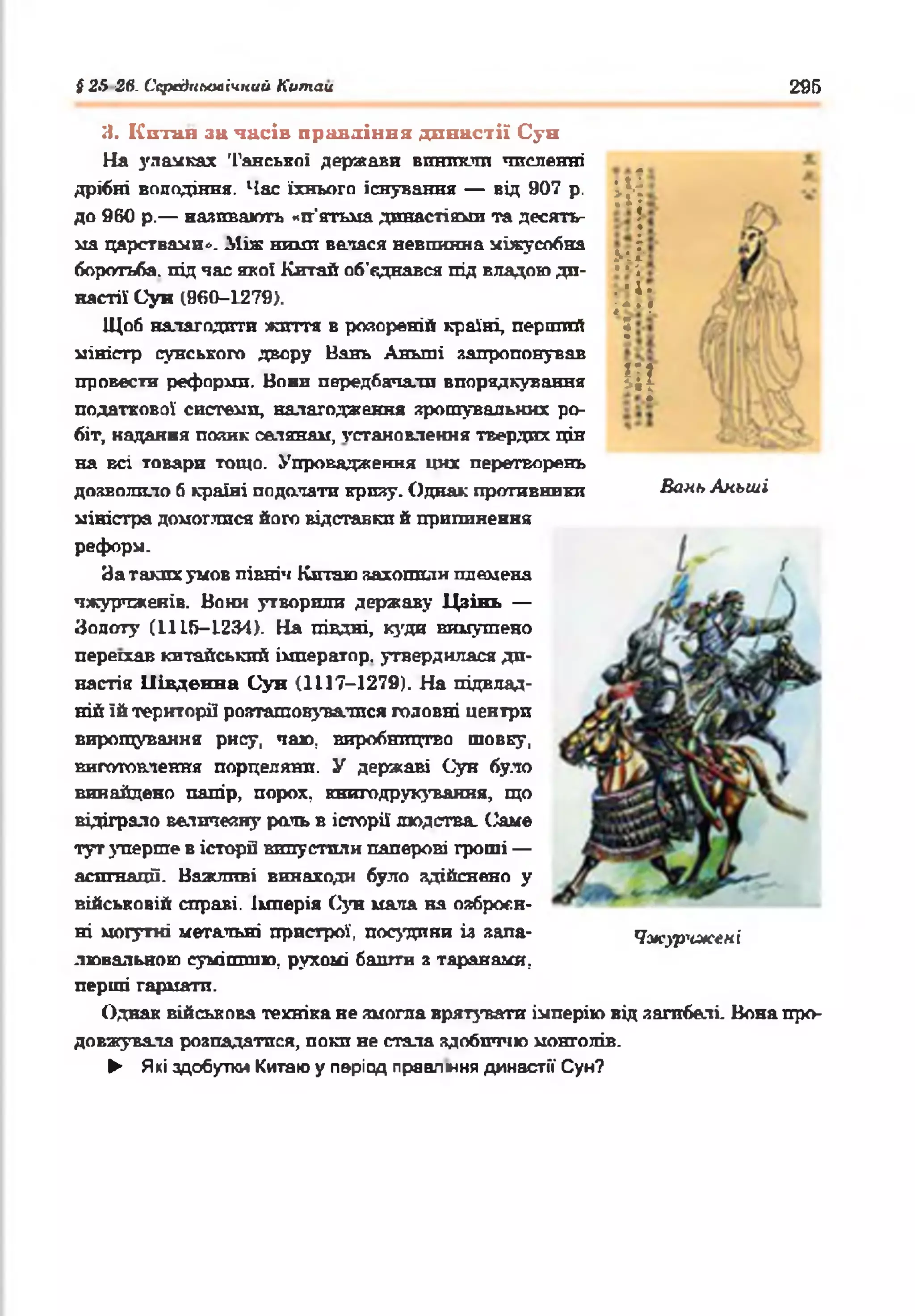 #25 26. Середньовічний Китаи 295
й
М•■
. •і •
і**?
5
ІІ[
Я. Кптая за часів правління династії Суп
На улачках 'Ганської держави виникли численні
дрібні володіння. Час їхнього існування — від 907 р.
до 960 р.— називають «п’ятьма династіями та десять­
ма царствами». Між ними велася невпинна міжусобна
боротьба, під час якої Китай об’єднався під владою ди­
настії Сун (960-1279).
Щоб налагодити життя в розореній країні, перший
міністр сунського двору Вань Аньші запропонував
провести реформи. Вони передбачали впорядкування
податкової системи, налагодження зрошувальних ро­
біт, надання позик селянам, установлення твердих цін
на всі товари тощо. Упровадження цих перетворень
дозволило б країні подолати кризу. Однак противники Бань Аньші
міністра домоглися його відставки й припинення
реформ.
За таких умов північ Китаю захопили племена
чжурчженів. Вони утворили державу Цзінь —
Зопоту (1115-1234). На півдні, куди вимушено
переїхав китайський імператор, утвердилася ди­
настія Південна Сун (1117-1279). На підвлад­
ній їй території розташовуватися головні центри
вирощування рису, чаю, виробництво шовку,
виготовлення порцеляни. У державі Сун було
винайдено папір, порох, книгодрукування, що
відіграло величевну раль в історії людства. Саме
тут уперше в історії випустили паперові гроші —
асигнації. Важливі винаходи було здійснено у
військовій справі, імперія Сун мала на озброєн­
ні могутні метальні пристрої, посудини із зала- Чжур'їжені
лювальною сумішшю, рухомі баигги з таранами,
перші гармати.
Однак військова техніка не змогла врятувати імперію від загибелі. Вона про­
довжувала розпадатися, поки не стала здобиччю монголів.
► Які здобутки Китаю у період правління династії Сун?
 