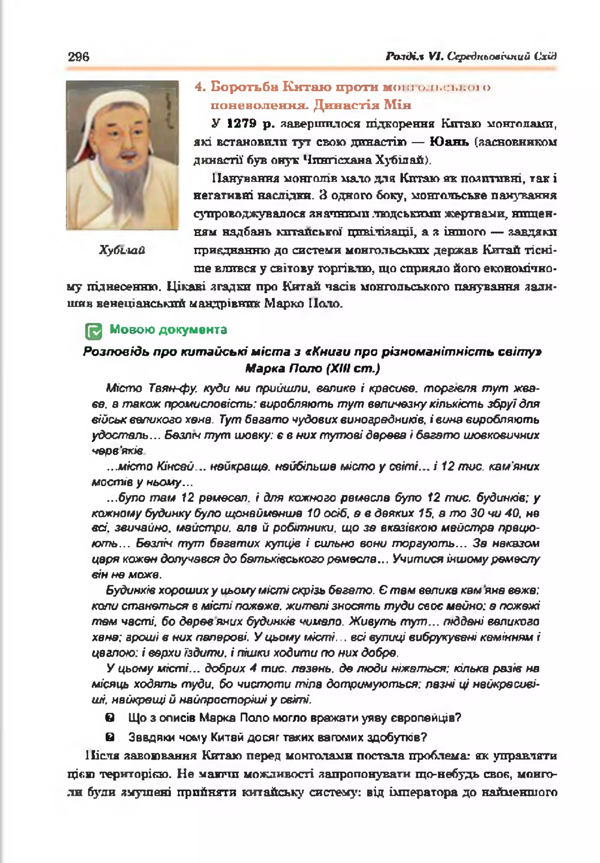296 Po-iiH.1 VI. СсредпъоаЫпий Схід
4. Боротьба Китаю проти мош о.іьсьної о
павеволеикя. Династія Мін
У 1279 р. завершилося підкорення Китаю монголами,
які встановили тут свою династію — Ю ань (засновником
династії' був онук Чпнгісхана Хубілай).
Панування монголів мало для Китаю яв позитивні, так і
негативні наслідки. З одного боку, монгольське панування
супроводжувалося значними людськими жертвами, нищен­
ням надбань китайської цивілізації, а з іншого — завдяки
приєднанню до системи монгольських держав Китай тісні­
ше влився у світову торгівлю, що сприяло його економічно­
му піднесенню. Цікаві згадки про Китай часів монгольського панування зали­
шив венеціанський мандрівних Марко Поло.
Щ Мовою документа
Розповідь про китайські міста з * Книги про різноманітність світу»
Марка Поло (ХНІ cm.)
Місто Таян-фу. куди ми прийшли. велике і красиве, торгівля тут жва­
ве. в також промисловість: виробляють тут величезну кількість збруї для
військ великого хена. Тут бваато чудових виноградників, і вина виробляють
удосталь... безліч тут шовку: є в них тутові дерева і багато шовковичних
черв'яків
...місто Кінсай... найкраще, найбільше місто у світі... і 12 тис. кам'яних
мостів у ньому...
...було там 12 ремесел, і для кожного ремесла було 12 тис. будинків: у
кожному будинку було щонайменше 10 осіб, в в деяких 15, а то ЗО чи 40, не
всі, звичайно, майстри, але й робітники, що зе вказівкою майстра працю­
ють... Безліч тут бегатих купців і сильно вони торгують... За наказом
царя кожен долучався до батьківського ремесла... Учитися іншому ремеслу
він не може.
Будинків хороших у иьоиу місті скрізь бегето. Є там велика кам яна вежа:
коли станеться в місті пожежа, жителі зносять туди своє майно: а пожежі
тем часті, бо дерев яних будинків чимало. Живуть тут... тддені великого
хана: гроші в них паперові. У цьому місті... всі вулиці вибрукувані камінням і
цеглою: і верхи їздити, і пішки ходити по них добре.
У цьому місті... добрих 4 тис. лазень, де люди ніжаться: кілька разів на
місяць ходять туди, бо чистоти тіла дотримуються: лазні ці найкрасиві­
ші, найкращі й найпросторіші у світі.
в Що з описів Марка Поло могло вражати уяву європейців?
в Завдяки чому Китай досяг таких вагомих здобутків?
Після завоювання Китаю перед монголами постала проблема: як управляти
цією територією. Не маючи можливості запропонувати що-небудь своя, монго­
ли були змушені прийняти китайську систему: від імператора до найменшого
Хубииїй
 