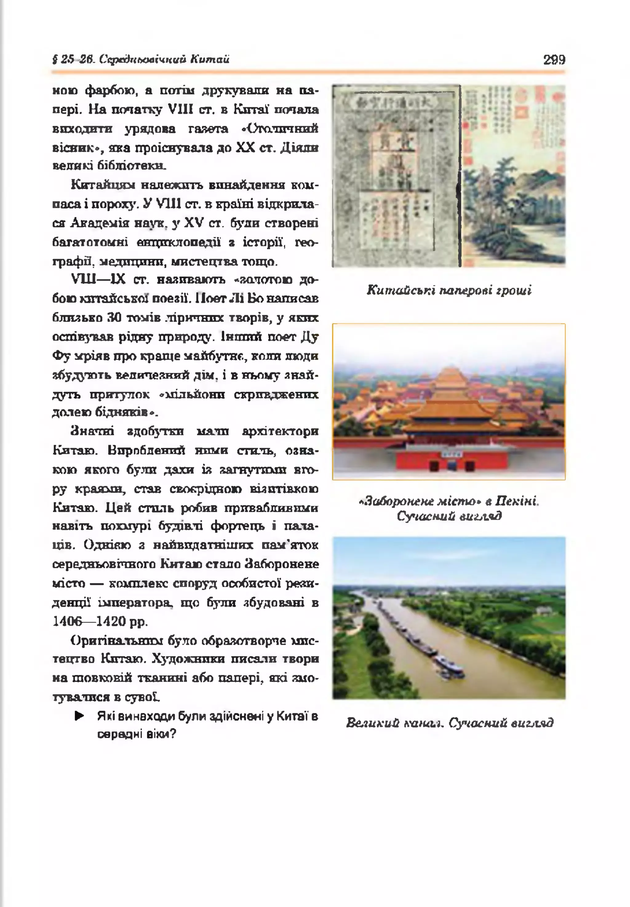 { 25 26- Середньовічний Китай 299
мою фарбою, а потім друкували на па­
пері. На початку VIII ст. в Кптаї почала
виходити урядова газета •Столичний
вісник», яка проіснувала до XX ст. Діяли
великі бібліотеки.
Китайцям належить винайдення ком­
паса і пороху. У VIII ст. в країні відкрила­
ся Академія наук, у XV ст. буяй створені
багатотомні енциклопедії з історії, гео­
графе, медицини, мистецтва тощо.
VIII— IX ст. наливають «золотою до-
, _____ ... .. „ Китайські паперові гроші
бою китайської поезії. Поет Лі Бо написав
близько ЗО томів ліричних творів, у яких
оспівував рідну природу. Інший поет Ду
Фу мріяв про краще майбутнє, коли люди
збудують величезний дім. і в ньому знай­
дуть притулок «мільйони скривджених
долею бідняків ».
Значні здобутки мали архітектори
Китаю. Вироблений ними стиль, озна­
кою якого були дахи із загнутими вго­
ру краями, став своєрідною візптівкою
Китаю. Цей сталь робив привабливими 'Заборонене міспи» е Пекіні
. , . Сучасний виы.чЗ
навіть похмурі будівлі фортець і пала­
ців. Однівю з найвпдатніших пам'яток
середньовічного Китаю стало Заборонене
місто — комплекс споруд особистої рези­
денції імператора, що були збудовані в
1406— 1420 рр.
Оригінальним було образотворче мис­
тецтво Китаю. Художники писали твори
на шовковій тканині або папері, які змо­
тувалися в сувої.
► Які винаходи були здійснені у Китаї в ^ икий дадиь|ь Сучасний виьгяд
середні віки?
 