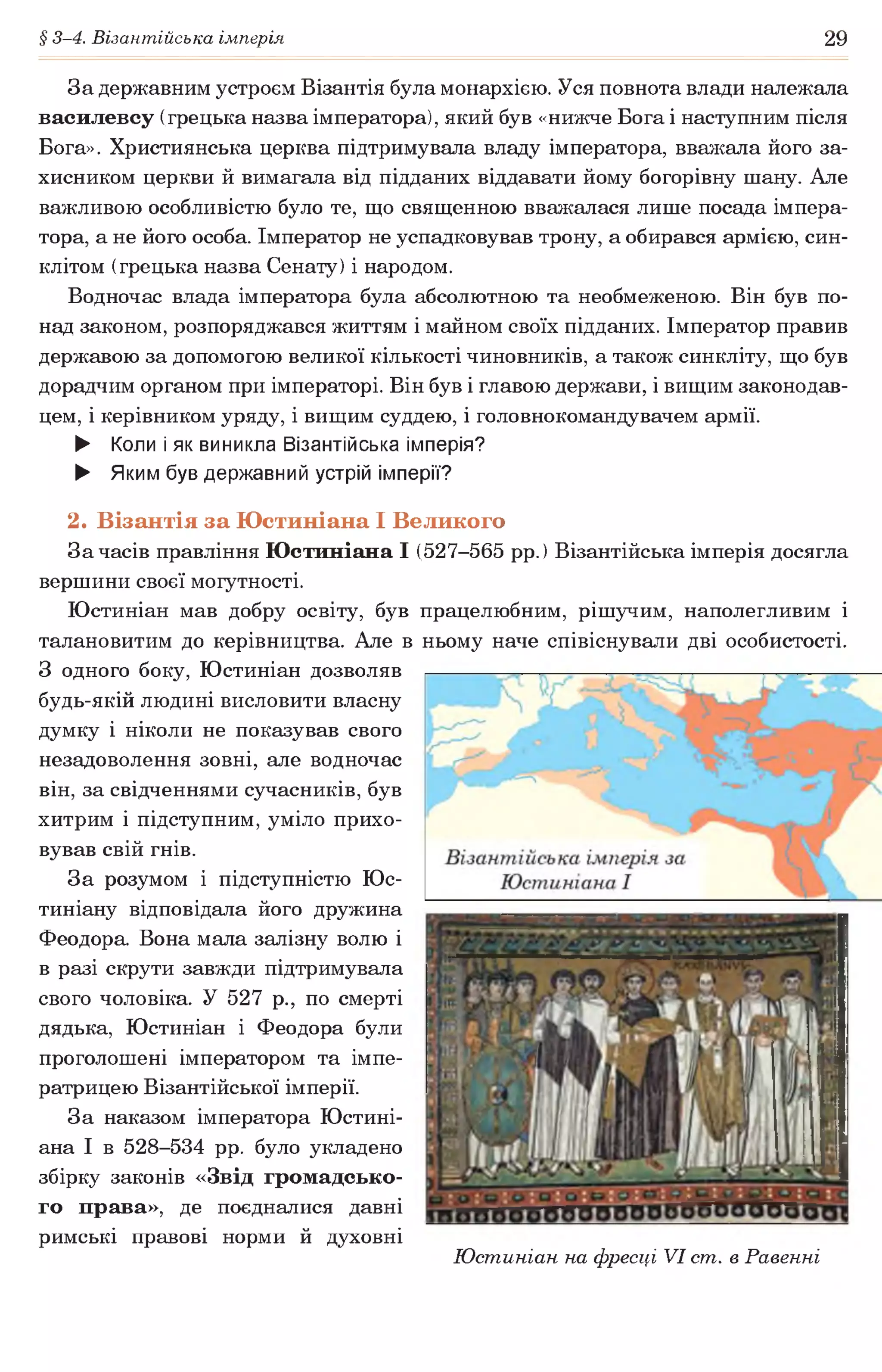 § 3-4. Візантійська імперія 29
За державним устроєм Візантія була монархією. Уся повнота влади належала
василевсу (грецька назва імператора), який був «нижче Бога і наступним після
Бога». Християнська церква підтримувала владу імператора, вважала його за­
хисником церкви й вимагала від підданих віддавати йому богорівну шану. Але
важливою особливістю було те, що священною вважалася лише посада імпера­
тора, а не його особа. Імператор не успадковував трону, а обирався армією, син­
клітом (грецька назва Сенату) і народом.
Водночас влада імператора була абсолютною та необмеженою. Він був по­
над законом, розпоряджався життям і майном своїх підданих. Імператор правив
державою за допомогою великої кількості чиновників, а також синкліту, що був
дорадчим органом при імператорі. Він був і главою держави, і вищим законодав­
цем, і керівником уряду, і вищим суддею, і головнокомандувачем армії.
► Коли і як виникла Візантійська імперія?
► Яким був державний устрій імперії?
2. Візантія за Юстиніана І Великого
За часів правління Юстиніана І (527-565 рр.) Візантійська імперія досягла
вершини своєї могутності.
Юстиніан мав добру освіту, був працелюбним, рішучим, наполегливим і
талановитим до керівництва. Але в ньому наче співіснували дві особистості.
З одного боку, Юстиніан дозволяв
будь-якій людині висловити власну
думку і ніколи не показував свого
незадоволення зовні, але водночас
він, за свідченнями сучасників, був
хитрим і підступним, уміло прихо­
вував свій гнів.
За розумом і підступністю Юс-
тиніану відповідала його дружина
Феодора. Вона мала залізну волю і
в разі скрути завжди підтримувала
свого чоловіка. У 527 р., по смерті
дядька, Юстиніан і Феодора були
проголошені імператором та імпе­
ратрицею Візантійської імперії.
За наказом імператора Юстині­
ана І в 528-534 рр. було укладено
збірку законів «Звід громадсько­
го права», де поєдналися давні
римські правові норми й духовні
Юстиніан на фресці VI ст. в Равенні
 