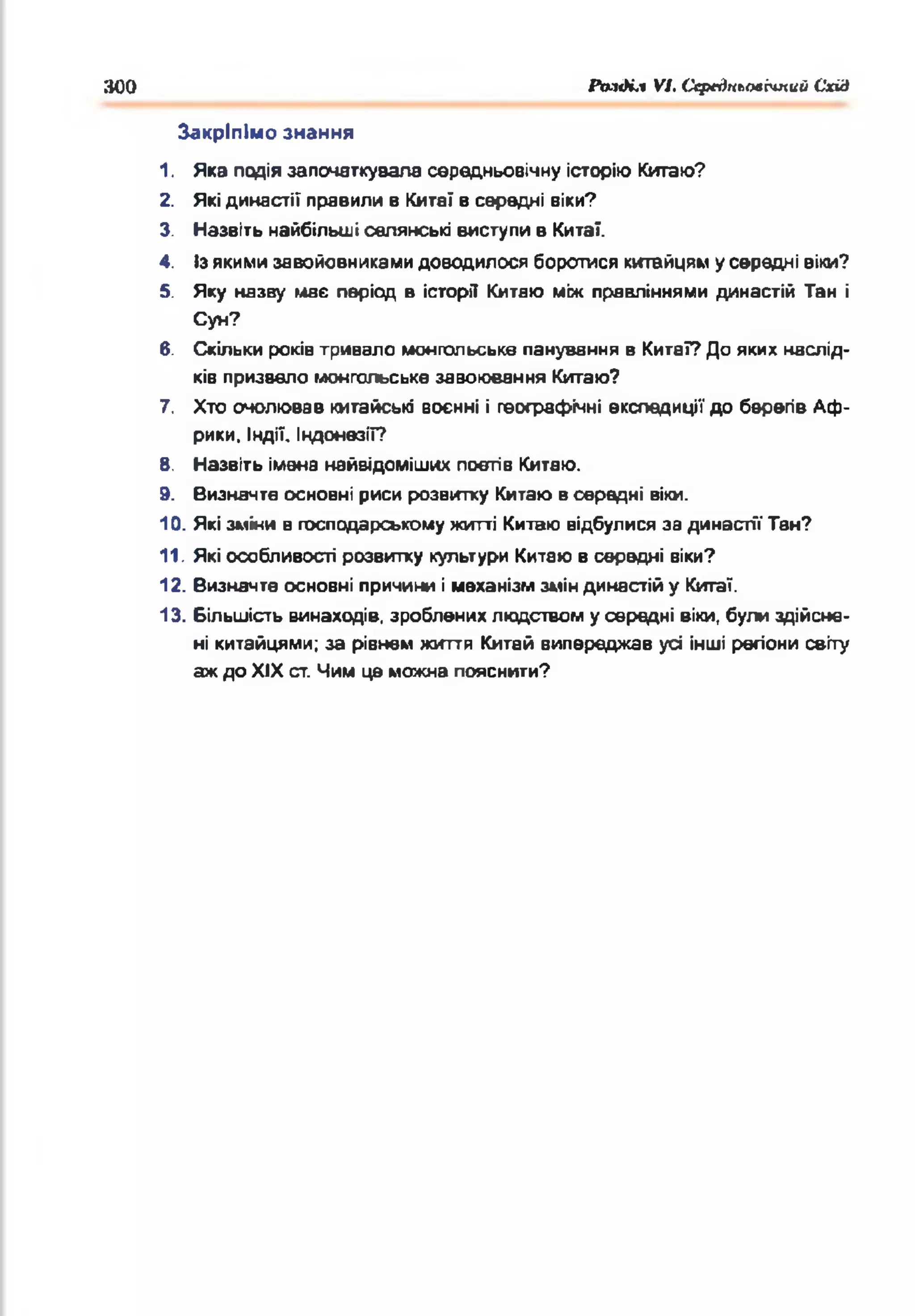 300 Раз<Нл VI. СсрсдньолЬтий Схід
1. Яка подія започаткувала середньовічну історію Китаю?
2. Якідинастії правили в Кита! в середні віки?
3. Назвіть найбільші селянські виступи в Кита?.
4. Ізякимизавойовникамидоводилося боротися китайцям усередні вік
5. Яку назву має період в історії Китаю між правліннями династій Та
Суи?
6. Скільки років тривало монгольське панування в Китаї? До яких наслід­
ків призвело монгольське завоювання Китаю?
7. Хто очолював китайські воєнні і географічні експедиції до берегів Аф­
рики, Індії. Індонезії?
В. Назвіть імена найвідоміших поетів Китаю.
9. Визначте основні риси розвитку Китаювсередні віки.
10. Якізміни в господарськомужитті Китаю відбулися за династії Тан?
11. Які особливості розвитку культури Китаюв середні віки?
12. Визначте основні причини імеханізмзміндинастійу Китаї.
13. Більшість винаходів, зробленихлюдством усередні віки, були здійсне­
ні китайцями; за рівнем життя Китай випереджав усі інші регіони світу
аждо XIX ст. Чим це можна пояснити?
Закріпімо знання
 
