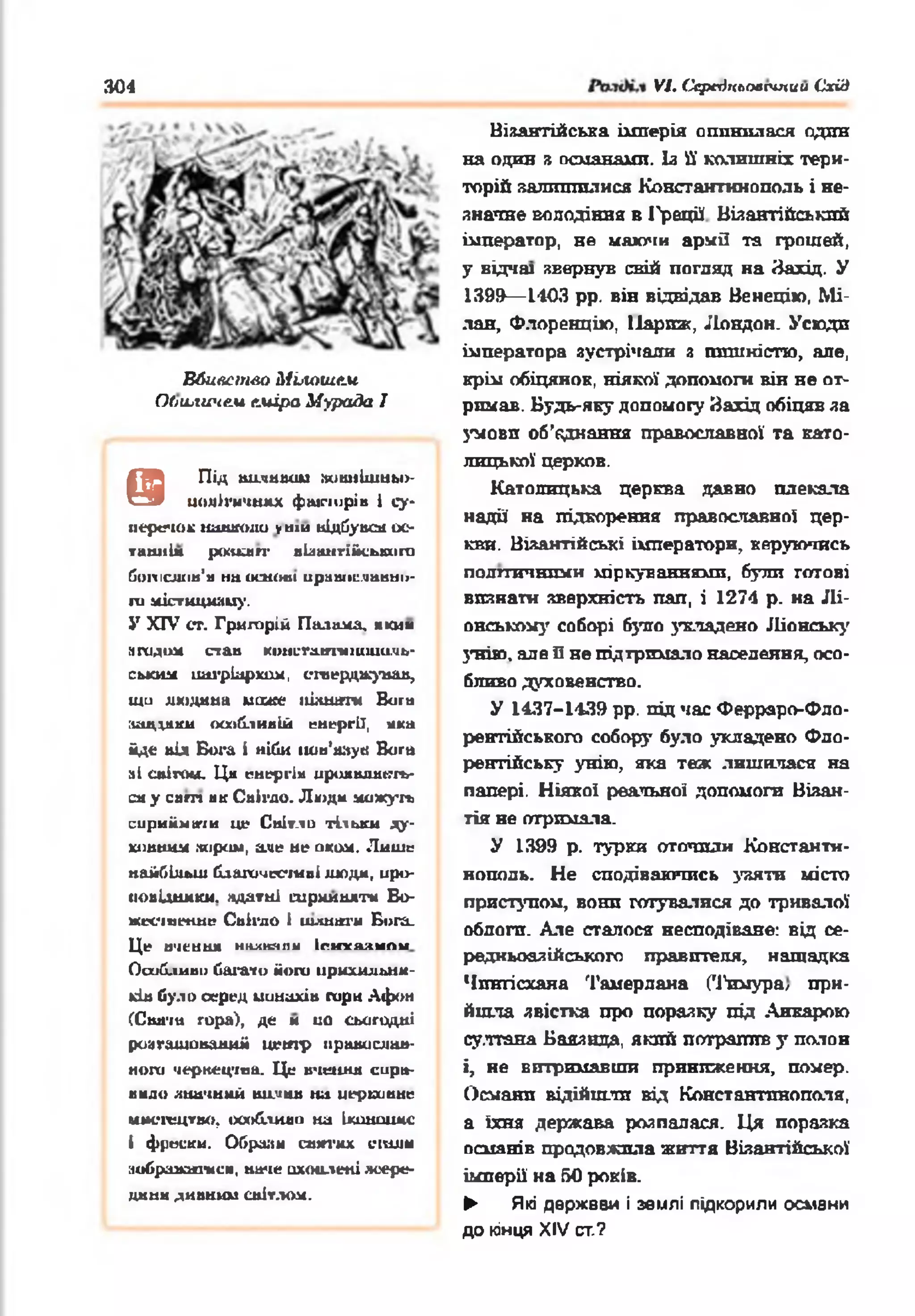 304 VI. Ccptrlxtioacmuu Схід
Вбивство Мілошем
OtiLLtwte.u еміра Мурада I
@
ПІД ШІИШІ WlttllllUMbl»-
шміігнчнмх фшпирів і су­
перечок нашшш уній відСувсй ос­
танні* роадогг вЬангі&сьішго
йопісліін'м на сішіші ираніїсліанмії-
ги містициаиу.
У X IV СТ. Григорій Паламл, « К и м
йгадом став KiMiL-ra.irmiuiuu.xita-
ським патріархом, eraерджуаав,
щи людаьа може іііл ш т» Виш
іицішси особливій енергії, «іка
ід е під Бога і ніби іт н ’яаук Bora
аі спігош. Ци енергім ирияшшкть-
ся у ca m як Свігдо. Людн можуть
сприймати це Сиіт.іи тільки яу-
хіівиим іяірсиі, але не оком. Лише
найбільш благочесшві людм, иро-
иоиідшиш. ядатні ш рииш тм Во-
жєсічє+шє Снігдо і шлиаги Бога.
Це И'іЄИШІ ншиаяіі Іги у и м пи
Ооибливи багато йоги ирмхильнм-
*ів було серед uuuaxiu гари Афон
(Скігт гора), де м ио сьогодні
роагашовааиіі ц етр православ­
ного чернецтва. Це вчення спра­
вило значний huluhb на иерцинне
имегецтво, особливо на ікшшішс
і фрески. Обрали сшп'нх civmu
аобраааикеш, наче охоплені яоере-
дннн ДИВНИМСВІТЛОМ.
Візантійська імперія опинилася один
на один я османами. Із її колишніх тери­
торій яалтпплися Константинополь і не­
значне володіння в 1'рації Візантійський
імператор, не маючи армії та грошей,
у відчаї звернув свій погляд на Захід. У
1399— 1403 рр. він відвідав Венецію, Мі­
лан, Флоренцію, Паркзс, Лондон. Усюдп
імператора зустрічали з пишністю, але,
крім обіцянок, ніякої допомоги він не от­
римав. Будь-яку допомогу Захід обіцяв за
З'мовп об’єднання православної та като­
лицької церков.
Католицька церква давно плекала
надії на підкорення православно! цер­
кви. Віяантійські імператори, керуючись
полгтичнпми міркуваннями, були готові
впинати зверхність пап, і 1274 р. на Лі­
онському соборі було укладено Ліонську
унію, але Пне підтримало населення, осо­
бливо духовенство.
У 1437-1439 рр. під час Ферраро-Фло-
рентійського собору було укладено Фло­
рентійську унію, яка теж лишилася на
папері. Ніякої реальної допомоги Візан­
тія не отримала.
У 1399 р. турки оточили Константи­
нополь. Не сподіваючись узяти місто
приступом, вонп готувалися до тривалої
облога. Але сталося несподіване: від се-
редньоазійського правителя, нащадка
Чшггісханя Тамерлана (Тимура, при­
йшла явістка про поразку під Анкарою
султана Баязнда, який потрапив у полон
і, не витримавши приниження, помер.
Османл відійшли від Константинополя,
а їхня держава розпалася. Ця поразка
псиянік продовжила життя Візантійської
імперії на 50 років.
► Які держвви і землі підкорили османи
до кінця XIV ст.?
 