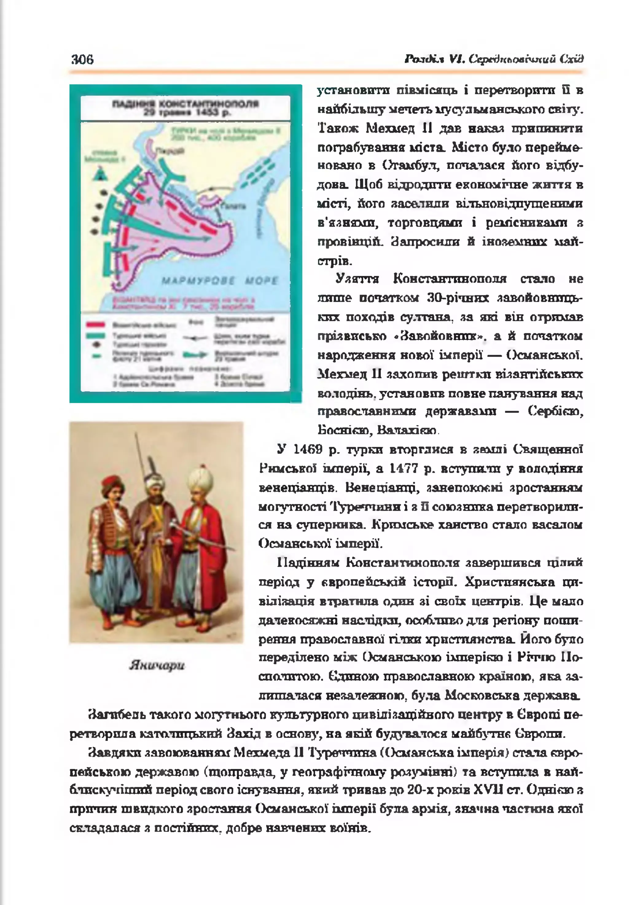 306 РолК.і VI. Ссредкьоаічпий Схід
установити півмісяць і перетворити її в
найбільшу мечеть мусульманського світу.
Також Мехмед 11 дав наказ припинити
пограбування міста. Місто було перейме­
новано в Стамбул, почалася його відбу­
дова. Щоб відродити економічне життя в
місті, його заселили вільновідпугценими
в'язнями, торговцями і ремісниками з
провінцій. Напросили й іноземних май­
стрів.
Узяття Константинополя стало не
лише початком 30-річннх завойовниць­
ких походів султана, за які він отримав
прізвисько «Завойовник», а й початком
народження нової імперії' — Османської.
Мехмед 11 захопив рештки візантійських
володінь, установив повне панування над
православними державами — Сербією,
Боснією, Валахігаю.
У 1469 р. турки вторгайся в землі Священної
Римської імперії, а 1177 р. вступили у володіння
венеціанців. Венеціанці, занепокоєні зростанням
могутності Туреччини і з її союзника перетворили­
ся на суперника. Кримське ханство стало васалом
Османської імперії'.
Падінням Константинополя: завершився грітий
період у європейській історії. Християнська ци­
вілізація втратила один зі своїх центрів. Це мало
далекосяжні наслідки, особливо для регіону поши­
рення православної гілки християнства. Його було
переділено між Османською імперією і Річчю По­
сполитою. Єдиною православною країною, яка за­
лишалася незалежною, була Московська держава.
Загибель такого могутнього культурного цивілізаційного центру в Європі пе­
ретворила католицький Захід в основу, на якій будувалося майбутті Сиропи.
Завдяки загоюванням Мехмеда II Туреччина (Османська імперія) стала євро­
пейською державою (щоправда, у географічному розумінні) та вступила в най-
блискучіпшй період свого існування, який тривав до 20-х років XVII ст. Одніявп з
причин швидкого зростання Османської імперії була армія, значка частина якої
складалася з постійних, добре навчених воїнів.
 