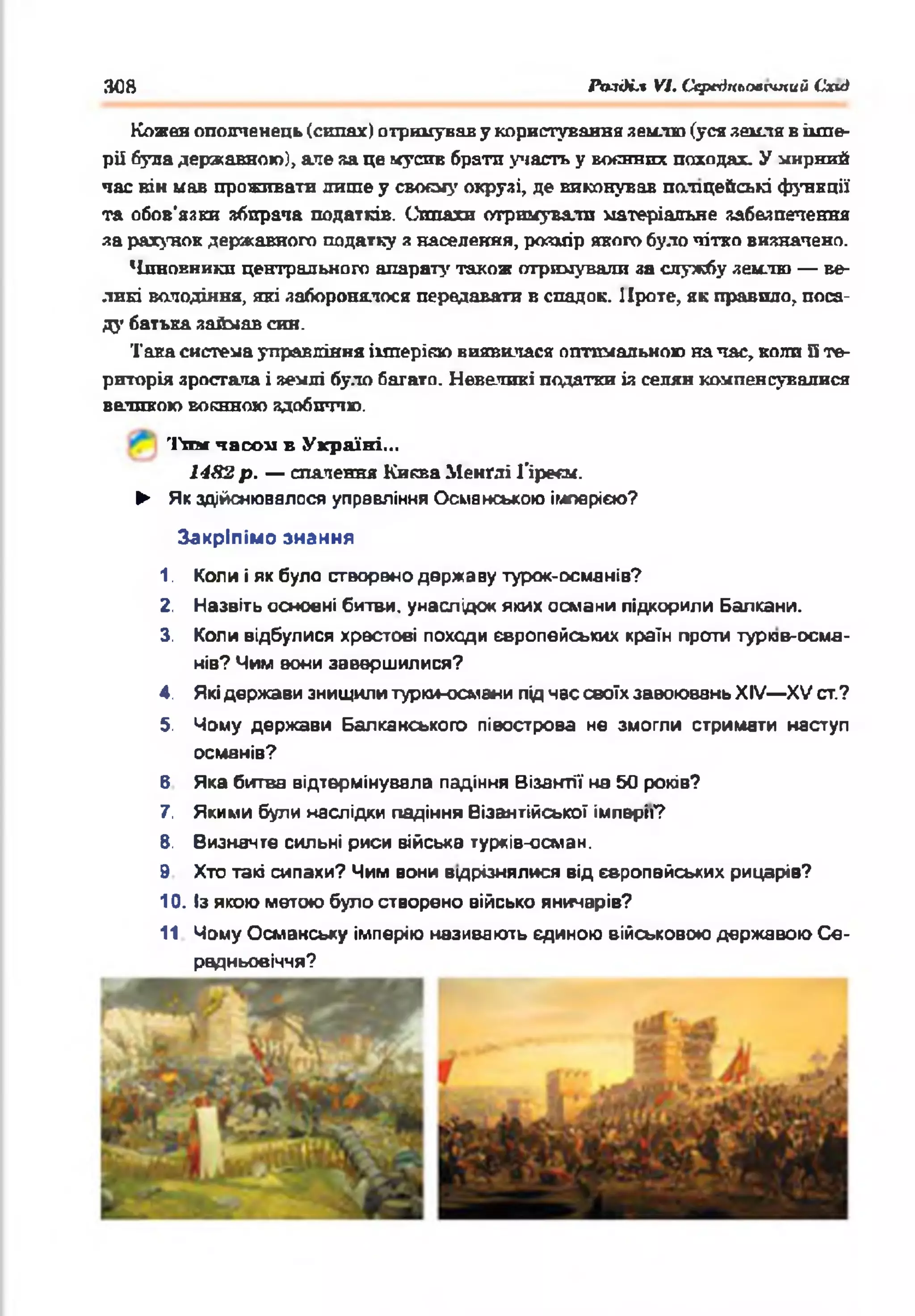 30В РазіН.% VI. Ссрегіпгіоесіпий Схиі
Кожен ополченець (сипах) отримував у користування землю (уся земля в імпе­
рії була державною), аяе за це мусив брати участь у ш л в и л походах. У унрний
час він иав проживати лише у своєму окрузі, де виконував поліцейські функції
та обов'язки збирача податків. Сппахи отримували матеріальне забезпечення
за рахунок державного податку а населення, розмір якого було чітко визначено.
Чиновники центрального апарату також отримували за службу землю — ве­
ликі володіння, які заборонялося передавати в спадок. Проте, як правило, поса­
ду батька займав син.
Така система управління імперією виявилася оптимальною на час, коли Пте­
риторія зростала і землі було багато. Невеликі податки із селян компенсувалися
великою воєнною здобиччю.
Тим часом в Україні...
1482 р . — спалення Киква Менґлі Ґіреєм.
► Як здійснювалося управління Османською імперією?
Закріпімо знання
1. Коли і як було створено державу турок-осмянів?
2. Назвіть основні битви, унаслідок яких османи підкорили Балкани.
3. Коли відбулися хрестові походи європейських країн проти турив-осм-а-
нів? Чим вони завершилися?
4. Які держави знищили турки-османи під нас своїх завоювань XIV— XV ст.?
5. Чому держави Балкакського півострова не змогли стримати наступ
османів?
6 Яка битва відтермінувала падіння Візантії на 50 років?
7. Якими були наслідки падіння Візантійської імперії?
8. Визначте сильні риси війська турків-осман.
9 Хто такі сипахи? Чим вони вщрізнялися від європейських рицарів?
10. Із якою метою було створено військо яничарів?
11 Чому Османську імперію називають єдиною військовою державою С е­
редньовіччя?
 