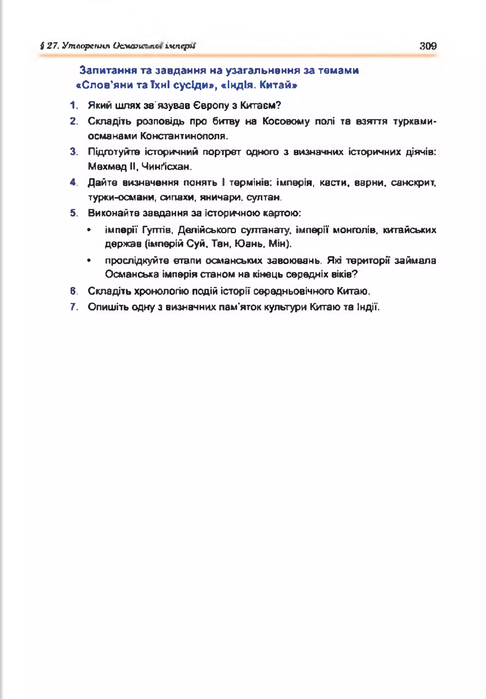 І 27. Утллрсшш Цсма>и~ пс ікііфм 309
Запитання та завдання на узагальнення за темами
«Слов'яни та їхні сусіди», «Індія. Китай»
1. Який шлях зв'язував Європу з Китаєм?
2. Складіть розповідь про битву на Косовому полі та взяття турквми-
османами Константинополя.
3. Підготуйте історичний портрет одного з визначних історичних діячів:
Мехмед II, Чинґісхан.
4. Дайте визначення понять І термінів: імперія, касти, верни, санскрит,
турки-османи, сипахи, яничари, султан.
5. Виконайте завдання за історичноюкартою:
• імперії Гугттів, Делійського султанату, імперії монголів, китайських
держав (імперійСуй, Тан, Юань, Мін).
• прослідкуйте етапи османських завоювань. Які території займала
Османська імперіястаном на кінець середніх віків?
В. Складіть хронологіюподій історії середньовічного Китаю.
7. Опишіть одну з визначнихпам'яток культури Китаюта Індії.
 