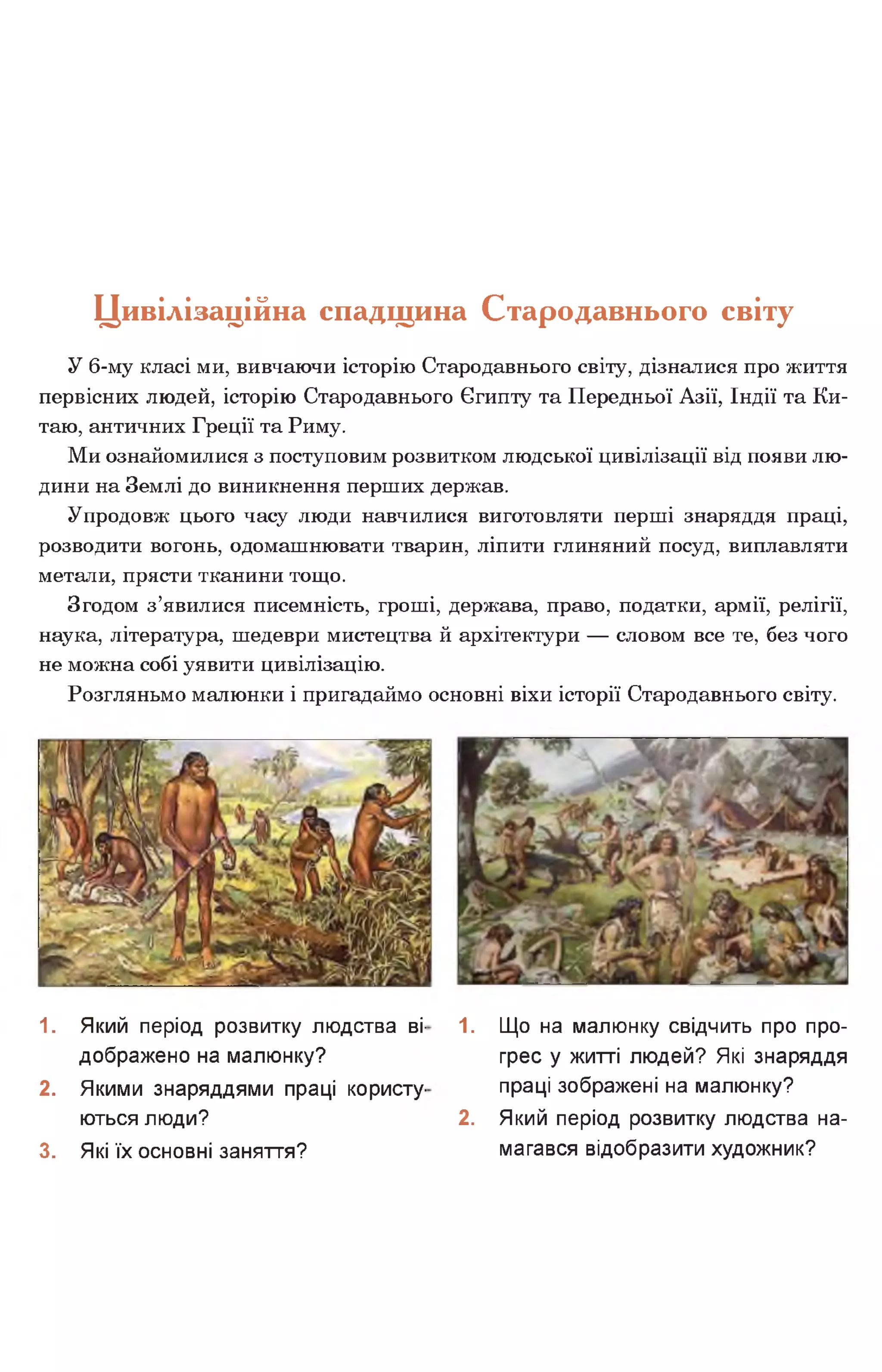 Цивілізаційна спадщина Стародавнього світу
У 6-му класі ми, вивчаючи історію Стародавнього світу, дізналися про життя
первісних людей, історію Стародавнього Єгипту та Передньої Азії, Індії та Ки­
таю, античних Греції та Риму.
Ми ознайомилися з поступовим розвитком людської цивілізації від появи лю­
дини на Землі до виникнення перших держав.
Упродовж цього часу люди навчилися виготовляти перші знаряддя праці,
розводити вогонь, одомашнювати тварин, ліпити глиняний посуд, виплавляти
метали, прясти тканини тощо.
Згодом з’явилися писемність, гроші, держава, право, податки, армії, релігії,
наука, література, шедеври мистецтва й архітектури — словом все те, без чого
не можна собі уявити цивілізацію.
Розгляньмо малюнки і пригадаймо основні віхи історії Стародавнього світу.
1. Який період розвитку людства ві­
дображено на малюнку?
2. Якими знаряддями праці користу­
ються люди?
3. Які їх основні заняття?
1. Що на малюнку свідчить про про­
грес у житті людей? Які знаряддя
праці зображені на малюнку?
2. Який період розвитку людства на­
магався відобразити художник?
 