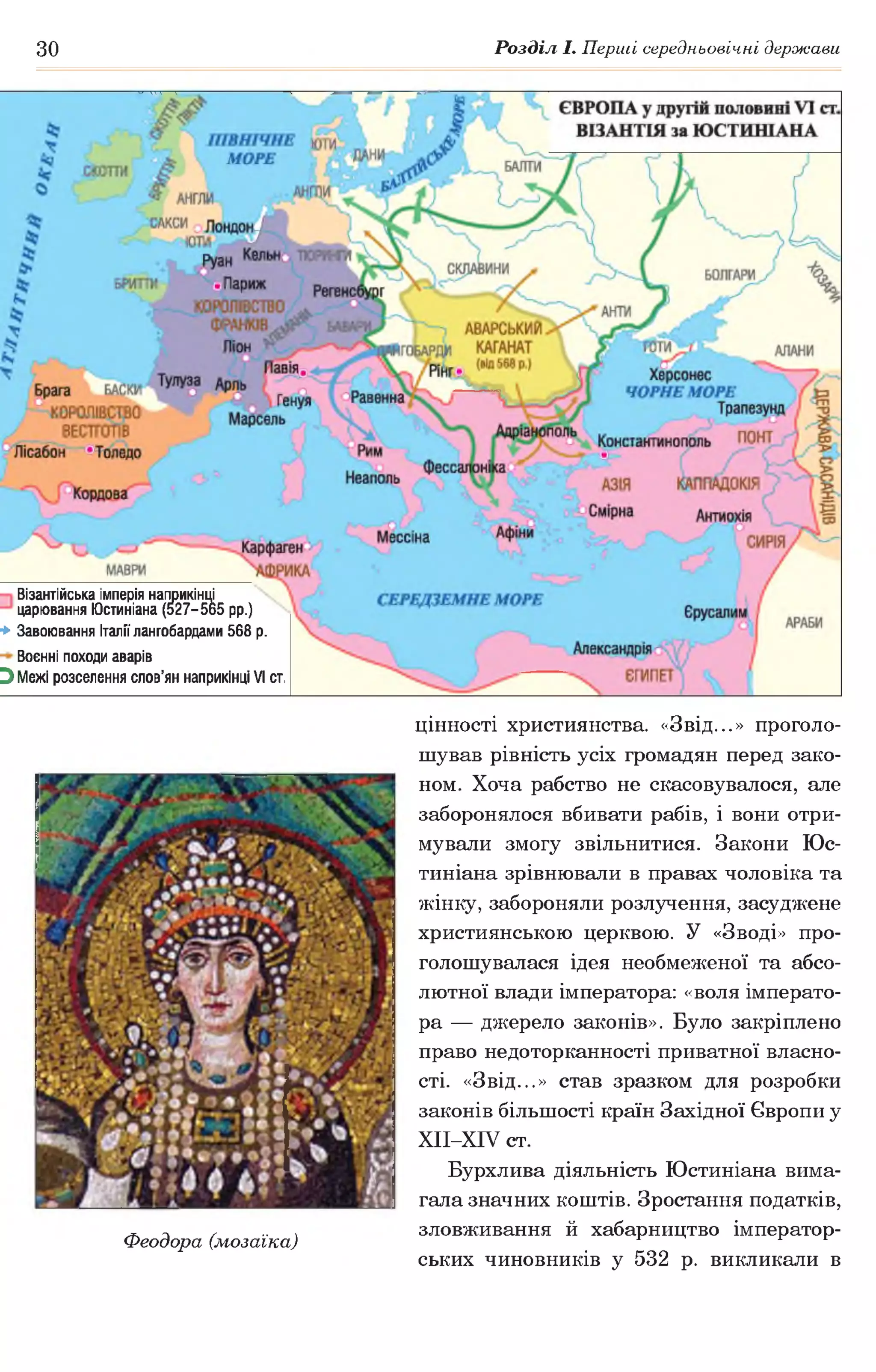 зо Розділ І. Перші середньовічні держави
Візантійська імперія наприкінці
царювання Юстиніана (527-565 рр.)
* Завоювання Італії лангобардами 568 р.
Воєнні походи аварів
Э Межі розселення слов’ян наприкінці VI ст.
Феодора (мозаїка)
цінності християнства. «Звід...» проголо­
шував рівність усіх громадян перед зако­
ном. Хоча рабство не скасовувалося, але
заборонялося вбивати рабів, і вони отри­
мували змогу звільнитися. Закони Юс­
тиніана зрівнювали в правах чоловіка та
жінку, забороняли розлучення, засуджене
християнською церквою. У «Зводі» про­
голошувалася ідея необмеженої та абсо­
лютної влади імператора: «воля імперато­
ра — джерело законів». Було закріплено
право недоторканності приватної власно­
сті. «Звід...» став зразком для розробки
законів більшості країн Західної Європи у
ХІІ-ХІУ ст.
Бурхлива діяльність Юстиніана вима­
гала значних коштів. Зростання податків,
зловживання й хабарництво імператор­
ських чиновників у 532 р. викликали в
 