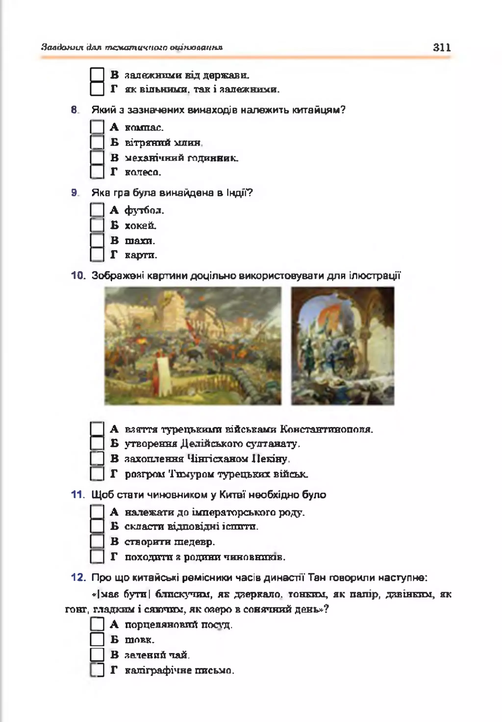 Залдеиииі для тематичного оиішалаигіл 311
В
В залежними від держави.
Г як вільними, так і залежними.
8 Який з зазначених винаходів належить китайцям?
А компас.
_ £ вітряний млин
В механічний годинник.
Г колесо.
9 Яка гра була винайдена в Індії?
А футбол.
Б хокей.
В шахи.
Г карти.
10. Зображені картини доцільно використовувати для ілюстрації
А взяття турецькими військами Константинополя.
Б утворення Делійського султанату.
] В захоплення Чінгісханом Пекіну
Г розгром Тюлуром турецьких військ.
11. Щоб стати чиновником у Китаї необхідно було
А належати до імператорського роду.
Б скласти відповідні іспити.
В створити шедевр.
Г походити з родини ЧИНОВНИКІВ.
12. Про що китайські ремісники насів династії Тан говорили наступне:
«Імас бутлі блискучим, як дзеркало, тонким, як папір, дзвінким, як
гонг, гладким і сявтпті, як озеро в сонячний день*?
] А порцеляновий постд.
□ б шовк.
□ В зелений чай.
] Г каліграфічне письмо.
 