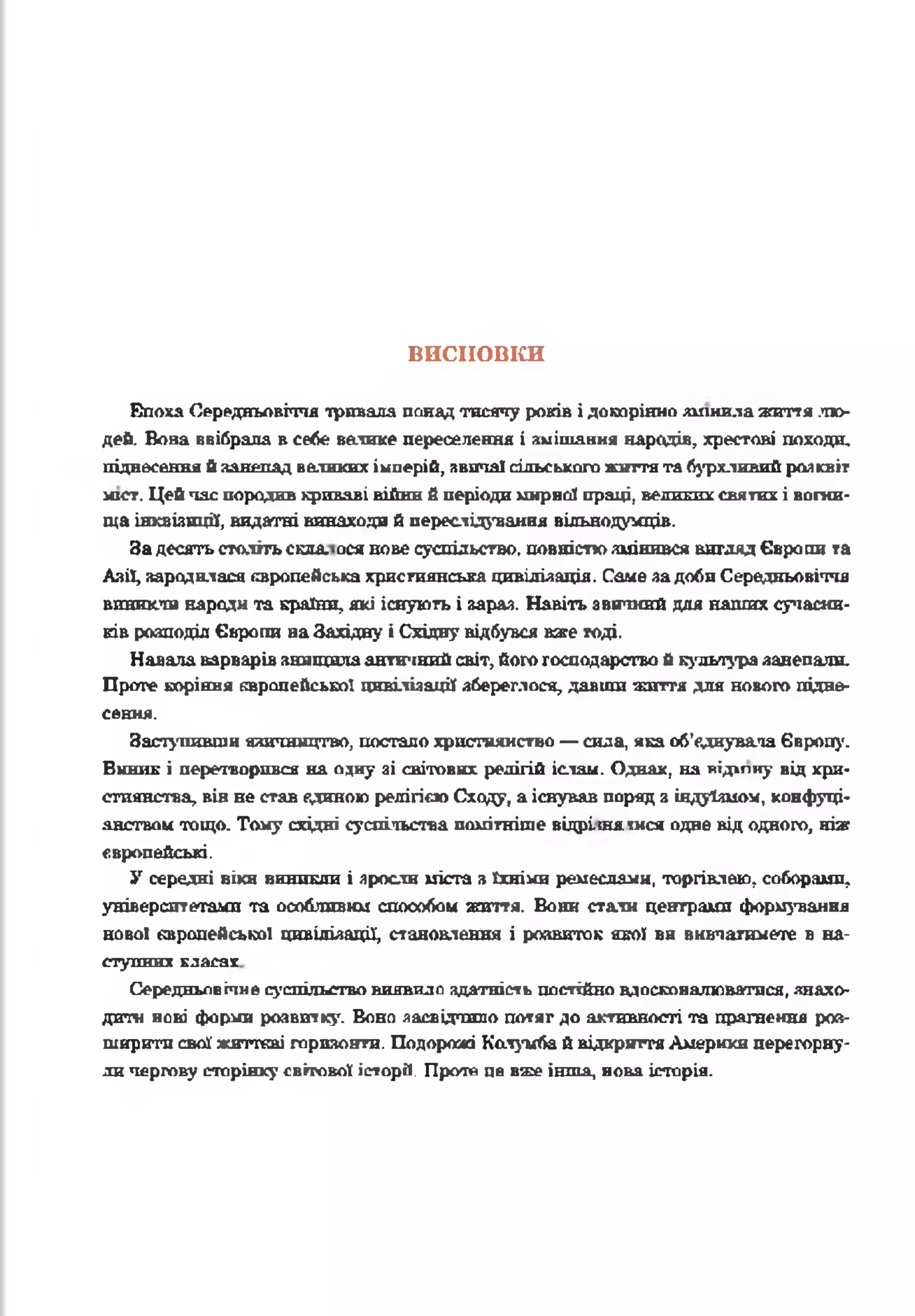 висновки
Епоха Середньовіччя тривала понад тисячу років і докорінно лишилажиття лю­
дей. Вова ввібрала в себе ватике переселення і змішання народів, хрестові походи,
піднесення йзанепадвеликих імперій, звичаї сільського життята бурхливий розквіт
міст. Цейпас породив криваві війни б періодимирної праці, великихсвятих і вогни­
ща інквізиції, видатні винаходи й переслідування вільнодумців.
Задесятьстолітьскла, ося нове суспільство, повністюзмінився вигляд Європи та
Азії, зародилася європейська християнська цивілізація. Саме задоби Середньовіччя
виникли народи та країни, які існують і зараз. Навіть звичний для наших сучасни­
ків розподіл Європи наЗахідну і Східну відбувся вже тоді.
Навала варварів знищилаантичнийсвіт, його господарство й культуразанепали.
Проте коріння європейської цивілізації збереглося, давши знаття для нового підне­
сення.
Заступивши язичництво, постало християнство —сила, яка об'єднувала Європу.
Виник і перетворився на очну зі світових релігій іслам. Однак, на відіпну від хри­
стиянства, він не став єдиною релігією Сходу, а існував поряд з індуїзмом, конфуці­
анством тощо. Тому східні суспільства помітніше відрімя інся одне від одного, ніж
європейські.
У середні віки виникли і зросли міста з їхніми ремеслами, торгівлею, соборами,
університетами та особливим способом життя. Вони стати центрами формування
нової європейської цивілізації, становлення і роавиток якої ви вивчатимете в на-
ступннх клагау
Середньовічне суспільство виявило здатність постійно вдосконалюватися, знахо­
дити нові форми розвитку. Воно засвідчило потяг до активності та прагнення роз­
ширити свої жнттсві горизонти. Подорожі Кслуигіай відкриттяАмерики перегорну­
личергову сторінку світової історії, Проте це вже інша, нова історія.
 