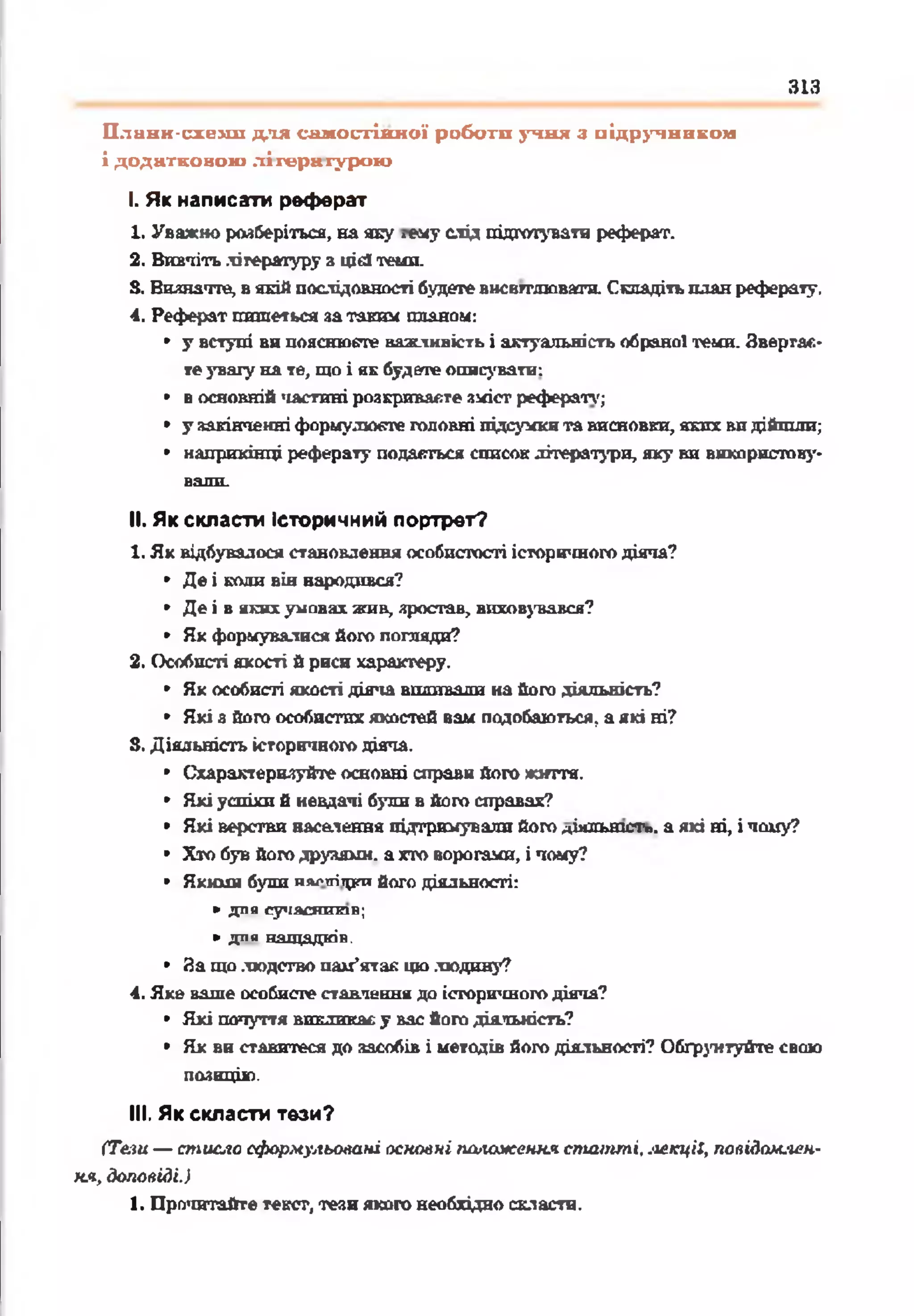 313
Плавн-схеші для салгостінної роботи учня з підручником
і додатковою літературою
І. Як написати реферат
1. Уважно розберіться, на яку .гну слід підготувати реферат.
2. Вивчітьлітературу з цієї теми.
S. Виянатге, вякійпослідовності будетевнсвгглюватн. Складітьпланреферату.
4. Реферат пишеться затаким планом:
• у вступі во пояснюєте важливість і актуальність обраної теми. Звергас-
теувагу на те, шо і нк будете описувати:
• восновній частині розкриваєте зміст рефераті,';
• у закінченніформулюєте головні підсумкита висновки, яких видійшли;
• наприкінці реферату подасться список літератури, яку ви використову­
вали.
II. Як скласти Історичний портрет?
1. Як відбувалося становлення особистості історігшого діяча?
• Де і коди він народився?
• Де і в якихумовах жни, зростав, виховувався?
• Як формувалися його погляди?
2. Особисті якості й риси характеру.
• Як особисті якості діяча впливали на його діяльність?
• Які а його особистих якостей вам подобаються, аякі ні?
5. Діяльність історичного діяча.
• Схарактеризуйте основні справи його життя.
• Які успіхи б невдачі були в його справах?
• Які верстви нас&іення підтримували йогодіильтст». а які ні, і чому?
• Хто був йогодруяямн. ахто ворогами, і чому?
• Якими були иа^тгітргийого діяльності:
►для сучасн иків;
► д л я н а щ а д к ів .
• 8а що людство пам'ятав цю людину?
4. Яке ваше особисте ставлення до історичногодіяча?
• Які почуття викликаєу вас його діяльність?
• Як ви ставитеся до засобів і методів його діяльності? Обгрунтуйте свою
позицію.
III. Як скласти тези?
(Те.іи — стисло сформульовані основні положення статті, лекції, повідом-іен-
ня, доповіді.)
1. Прочитайте текст, тези якого необхідно скласти.
 