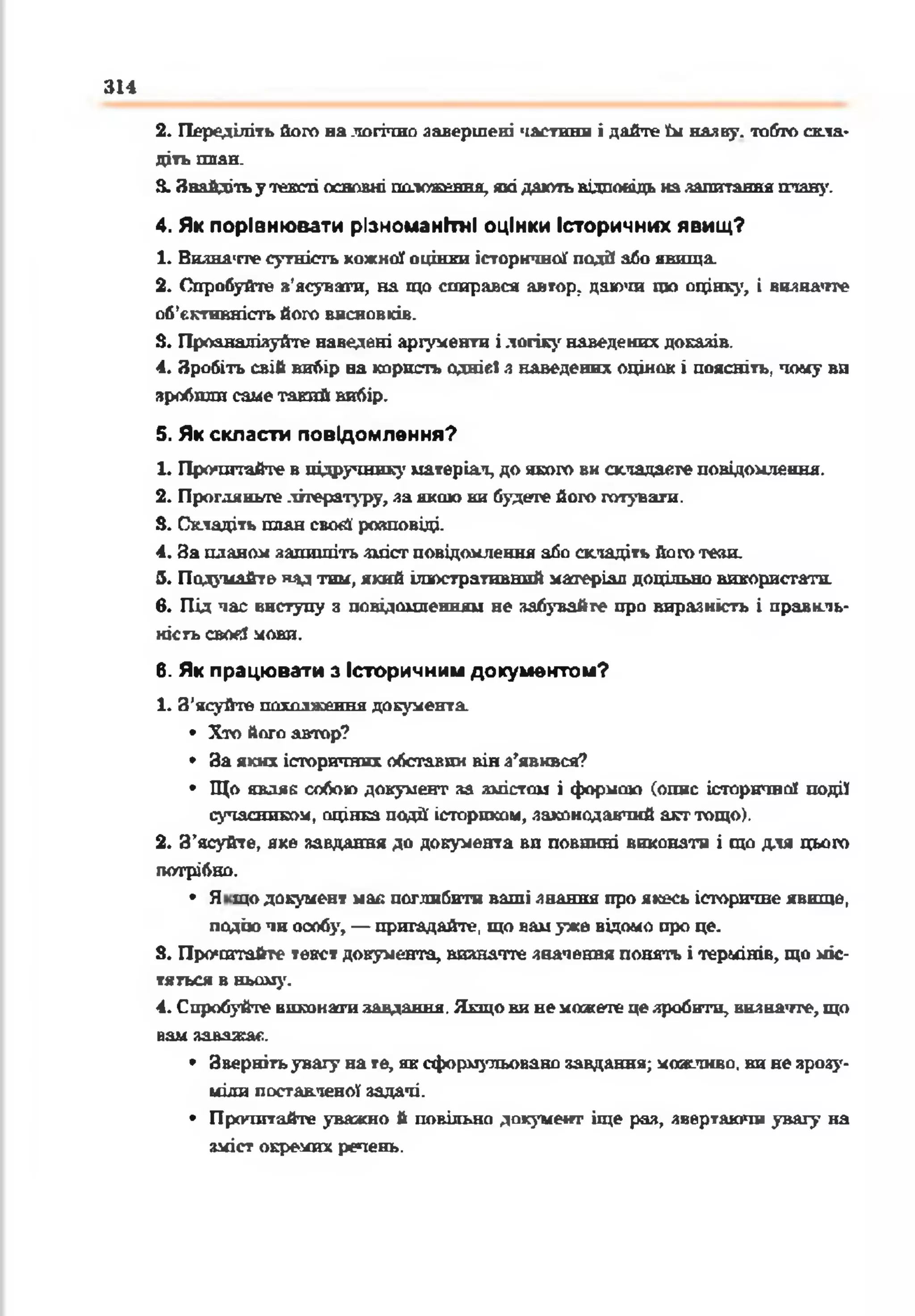 314
2. Переділіть його налогічно завершені частини і дайте їм наяву, тобто скла­
діть П Л А Н .
3. Знайдітьутексті основні положення, якідаютьвідповідь назапитанняплан)'.
4. Як порівнювати різноманітні оцінки Історичних явищ?
1. Виднатте сутність кожної оцінки історичної подй або явища.
2. Спробуйте з'ясувати, на що спирався автор, даючи що оцінку, і визначте
об’єктивність його висновків.
3. Проаналізуйте наведені аргументи ілогіку наведених доказів.
4. Зробіть свій вибір на корнсп> однієї з наведених оцінок і поясніть, чому ви
зробили саме тайні вибір.
5. Як скласти повідомлення?
1. Прочитайте в підручник^' матеріал, до якого вн складаєте повідомлення.
2. Прогляньте літературу, за якою ки будете його готувати.
3. Складіть плансвой' розповіді.
4. За планом запишіть зміст повідомлення або складіть його тези.
5. Подумайте нз^ тни, який ілюстративний матеріал доцільно використати,
в. Під час виступу з повідомленням не забувайте про виразність і правиль­
ність свогі мови.
6. Як працювати з Історичним документом?
1. З'ясуйте пґіттжстгия документа.
• Хто його автор?
• За яких історичних обставин вінз’явився?
• Що являє собою документ за змістам і формою (опис історичної події
сучасником, оцінка події історпхом, законодавчий акттощо).
2. З’ясуйте, яке завдання до документа ви повинні виконати і що для цього
потрібно.
• Я що документ мак поглибити ваші знання про якесь історичне явище,
подію чн оопбу, — пригадайте, що вамуже відомо про це.
3. Прочитайте текст документа, визначте значення понять і термінів, що міс­
тяться в ньому.
4. Спробуйте виконатизаедакня. Якщови немоскеггецезробити, визначте, що
вам заважає.
• Звернітьувагу на те, яксформульовано завдання; можливо, вине зрозу­
міли поставленої задачі.
• Прочитайте уважно й повільно документ іще раз, звертаючи увагу на
зміст окремих речень.
 