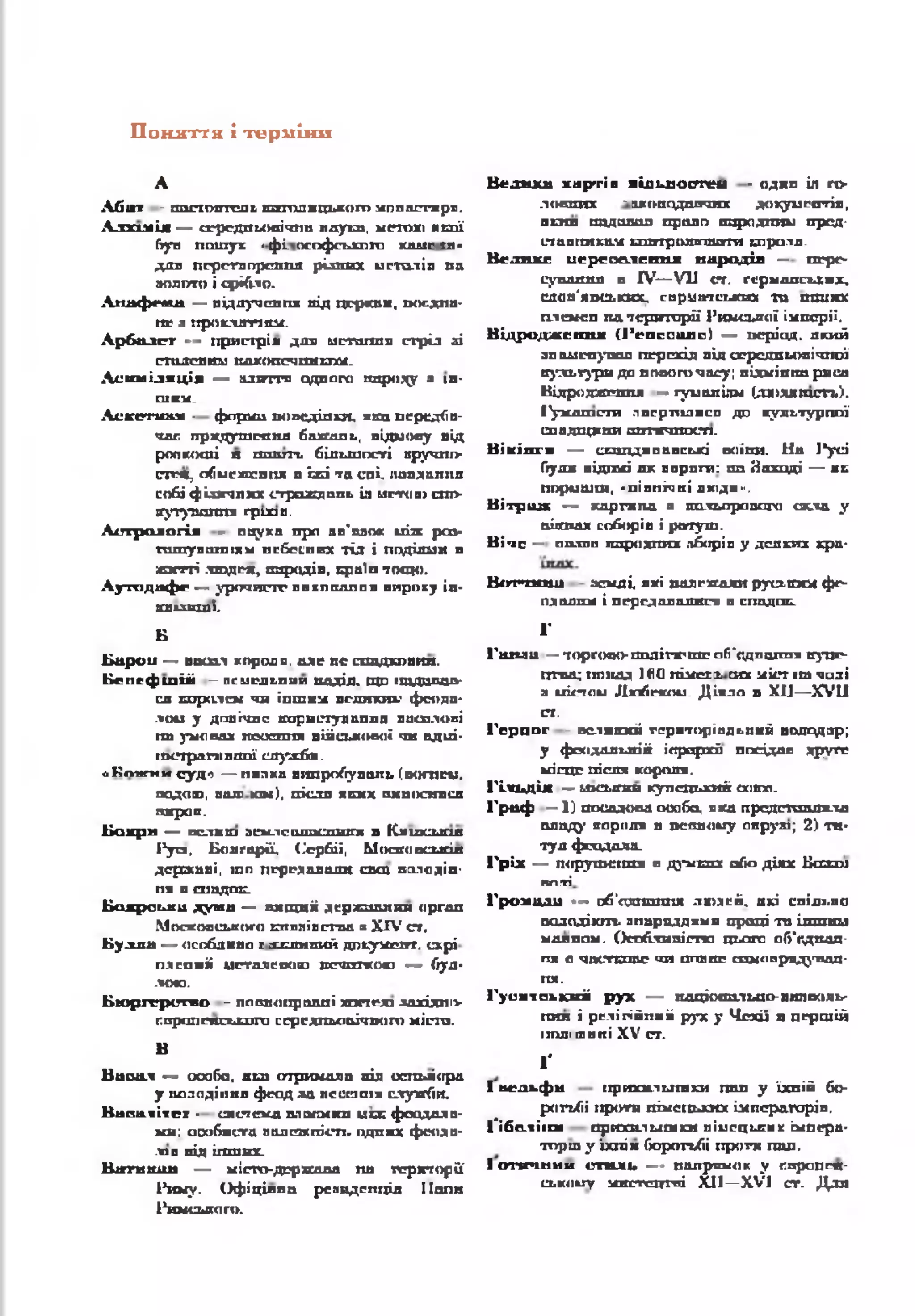 П оняття і терміни
А
А б а т - и ш т ю т т с я ь а н т д и ц ь к о г о м п п ш тга р я .
Л л х и а Іж — сг-р сд п іл и гіч л и п д у ш , м е т о ю я с о ї
(гуп п о ш у к •ф і. о с о ф с и к п г о КЛЛ1С ІП-
д д я п е р е т в о р е и п а р із н и х и с т о л ів п а
а о д п т о і с р іб л о .
•паф «*яа — а ід л у ч е п п я п іл ц е р к в и , п о є д н а ­
н е л п р о к л а т т а м .
А р б а л г г — п р и с т р ій д и в и ст а га х в с т р іл лі
с т а л е в и м п а к о п с ч п и ь г а с .
А с и м і л я ц і я — а д и г г я о д н о г о п и р о г у * їй -
шп.
Л с к о п и п - ф а р ш п о н е д іл к и , ж вп п е р е д б п -
ч а с гір я д у ш г е п д б а ж а п ь , в ід м о в у в ід
р о п к о ш і я ш и ї т , б іл ь ш о с т і в р у ч н і>
сттч ц о б м с ж с в п я п їж і т а с п і, іш в х а я н а
с о б і ф і и г ч п к х с*гр ож д п п ь ія м с т о « а л >
а у т у а ш ін я г р и л я .
А с т р о л о г і я - о а у х п п р о пп’ п л о* ч іж р а з -
г а ш у п а н і іям н е б е с н и х ТІЛ і п о д ія м и в
ж и т т і .т о д е * > п а р а д ів , с р а іп т о щ о .
А у т о д а ф е — у р о ч и с т е п я к п ш ш п я в и р о к у ін -
п и в ш і .
Б
Б а р о н — п о с о л г о р о д и , а л е а с о т а д х п в и я .
Б е п е ф ш і і і — ПСІЛСДЬПИП ШХДІД. ЩО 1ШДДПДД-
ся я п р а л е м ч и ін ш и м п о л и хи х* ф еод а *
л о м у д о в іч н е к о р и с т у л а п п а а и ш л о в і
п а у м о в а х а е о с п п х в ій с ь к о в о ї ч и а д и і-
п к г ф а т к а ш ії с л у ж б и .
оК ож и и оуд-> — пилки випробувань (вогнем,
подош, валі хш), після яких оишїсивсл
пжросг.
Ь о х р н — вслхш з е м л е щ т а с т п г я в К я ш с ь я ш
І* у а , Б о л г а р ії, (С ер бії, М о о г о о с и с ія
д е р ж а в і, щ о п е р е д а в а л и с а ш п а л а д ій -
п я в с п а д о к .
Б о я р о ь к и д у ш и — в и щ я іі д е р х а ш л и н о р г а л
М о с к о в с ь к о г о я т х л ія с т в а я X IV с т .
Б у л л а — о с о б л и в о г х и с і з и й д п ь у м е г т . с х р і
п я с а и іі м е т а л е о о ю п е ч ш к о а о — буЛ -
ЛОЮ.
Б ю р гер и га о - п о в н о п р а в н і ш п к л л о х ід п і>
г п р сш ся с х л з л п с е р г д п м іа іч п о ш м іс т а .
В
В а о а ч — о с о б о , в ш о т р и м а л а п ід о с та ч і о р а
у п а л о д іп п я ф е о д л а п е с е т і * с л у ж б и .
В а п ш і ї п - с и с т е м а а л о п м к н и с с ф о о д а л в -
к я : о с о б и с т а п й д е ж іг іс п . о д н и х ф е о д в -
лзп п ід іп ш & х .
В а г и ш ш — м іс т о -д е р ж а п а п а т е р и т о р і ї
Р и м у . О ф іц ій н о р е з и д е н ц ія І іо п и
Р и м с ь к о г о .
В ел и к а х ар тій иІлииосггеи - одна іл го­
лосних ~игопсідлпчих докуй c a r ia ,
яотя податна право народним пред­
ставникам ідютролвпшгги т р о л я .
В е л в х с и е р г о е н сів ія н а р од ів — пере­
сування в IV— VII ст. германських,
слов'янських, сарматських та « т ію с
плем-сп пд території Римської імперії.
В і д р о д ж е н и й ( 1’ е п с с и л о ) — п е р іо д , а к и й
з н а м е н у в а в п е р е х ід в ід с е р е д н ь о в і ч н о ї
к у л ь т у р и д о о о в о г о ч а с у ; в і д м і п і т р я с а
В ід р о д ж е н н я •— г у м а я іл м ( л * > х я т с г ь ).
іу м а ш с т и л в е р п іл и с в д о к у п ь т у р п п ї
с п а д п р іп и ш т г и г о с п .
В ік ін ги — саш днвавські воїни. На І*усі
були відомі як варяги: та Заході — а с
пормшш, «піппічні дкіди».
В ітр аж — каргипд я кольорового cacta у
аііахах спборіп і ратуш.
В іч е — палії] ішродпих лборіп у деяких кра-
Вот*хш ш землі, які належали руським фе­
одалам і передавалися в спадеш.
1'
Годиш —торгово- ПОЛІПГПШа б 'п д л ш ш і купе­
цтва; понад 100 пімегх сих міст і т чалі
a uicTou Ллобеком. Діяло в XII—XVII
от,
Г е р ц о г - в е л и к и й т е р и т о р іа л ь н и й в о л о д а р ;
у ф е о д а л ь н ій ie p u p x â п п с ід д п і р у г г
м іс ц е п іс л я к о р о л я .
Г іл ь д ія — ш а .ю т купецький ооюп.
Г р а ф —1) посадова особо, яка представила
□ладу короля в псовому акр у»; 2) т а ­
тул фгхідоха_
Г р іх — ж ірутсгш я в д}'мсзхх або діях Базам
к л т і
Гром дди — об’едп ш тя людей, ахі спілг.па
аалодікт. апарцддкмп праці та інший
мдиппм. Оспбхиаістп цього об'пдшш-
пя а ч а с г а а с чи ппвяс самоаряд^гнал-
п я .
Г у си їе к к н й р у х — ааціотзльцо-випволь'
пил і релігійний рух у Чехії а першій
ітлі ля пі XV от.
ґ
І вел ь ф и прихилигяки пап у їхній бо­
ротьбі проти пімеш лих імператорів.
І'ібс-ііікя орихи.1 мшіси піиецигях імпера*
тпрш у ‘іхпік боротьбі проти пап,
І о п р ш и и стал і» — напрямок у ппропся-
с ь и о и у мястецгні X II— XVI ст. Для
 