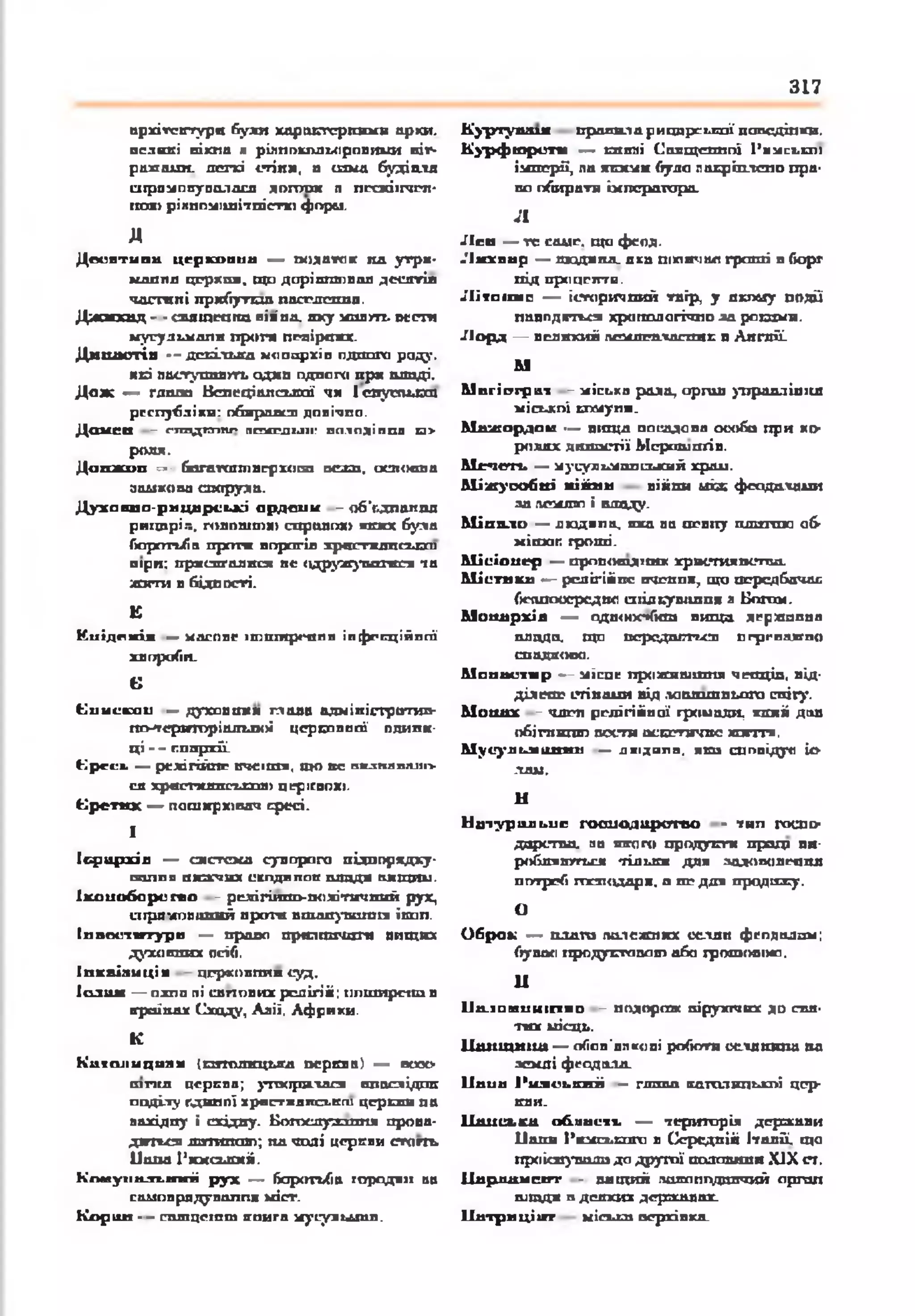 317
архітектури буяй харакгерішмв арки,
великі вікпа я рілпокольоровикхи віт­
ражалш. легкі стіни, а ш м а будіалд
спрпмопуоалася долгая п пссжіїгчеп-
гало рікпомішітпістто форм.
д
Д осн ти в а ц еркоп ил — ш иатак па утри*
маилд церхпи, що дорівнював десятій
ч а сп п і прибутки пвегл ош д.
Д ж м хид - •спяюеана нія'па. яку ж а л т. м ст а
мусульмолн проти невірних.
Д и н а стія - - декілька монархів пдшзга роду,
ясі пвступивт . одип одного при владі.
Д о ж — пиша Венеціанської чи Іе п у т ь ю т
республіки: обирався довічно.
Дамсп - гттлдтпг ясирділі: асі.іпдіпші и>
роля.
Д апж ип — багагаповерхот вежа. основна
замкова споруда.
Д у х а к п о-р и ц а р ськ і о р д е н и - 06'г.дпалпд
риїдарі.-., пілошш»справок* якихбула
боротьба прсгги ворогів хрисгхднсыэш
віри; приспгалисяне <ідружувоінся та
жити в бідності.
К
Киідркіі —касовеітшпрсппяінфекційної
хвороби.
Є
(Минскаи —духов отіяп а в а адміністратив­
но-територіальної церковної одини­
ц і '^ гпирхйі
(^рсиь — релігійпг ІП С ІШ І, ОДО ВС н а з в а в ш и »
ся христкяпсылл» церігвох».
Т р е т я х — поширювач ересі.
1
Ієр а р х ія — система суворого підппрядку-
шзлпо пжхчих сспдяпоп шщдя оящии.
Іхоиоборегео - релігійно-політичнийрух,
сирямовшшй проти вшанування їсап.
І н в о е т у р п — право прилпочаги вищих
духовних осіб.
Іпквілицін цгрховплн суд.
Іолим — одна пі силових релігій) поширенії в
країнах Сходу, Аліі. Африки.
К
К атол ицизм Іпгтлнцька герква) — осхх>
ш пш церков; утворилася внаслідок
поділу лдипої храстклпськш церілш па
аахідпу і східну. Богослузапня прова­
диться д п гттл о; пд чалі церкви сгагп»
Папа Римський.
К пм уп в л ь т г іі р у х — боротьба городян ав
самоврядування кіст.
К ор и н - - сш пцсгпт книга мусульман.
К )-р ту іш я пропила рицарської поведінки.
К у р ф ю р ст и — кпвні Священної Римської
імперії, па якими було накріплепо пра­
во обирати імператора.
л
Л сп — те саме, що феод.
Л и хв а р = людяна, якв шхінчоп гроші в борг
під проценти.
Л і то т с — історичний твір, у дкпеду подй'
наводяться хронологічно ла ротами.
Л о р д — великий пемлснласпик в Англії.
М
М п гісгіраї - міська рада, орш п упраддініш
міської комуни.
М іш о р ^ й и —■вища посадова особа при ко­
ролях династії Мсрашотів.
М е ч е т ь — мусульманський храи.
М іж у соб н і вій ни війни uiæ феодалами
аа лемлю і владу.
М ін я л о — людяна, яха ав невпу платою об-
м іток гроші.
М ісіо н е р — пропош дітк хри стя п сп ш .
М істи к а —- релігійне вченпя7 що передбачав
беппоосредно спілкування а Богом.
М он а р х ія — одп<нх*»Гкш вища державна
плода, що псрсдаггьсп пгрсвалгпо
спадково.
М о н а ст и р — місце проживання чепців, від-
ділене стінами від .ю атш нього снігу.
М он а х - член релігійної громади, який дав
обігпипю пости аскетичне життя.
М усул ьм ан и н — джідипп. яса спопідуо іс­
лам.
Ы
Н а тур ал ьн е г о сп о д а р ст в о - тип гоепо-
дарстпа. на якого продукт пращ ви-
роблятпгься тільки для задоволення
потреб пхзходлря, а не для продажу.
О
О б р о к — плата палежпкх селян феодалам;
бувай продуктапов) або грошовою.
II
ІІа .іои н н ігти о - подорож віруктчих до свя­
тих місць.
Ц щ іщ и іщ — обов’ппкові роботи сслдкина на
землі феодала.
Ііа п а Р и м сь к и й — глава католицької цер­
кви.
Ц нисыыа об л а ст ь — територія держави
Пани Римсьспго в Середній Італії, що
проіснувала до другої половини XIX ст,
Ііарл ам схгг - вищий пакаппдпячий оргап
ш тдя в дсяхих державах.
Ііа т р и ц іи г міська верхівка.
 
