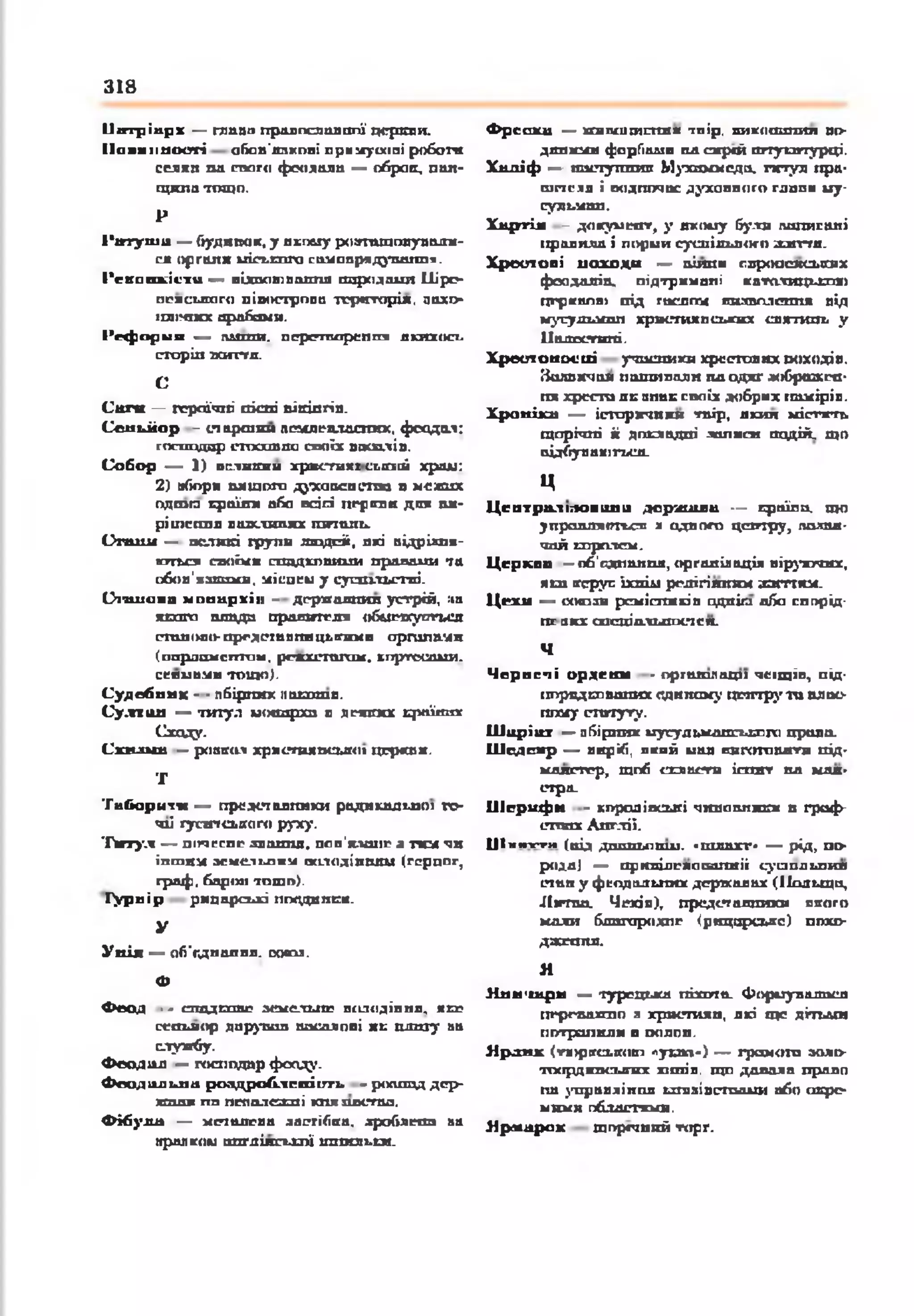 318
ІІвтріп р х — гпипп пралпслшшпї церкви.
П ов и н н ості обая'япхпвІ прннуосші робота
сеяян ол снаго феодала — обрав, пая-
гцила тощ о.
Р
І 'т у ш и — будя пак, у якішу раггтшплупадж-
сл оргаяя иіст.гпга сом апродувания.
І'ск а а к іи ти — иідаатпш тя породами Іііро-
нрисьяаго пішипропп тгр*ггоріж, аахг>
ішімпсх арабами.
Р еф ор м и — ш т и . перепьарепшз якихось
сторін ваггтя.
С
С а ги — героїчні госпі піггіпгіп.
С е н ь й о р - старшин пснлеалдспих. феодал:
господар п та ш п а своїх васалів.
С о б о р — 1) о е л н т н хр*с*гн*г сьіааі храм:
2) »боря шіщого духовен стгхі я мехшх
вдома країни аба осіпі перкви дюк ме­
рі шсгопп важливих гогіш ь.
О т и м — великі групи лшдпіі, які відріяпя-
ктгазі саоЬсв сивдкоптди пропани та
обов'язками, ніспем у суитльстві-
О іш іа іц м опи р хіи - дгрягаяшш устрій, :іа
хетта пітда правителя обмежупгься
сто» ооо-представницькими органами
(паршамегттаы, рейхстагам, кпртесами.
сеяивмв тощ о}.
С у д сб п а х - ■пбіргапс паш ао.
С у .п и а — титул монархи а дмпгкх д м їш д
Сходу.
С п ш ш — ровкол христихосыкн цержая.
Т
Т а б о р и т « — представники радикальної то­
чці гуситського руху.
Т и тул — піі*ісспр звання, пов'ялонр а там чи
їпшим ж ім ііи іік іжілодіпшш (гердог,
граф, барон ю ш и).
іу р п ір рицарські пгхідитгя.
У
У н ія — об'єднання. ооспя.
Ф
Ф еод — спддкпвг земельне володіння, мер
сеньйор дарував васалові як плиту аа
службу.
Ф еодид — господар фонду.
Ф еод а л ьн а р о а д р о б іїсп іт ч . - роешад дер-
хаш і пп пеполекпі юігшк.тшз.
Ф ібули — меіолева застібка, дроблено на
»рал ком ішгдіяськпї шпильки.
Ф р еск и —тапшгаспяж тпір, пигсошзпнл пі>
дяпяші форГіадіи па сжрсй штукатурці.
Хш хіф — яастутюте Мухоммсдо, гитул пра-
шпеля і водночас духовного гдппи іау-
іу я ьш п .
Х л ртія - до гум сит, у якому були пописані
пропила і порий суспільного а л п д .
Х р е ст о в і н а х о д и — аіяпя глроасжл*іпіх
фоадаліп. підтркмапі католицькою
церквою під гислгг* виаполеппж від
мусудьмоп християнських евл-тань у
ІІшюсгшгі.
Х р е о т о н о с и і учасники хрестових походів.
Налпячои нашивали ил одяг жіброжен-
пя хреста де «пак своїх добрих намірів.
Х рон іка — історячики тпір, якил містите
щорічні іі докладні полися подій, щ о
відбуваються.
ц
Ц е птр ал м ов и л и д е р ш и и — кроїло, що
у и р ш и п гш и а одного цепттру, палал-
чой королем.
Ц ер ква - об'єднання, оргаліаація віруючих,
ш вгсруп їхній релігіяяям з а т я м .
Ц ехи — (хн о а ю ремісників одп іт пба сппрід-
пелкх спеціальносте я.
Ч
Ч ерн еч і ор д ен и - оргатлаци чсіщіп, під­
порядкованих одяїшму центру т о ая ас-
пгосу ст т у г у .
Ширіїхх — пбірпих мусульманського права.
Ш сдсж р — виріб, пкий иав пнготовятн під-
мдлсгггр, щоб сглиств іспит нд май­
стра.
Ш е р и ф и - коропівсьігі чиновники в граф­
ствах Англії.
Ц іинуги (від дохшьопш. «шлахг» — рід, п о
род.а) — приніяепаїшініі суаодьпия
стан у феодальних державах (Польщо,
Лігша. Чехія), представляю* нкого
коли бдпгарохпг (ряцарсьяе) похо-
джгаяя.
Я
Янн'и&рн — тургциш піхота. Фориуладося
пергваппо а хргстилп, які ще дітьми
потрапили в полов.
Я р д н к (ти>р(гсьвкіО) луь»».> — грамота зало-
•пхірдюкзигвх хітів, щ о допала прало
па управління ьхпіяівстоадхи або окре­
мими пбддетхмя.
Я р м а р ок щіургший торг.
 