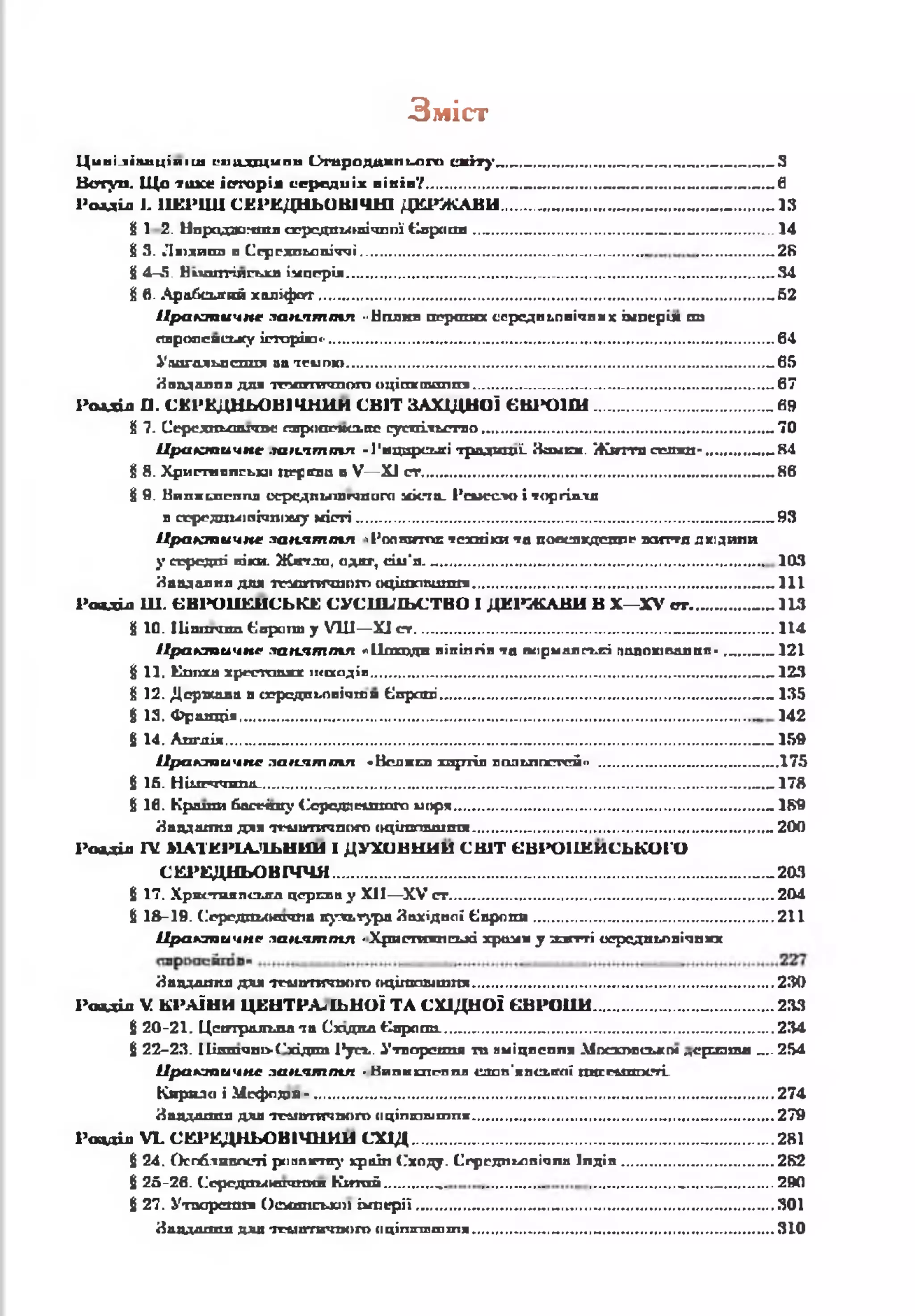 Зміст
Ції пілівиці и іиі сиц дщ ипи С тародиж п ьаго е м і т у З
В сту п . Щ о т и х е іс т о р ія се р е д и іх в ік ів ?___________ 6
Р озділ І- 11ЕР1Ш С Е Р Е Д Н Ь О В ІЧ Н І Д Е Р Ж А В И ................ „1 3
£ 1 2. Нпрадасімтл ссродтлнгічппї Є вропи _ ............................ .. 14
§ 3. Лі>хипа в Сгрелпьапіччі,............................................................. „2 8
Й4-5. Нпшггілсгде імперія.......................................................................................................... „3 4
8 б. Арабський халіф ат................................................................................................................. „6 2
П р а к т и ч н е за н я т т я "Нплнп перших иередпьпвічпмх імперія па
стргаїсисьху історію «■..................................................................................................................64
Улагальпсппя па темою ,.........................................................................................................„6 5
Япвдалпл для тсгмгтгш ого оцітегаш ш т...............................................................„ ........ 67
Р о їд іл П. С Е Р Е Д Н ЬО В ІЧ Н И М С В ІТ ЗА ХІД Н О Ї Є В ІЮ 1 Ш ........................................... „ 6 »
£ 7. Серсдпьстготс слроагясьіїс сусіїііьстяо.......................................................................... 70
П р а к т и ч н е за н я т т я -І'мцпрсигі традиції- ііш ен . Ж и г а селян- „ .„8 4
§ Я. Хригш ппгьиі ПРрвсва в V— XI сг...................................................................... 86
§ 9. Нипжьпрппд оередльплгшаго и к та . Ремесло і торгівля
в серсдаихіпічшліу м істі..........................................................................................................93
П р а к т и ч н е за н я т т я їРопиитод: техніки та пооспхдешіг ж ш тл дюдипи
у серсдпі віки. Жпгглатодяг, сій*я. ........................ 103
Давдалил для тга п тгш ого оц ітстш ш я ...................................................................... ...... 111
Рояділ Ш . Є В Р О П Е Й С Ь К Е С У С П ІЛ Ь С Т В О І Д Е Р Ж А В И В X —X V сгг. ...... 113
8 10. Шаппши Єврагт у VIII—XI с г ................................................................. 114
П р а к т и ч н е за н я т т я лІЬхцдш вікінгів та псірмплгьЕІ попоювалкл* .„...„.„1 2 1
І 11. Еппха хрсстшикх ікапдіп................................................................................................ „.„1 2 3
8 12. Держала в середпьовічти Європі............................................................................... 135
£ 13. Франція.................................................................................................................................. 142
8 14. Апглія ..... 159
П р а к т и ч н е з а н я т т я •Вся яси хартія пад ьппегей" ...................................... „.„.1 7 5
І 16. Н ііи*гота_............................................................................................................................„.„17Й
6 16. К р оти басеішу Середпеїшого моря...............................................................................„ 189
Яаддастя для тг-мптігшого іщ іш аш ітя .........................................................................._ 200
Р ояділ Г£ М А Т Е Р ІА Л Ь Н И Й і ДУХО ВН И І1 С В ІТ Є В Р О П Е Й С Ь К О Г О
С Е Р Е Д Н Ь О В ІЧ Ч Я ................. „.„2 0 3
$ 17. Християпсьігд церква у XII—XV ст...................................................................................204
8 18-19. Середпьовпта культура Яахідвсіі Є вропи ............................................................. 211
П р а к т и ч н е за н я т т я «Хригтояпсьхі хрони у и г г гі иередпьовічпхх
Явддлітя для тематитоого оцігаош тпя.............................................................................230
Р оод іл V К РА ІН И Ц Е Н Т Р А -ІЬ Н О І Т А СХ ІД Н О Ї Є В Р О П И ........................... 233
8 20-21. Центральна та Схздкд Європа.....................................................................................234
8 2 2 -2 3 .11ішпчпі>('хідпп 1*усх. Утворення ти нміцлеппя Московсько« „еризпш „,.2 5 4
П р а к т и ч н е лагіят т л ■Нипншгппл июп'япсьгсії пясг&пгості.
Кнряло і Мсфодаи *..................................................................................................................... 274
Йаддаппл для п л тгта ч п от о ц іп т ш т п * ......................................................... 279
Р овділ М . С Е Р Е Д Н Ь О В ІЧ Н И Й С Х ІД ......................................................................... 281
8 24. Особливості риявитку краіп Сходу. Сгргдпьавічпп Іпділ....................................... 282
8 25-26. Ссрсдшхкшшил Китай .............. ........ _ ......... ..290
8 27. Утворення Ос*шдо>К])і ім перії.................................. .301
Йадддхшл длл ттматичпош оц ітп п ш т я .................... 310
 
