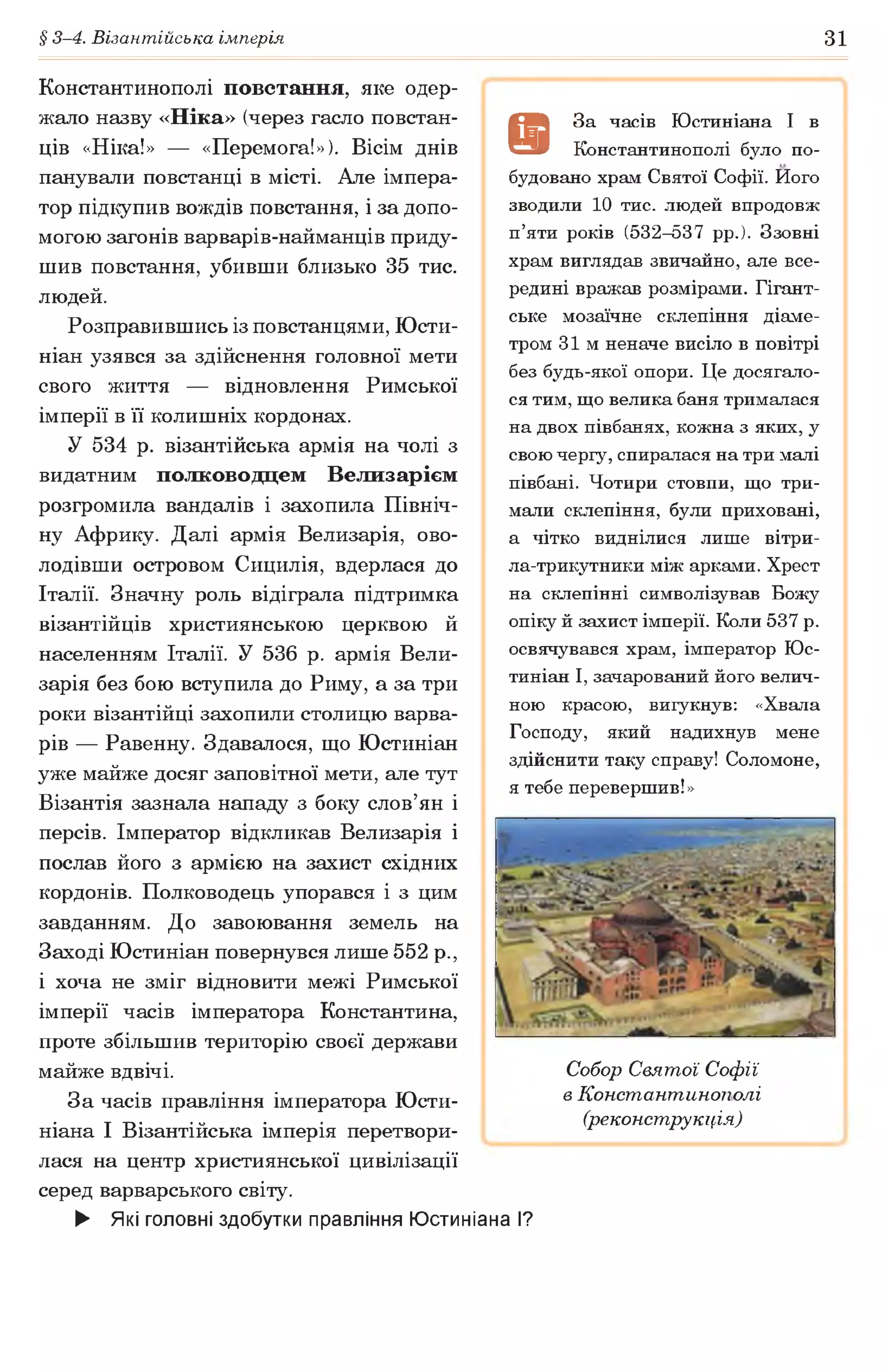 § 3-4. Візантійська імперія 31
Константинополі повстання, яке одер­
жало назву «Ніка» (через гасло повстан­
ців «Ніка!» — «Перемога!»). Вісім днів
панували повстанці в місті. Але імпера­
тор підкупив вождів повстання, і за допо­
могою загонів варварів-найманців приду­
шив повстання, убивши близько 35 тис.
людей.
Розправившись із повстанцями, Юсти-
ніан узявся за здійснення головної мети
свого життя — відновлення Римської
імперії в її колишніх кордонах.
У 534 р. візантійська армія на чолі з
видатним полководцем Велизарієм
розгромила вандалів і захопила Північ­
ну Африку. Далі армія Велизарія, ово­
лодівши островом Сицилія, вдерлася до
Італії. Значну роль відіграла підтримка
візантійців християнською церквою й
населенням Італії. У 536 р. армія Вели­
зарія без бою вступила до Риму, а за три
роки візантійці захопили столицю варва­
рів — Равенну. Здавалося, що Юстиніан
уже майже досяг заповітної мети, але тут
Візантія зазнала нападу з боку слов’ян і
персів. Імператор відкликав Велизарія і
послав його з армією на захист східних
кордонів. Полководець упорався і з цим
завданням. До завоювання земель на
Заході Юстиніан повернувся лише 552 р.,
і хоча не зміг відновити межі Римської
імперії часів імператора Константина,
проте збільшив територію своєї держави
майже вдвічі.
За часів правління імператора Юсти-
ніана І Візантійська імперія перетвори­
лася на центр християнської цивілізації
серед варварського світу.
► Які головні здобутки правління Юстиніана І?
9
3а часів Юстиніана І в
Константинополі було по­
будовано храм Святої Софії. Його
зводили 10 тис. людей впродовж
п’яти років (532-537 рр.). Ззовні
храм виглядав звичайно, але все­
редині вражав розмірами. Гігант­
ське мозаїчне склепіння діаме­
тром 31м неначе висіло в повітрі
без будь-якої опори. Це досягало­
ся тим, що велика баня трималася
на двох півбанях, кожна з яких, у
свою чергу, спиралася на три малі
півбані. Чотири стовпи, що три­
мали склепіння, були приховані,
а чітко виднілися лише вітри-
ла-трикутники між арками. Хрест
на склепінні символізував Божу
опіку й захист імперії. Коли 537 р.
освячувався храм, імператор Юс­
тиніан І, зачарований його велич­
ною красою, вигукнув: «Хвала
Господу, який надихнув мене
здійснити таку справу! Соломоне,
я тебе перевершив!»
Собор Святої Софії
в Константинополі
(реконструкція)
 