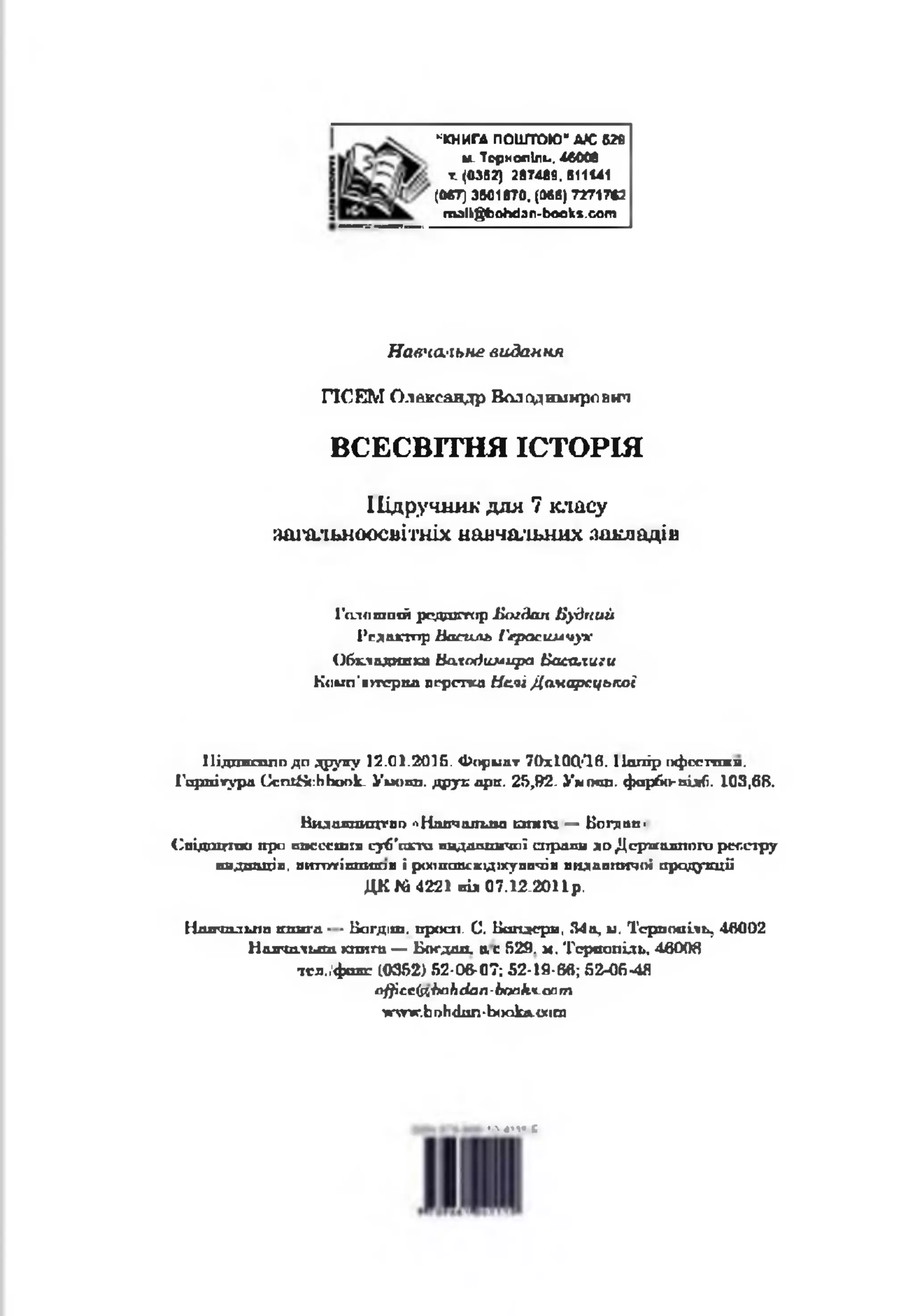 *КНИГА ПОШТОЮ*АЮ 6 »
м_ Тернопіль, 46006
т. <03В2) 287489, 911141
(0в7) 3501Ї70. (Мб) 72717*2
rrvalkgfcohdan-books.com
Навча/іьне видання
ПСЕМ Олександр Володимирович
ВСЕСВІТНЯ ІСТОРІЯ
Підручник для 7 класу
аш-альноосвітніх навчальних закладів
Голившій редшгтчф Е м дап Будгшй
Редактор Посиль Гсрасшлчух
Обкладинка Ьслодюлира Васалиги
Коьхп’итфпа вгрспса Ислі Дамарсцької
Мідпмсппо до ^рупу 12.01.2015. Формат ТОхіОЦ'Ів. Ііопір пфсстокя.
Гарнітура Сспг8{:ЬЬоок- Уиопп. друк арк. 25,92- Ум пат. фарбо- підКі. 103,68.
Видалинцг рг>^Н авчатла и т т — Богдан-
С в ід ш п и о про в п с с с т л суб'сзгга пддаппичаї спраяв до Д ериалппго рог.сгру
пидпіщіп, випитіплигав і ромпсгасхід»суппчів вндапгагооі продукції
Д К № 4221 від 07.12-2011р.
Навчальна книга ■ ■Б а гд іт. ьросп. С. Вшід<грв, 34а, и. Тернопіль, 46002
Навчальна юотги — Богдан, а с 529. м. ‘Гсрвопіль, 46008
тел/ф акс 10352) 52-06-07; 52-19-66; б М б ^ Я
оЦісс(яЬаЬсіап-Ьопк.Ч-сат
^ттг.Ьі)Ь<Ьіп-Ь<)окл-0(іт
!*«»«Е
 