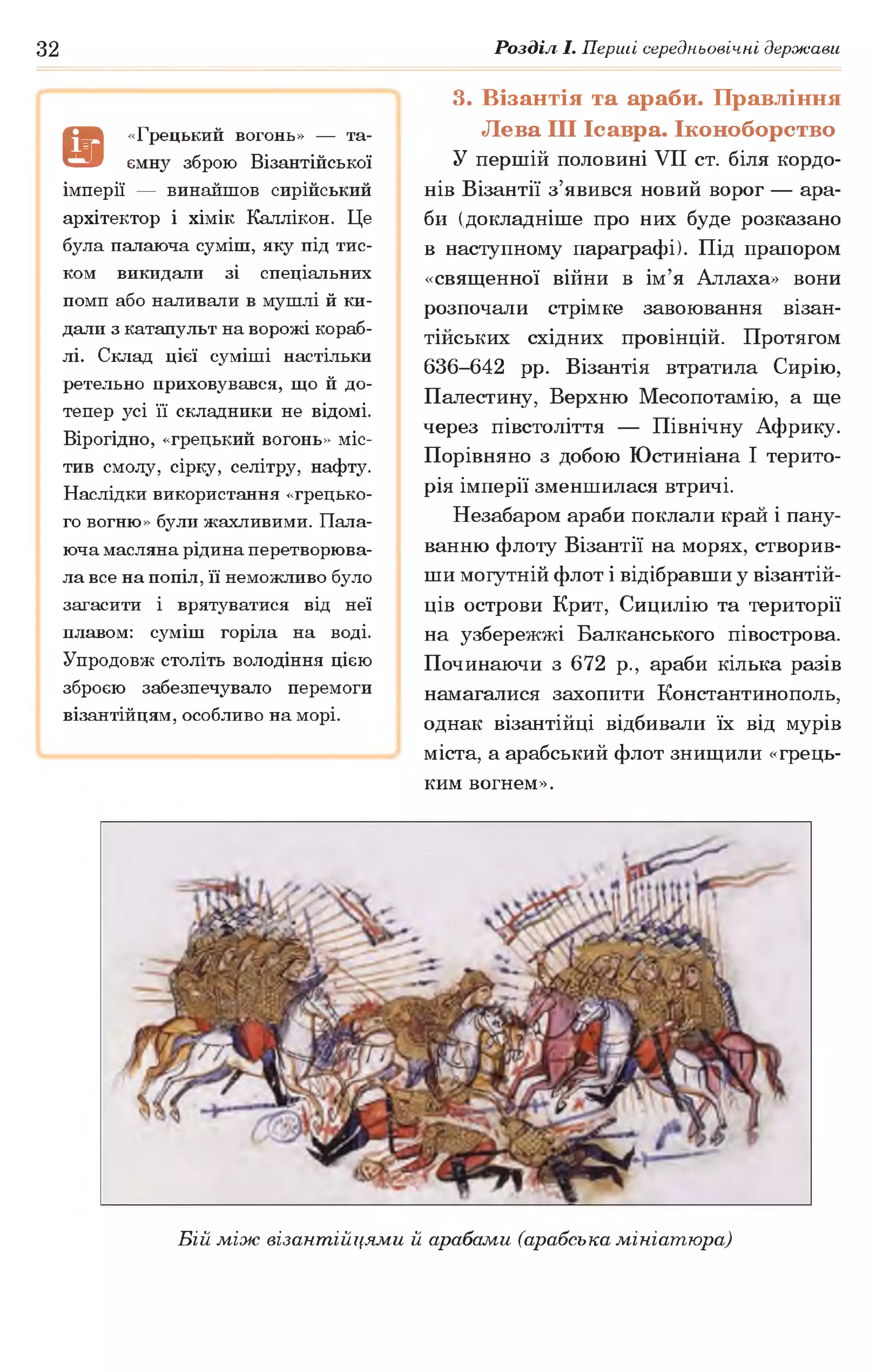 32 Розділ І. Перші середньовічні держави
а
«Грецький вогонь» — та­
ємну зброю Візантійської
імперії — винайшов сирійський
архітектор і хімік Каллікон. Це
була палаюча суміш, яку під тис­
ком викидали зі спеціальних
помп або наливали в мушлі й ки­
дали з катапульт на ворожі кораб­
лі. Склад цієї суміші настільки
ретельно приховувався, що й до­
тепер усі її складники не відомі.
Вірогідно, «грецький вогонь» міс­
тив смолу, сірку, селітру, нафту.
Наслідки використання «грецько­
го вогню» були жахливими. Пала­
юча масляна рідина перетворюва­
ла все на попіл, її неможливо було
загасити і врятуватися від неї
плавом: суміш горіла на воді.
Упродовж століть володіння цією
зброєю забезпечувало перемоги
візантійцям, особливо на морі.
3. Візантія та араби. Правління
Лева III Ісавра. Іконоборство
У першій половині VII ст. біля кордо­
нів Візантії з’явився новий ворог — ара­
би (докладніше про них буде розказано
в наступному параграфі). Під прапором
«священної війни в ім’я Аллаха» вони
розпочали стрімке завоювання візан­
тійських східних провінцій. Протягом
636-642 рр. Візантія втратила Сирію,
Палестину, Верхню Месопотамію, а ще
через півстоліття — Північну Африку.
Порівняно з добою Юстиніана І терито­
рія імперії зменшилася втричі.
Незабаром араби поклали край і пану­
ванню флоту Візантії на морях, створив­
ши могутній флот і відібравши у візантій­
ців острови Крит, Сицилію та території
на узбережжі Балканського півострова.
Починаючи з 672 р., араби кілька разів
намагалися захопити Константинополь,
однак візантійці відбивали їх від мурів
міста, а арабський флот знищили «грець­
ким вогнем».
Бій між візантійцями й арабами (арабська мініатюра)
 