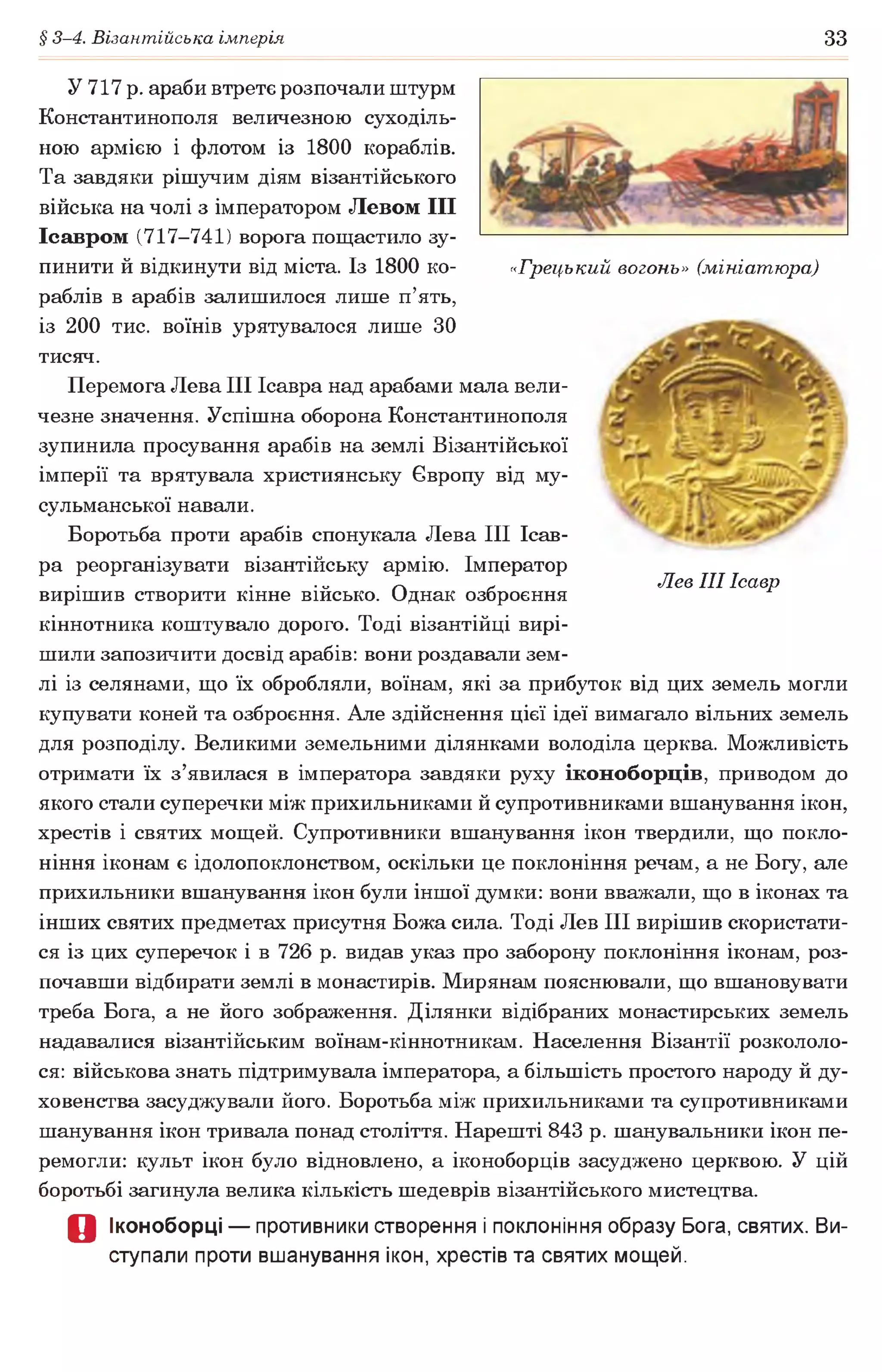 § 3-4. Візантійська імперія 33
«Грецький вогонь» (мініатюра)
Лев III Ісавр
У 717 р. араби втретє розпочали штурм
Константинополя величезною суходіль­
ною армією і флотом із 1800 кораблів.
Та завдяки рішучим діям візантійського
війська на чолі з імператором Левом I I I
Ісавром (717-741) ворога пощастило зу­
пинити й відкинути від міста. Із 1800 ко­
раблів в арабів залишилося лише п’ять,
із 200 тис. воїнів урятувалося лише ЗО
тисяч.
Перемога Лева III Ісавра над арабами мала вели­
чезне значення. Успішна оборона Константинополя
зупинила просування арабів на землі Візантійської
імперії та врятувала християнську Європу від му­
сульманської навали.
Боротьба проти арабів спонукала Лева III Ісав-
ра реорганізувати візантійську армію. Імператор
вирішив створити кінне військо. Однак озброєння
кіннотника коштувало дорого. Тоді візантійці вирі­
шили запозичити досвід арабів: вони роздавали зем­
лі із селянами, що їх обробляли, воїнам, які за прибуток від цих земель могли
купувати коней та озброєння. Але здійснення цієї ідеї вимагало вільних земель
для розподілу. Великими земельними ділянками володіла церква. Можливість
отримати їх з’явилася в імператора завдяки руху іконоборців, приводом до
якого стали суперечки між прихильниками й супротивниками вшанування ікон,
хрестів і святих мощей. Супротивники вшанування ікон твердили, що покло­
ніння іконам є ідолопоклонством, оскільки це поклоніння речам, а не Богу, але
прихильники вшанування ікон були іншої думки: вони вважали, що в іконах та
інших святих предметах присутня Божа сила. Тоді Лев III вирішив скористати­
ся із цих суперечок і в 726 р. видав указ про заборону поклоніння іконам, роз­
почавши відбирати землі в монастирів. Мирянам пояснювали, що вшановувати
треба Бога, а не його зображення. Ділянки відібраних монастирських земель
надавалися візантійським воїнам-кіннотникам. Населення Візантії розкололо­
ся: військова знать підтримувала імператора, а більшість простого народу й ду­
ховенства засуджували його. Боротьба між прихильниками та супротивниками
шанування ікон тривала понад століття. Нарешті 843 р. шанувальники ікон пе­
ремогли: культ ікон було відновлено, а іконоборців засуджено церквою. У цій
боротьбі загинула велика кількість шедеврів візантійського мистецтва.
О Іконоборці — противники створення і поклоніння образу Бога, святих. Ви­
ступали проти вшанування ікон, хрестів та святих мощей.
 