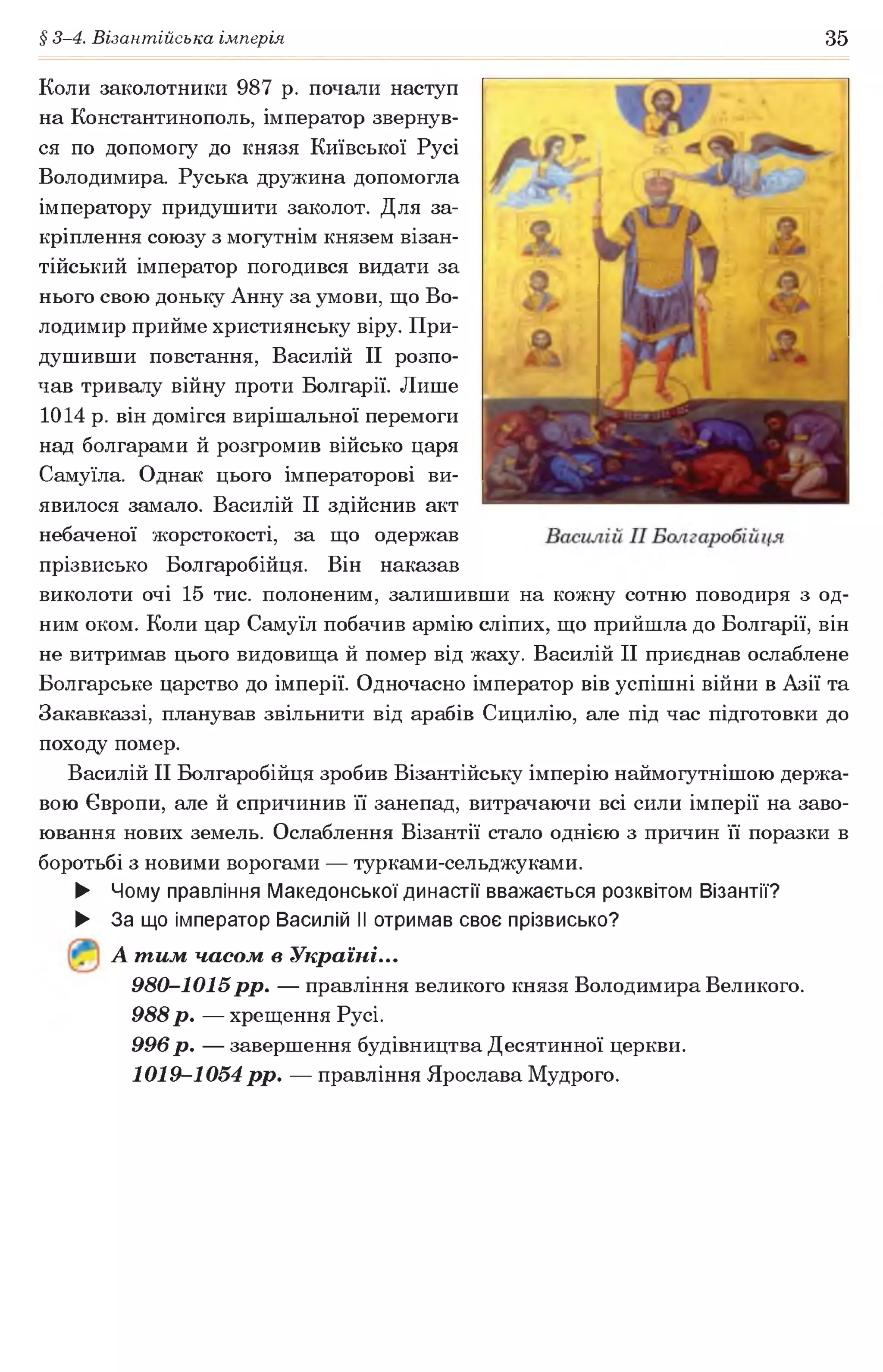 § 3-4. Візантійська імперія 35
Коли заколотники 987 р. почали наступ
на Константинополь, імператор звернув­
ся по допомогу до князя Київської Русі
Володимира. Руська дружина допомогла
імператору придушити заколот. Для за­
кріплення союзу з могутнім князем візан­
тійський імператор погодився видати за
нього свою доньку Анну за умови, що Во­
лодимир прийме християнську віру. При­
душивши повстання, Василій II розпо­
чав тривалу війну проти Болгарії. Лише
1014 р. він домігся вирішальної перемоги
над болгарами й розгромив військо царя
Самуїла. Однак цього імператорові ви­
явилося замало. Василій II здійснив акт
небаченої жорстокості, за що одержав
прізвисько Болгаробійця. Він наказав
виколоти очі 15 тис. полоненим, залишивши на кожну сотню поводиря з од­
ним оком. Коли цар Самуїл побачив армію сліпих, що прийшла до Болгарії, він
не витримав цього видовища й помер від жаху. Василій II приєднав ослаблене
Болгарське царство до імперії. Одночасно імператор вів успішні війни в Азії та
Закавказзі, планував звільнити від арабів Сицилію, але під час підготовки до
походу помер.
Василій II Болгаробійця зробив Візантійську імперію наймогутнішою держа­
вою Європи, але й спричинив її занепад, витрачаючи всі сили імперії на заво­
ювання нових земель. Ослаблення Візантії стало однією з причин її поразки в
боротьбі з новими ворогами — турками-сельджуками.
► Чому правління Македонської династії вважається розквітом Візантії?
► За що імператор Василій II отримав своє прізвисько?
А тим часом в Україні...
980-1015р р . — правління великого князя Володимира Великого.
988 р. — хрещення Русі.
996 р. — завершення будівництва Десятинної церкви.
1019-1054 рр. — правління Ярослава Мудрого.
 