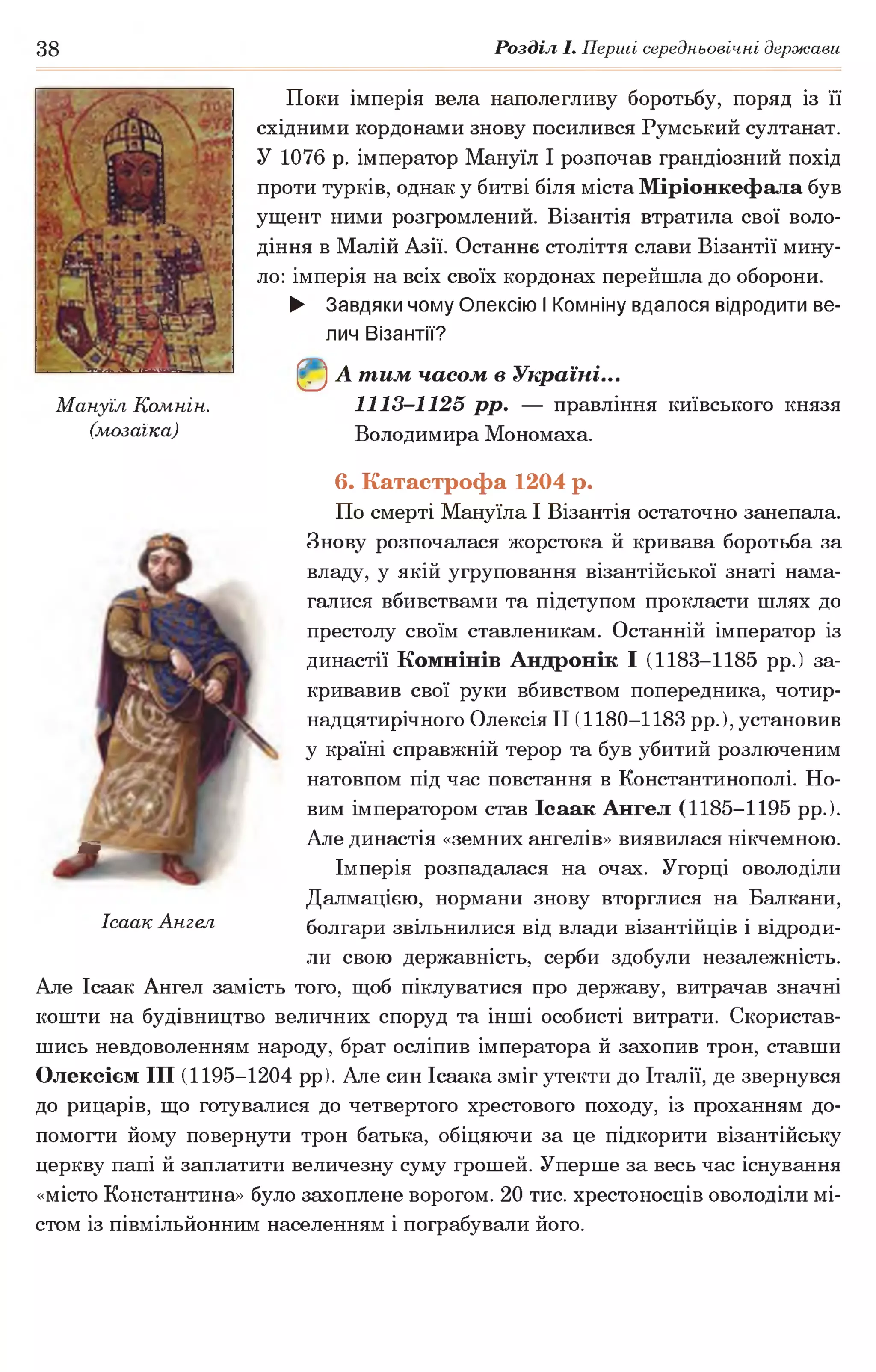 38 Розділ І. Перші середньовічні держави
Поки імперія вела наполегливу боротьбу, поряд із її
східними кордонами знову посилився Румський султанат.
У 1076 р. імператор Мануїл І розпочав грандіозний похід
проти турків, однак у битві біля міста Міріонкефала був
ущент ними розгромлений. Візантія втратила свої воло­
діння в Малій Азії. Останнє століття слави Візантії мину­
ло: імперія на всіх своїх кордонах перейшла до оборони.
► Завдяки чому Олексію І Комніну вдалося відродити ве­
лич Візантії?
©А тим часом в Україні...
Мануїл Комнін. 1113-1125 рр. — правління київського князя
(мозаїка) Володимира Мономаха.
6. Катастрофа 1204 р.
По смерті Мануїла І Візантія остаточно занепала.
Знову розпочалася жорстока й кривава боротьба за
владу, у якій угруповання візантійської знаті нама­
галися вбивствами та підступом прокласти шлях до
престолу своїм ставленикам. Останній імператор із
династії Комнінів Андронік І (1183-1185 рр.) за­
кривавив свої руки вбивством попередника, чотир­
надцятирічного Олексія II (1180-1183 рр.), установив
у країні справжній терор та був убитий розлюченим
натовпом під час повстання в Константинополі. Но­
вим імператором став Ісаак Ангел (1185-1195 рр.).
^ Але династія «земних ангелів» виявилася нікчемною.
Імперія розпадалася на очах. Угорці оволоділи
Далмацією, нормани знову вторглися на Балкани,
Ісаак Ангел болгари звільнилися від влади візантійців і відроди­
ли свою державність, серби здобули незалежність.
Але Ісаак Ангел замість того, щоб піклуватися про державу, витрачав значні
кошти на будівництво величних споруд та інші особисті витрати. Скористав­
шись невдоволенням народу, брат осліпив імператора й захопив трон, ставши
Олексієм III (1195-1204 рр). Але син Ісаака зміг утекти до Італії, де звернувся
до рицарів, що готувалися до четвертого хрестового походу, із проханням до­
помогти йому повернути трон батька, обіцяючи за це підкорити візантійську
церкву папі й заплатити величезну суму грошей. Уперше за весь час існування
«місто Константина» було захоплене ворогом. 20 тис. хрестоносців оволоділи мі­
стом із півмільйонним населенням і пограбували його.
 