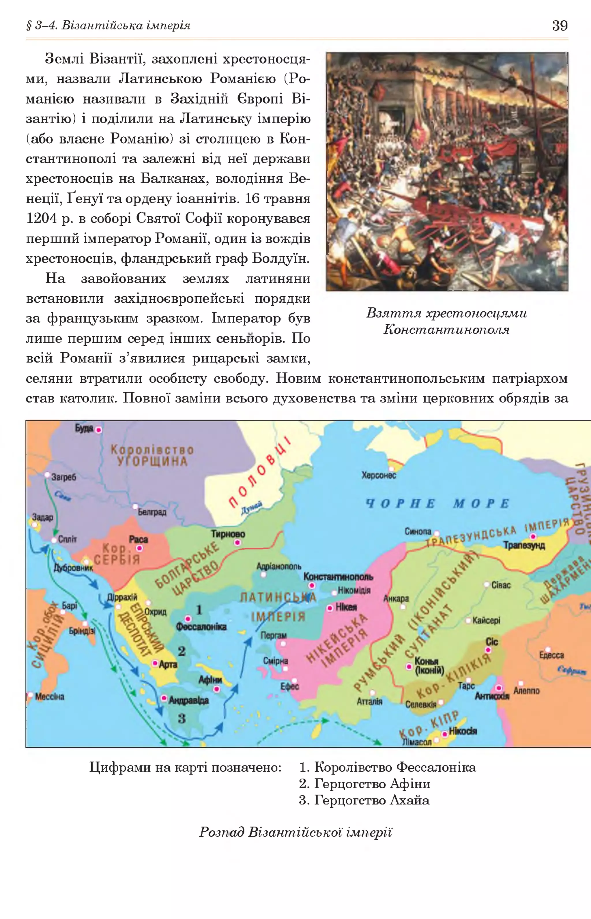 § 3-4. Візантійська імперія 39
Землі Візантії, захоплені хрестоносця­
ми, назвали Латинською Романією (Ро-
манією називали в Західній Європі Ві­
зантію) і поділили на Латинську імперію
(або власне Романію) зі столицею в Кон­
стантинополі та залежні від неї держави
хрестоносців на Балканах, володіння Ве­
неції, Ґенуї та ордену іоаннітів. 16 травня
1204 р. в соборі Святої Софії коронувався
перший імператор Романії, один із вождів
хрестоносців, фландрський граф Болдуїн.
На завойованих землях латиняни
встановили західноєвропейські порядки
за французьким зразком. Імператор був Взяття хрестоносцями
„ Константинополя
лише першим серед інших сеньйорів. По
всій Романії з’явилися рицарські замки,
селяни втратили особисту свободу. Новим константинопольським патріархом
став католик. Повної заміни всього духовенства та зміни церковних обрядів за
Цифрами на карті позначено: 1. Королівство Фессалоніка
2. Герцогство Афіни
3. Герцогство Ахайа
Розпад Візантійської імперії
 