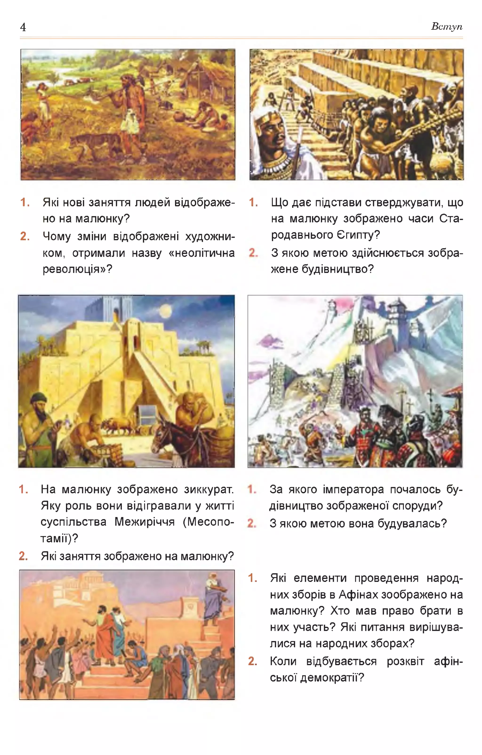 4 Вступ
1. Які нові заняття людей відображе­
но на малюнку?
2. Чому зміни відображені художни­
ком, отримали назву «неолітична
революція»?
1. На малюнку зображено зиккурат.
Яку роль вони відігравали у житті
суспільства Межиріччя (Месопо­
тамії)?
2. Які заняття зображено на малюнку?
1. Що дає підстави стверджувати, що
на малюнку зображено часи Ста­
родавнього Єгипту?
З якою метою здійснюється зобра­
жене будівництво?
За якого імператора почалось бу­
дівництво зображеної споруди?
З якою метою вона будувалась?
1. Які елементи проведення народ­
них зборів в Афінах зоображено на
малюнку? Хто мав право брати в
них участь? Які питання вирішува­
лися на народних зборах?
2. Коли відбувається розквіт афін-
ської демократії?
 