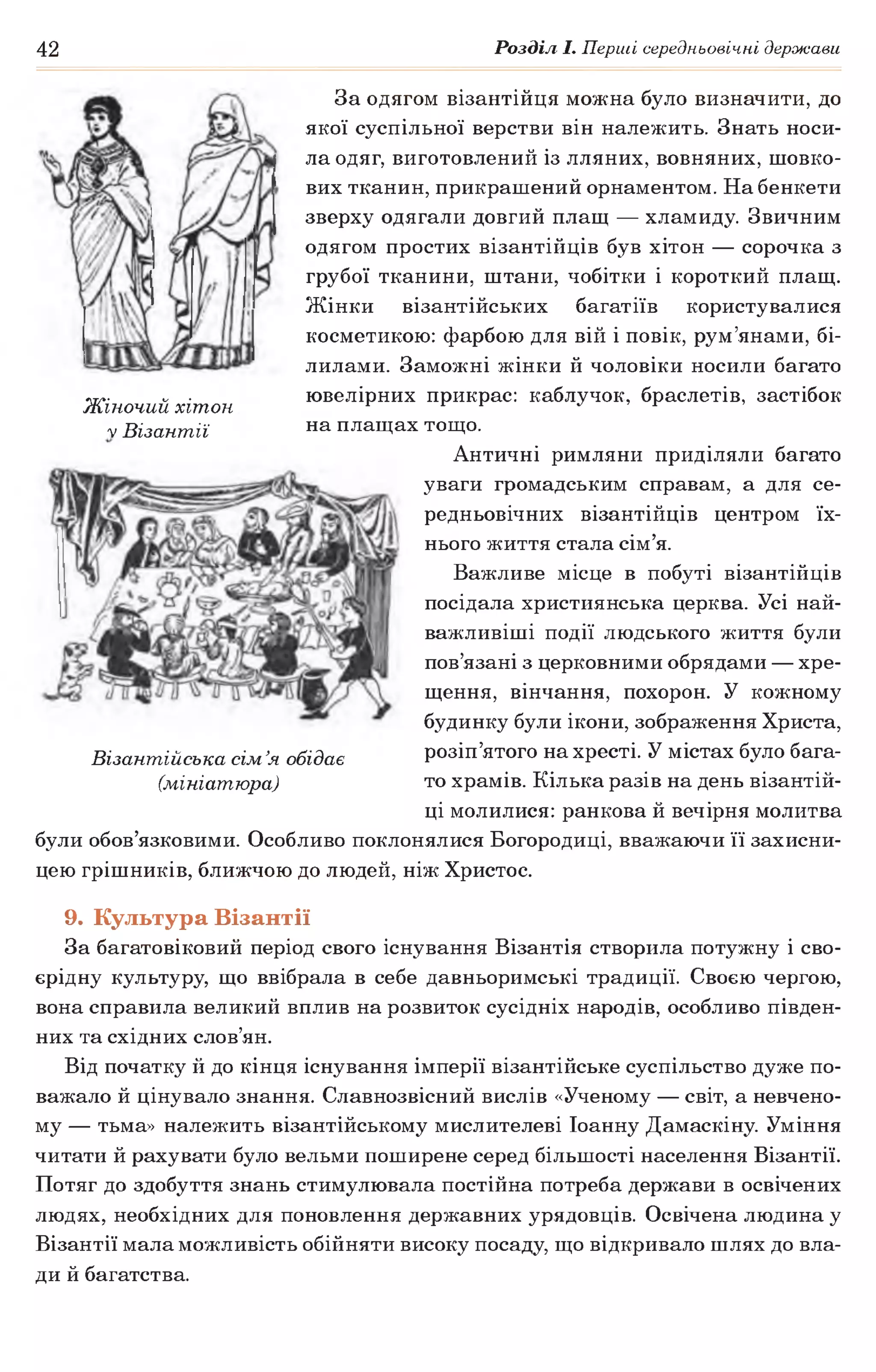 42 Розділ І. Перші середньовічні держави
За одягом візантійця можна було визначити, до
якої суспільної верстви він належить. Знать носи­
ла одяг, виготовлений із лляних, вовняних, шовко­
вих тканин, прикрашений орнаментом. На бенкети
зверху одягали довгий плащ — хламиду. Звичним
одягом простих візантійців був хітон — сорочка з
грубої тканини, штани, чобітки і короткий плащ.
Жінки візантійських багатіїв користувалися
косметикою: фарбою для вій і повік, рум’янами, бі­
лилами. Заможні жінки й чоловіки носили багато
чТ/.. ^ . ювелірних прикрас: каблучок, браслетів, застібокЖіночии хітон г г г ^ г
V Візантії на плащах тощо.
Античні римляни приділяли багато
уваги громадським справам, а для се­
редньовічних візантійців центром їх­
нього життя стала сім’я.
Важливе місце в побуті візантійців
посідала християнська церква. Усі най­
важливіші події людського життя були
пов’язані з церковними обрядами — хре­
щення, вінчання, похорон. У кожному
будинку були ікони, зображення Христа,
розіп’ятого на хресті. У містах було бага­
то храмів. Кілька разів на день візантій­
ці молилися: ранкова й вечірня молитва
були обов’язковими. Особливо поклонялися Богородиці, вважаючи її захисни­
цею грішників, ближчою до людей, ніж Христос.
Візантійська сім’я обідає
(мініатюра)
9. Культура Візантії
За багатовіковий період свого існування Візантія створила потужну і сво­
єрідну культуру, що ввібрала в себе давньоримські традиції. Своєю чергою,
вона справила великий вплив на розвиток сусідніх народів, особливо півден­
них та східних слов’ян.
Від початку й до кінця існування імперії візантійське суспільство дуже по­
важало й цінувало знання. Славнозвісний вислів «Ученому — світ, а невчено-
му — тьма» належить візантійському мислителеві Іоанну Дамаскіну. Уміння
читати й рахувати було вельми поширене серед більшості населення Візантії.
Потяг до здобуття знань стимулювала постійна потреба держави в освічених
людях, необхідних для поновлення державних урядовців. Освічена людина у
Візантії мала можливість обійняти високу посаду, що відкривало шлях до вла­
ди й багатства.
 